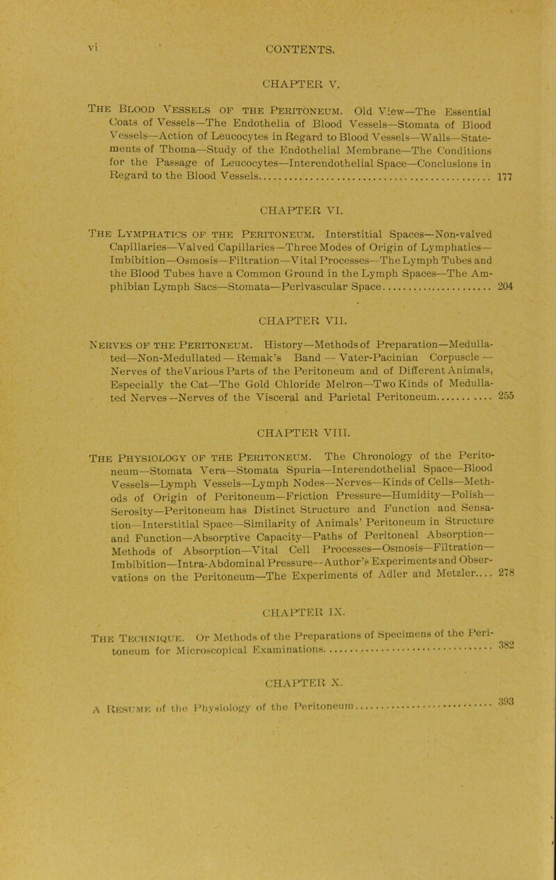 CHAPTER V. The Blood Vessels of the Peritoneum. Old View—The Essential Coats of Vessels—The Endothelia of Blood Vessels—Stomata of Blood Vessels—Action of Leucocytes in Regard to Blood Vessels—Walls—State- ments of Thoma—Study of the Endothelial Membrane—The Conditions for the Passage of Leucocytes—Interendothelial Space—Conclusions in Regard to the Blood Vessels 177 CHAPTER VI. The Lymphatics op the Peritoneum. Interstitial Spaces—Non-valved Capillaries—^Valved Capillaries—Three Modes of Origin of Lymphatics— Imbibition—Osmosis—Filtration—Vital Processes—The Lymph Tubes and the Blood Tubes have a Common Ground in the Lymph Spaces—The Am- phibian Lymph Sacs—Stomata—Perivascular Space 204 CHAPTER VII. Nerves of the Peritoneum. History—Methods of Preparation—Medulla- ted—Non-Medullated — Remak’s Band — Vater-Pacinian Corpuscle — Nerves of the Various Parts of the Peritoneum and of Different Animals, Especially the Cat—The Gold Chloride Melron—Two Kinds of Medulla- ted Nerves—Nerves of the Visceral and Parietal Peritoneum 255 CHAPTER VIII. The Physiology of the Peritoneum. The Chronology of the Perito- neum-Stomata Vera—Stomata Spuria—Interendothelial Space—Blood Vessels—Lymph Vessels—Lymph Nodes—Nerves—Kinds of Cells—Meth- ods of Origin of Peritoneum—Friction Pressure—Humidity—Polish— Serosity—Peritoneum has Distinct Structure and Function aod Sensa- tion-Interstitial Space—Similarity of Animals’ Peritoneum in Structure and Function—Absorptive Capacity—Paths of Peritoneal Absoi’ption Methods of Absorption—Vital Cell Processes—Osmosis Filtration Imbibition—Intra-Abdominal Pressure—Author’s E.xperiments and Obser- vations on the Peritoneum—The Experiments of Adler and Metzler— 2<8 CHAPTER IX. The Technique. Or Methods of the Preparations of Specimens of the Peri- toneum for Microscopical Examinations .•{93 CHAPTER X. A liESt'.ME of till! 1’iiysiology of the Peritonemn