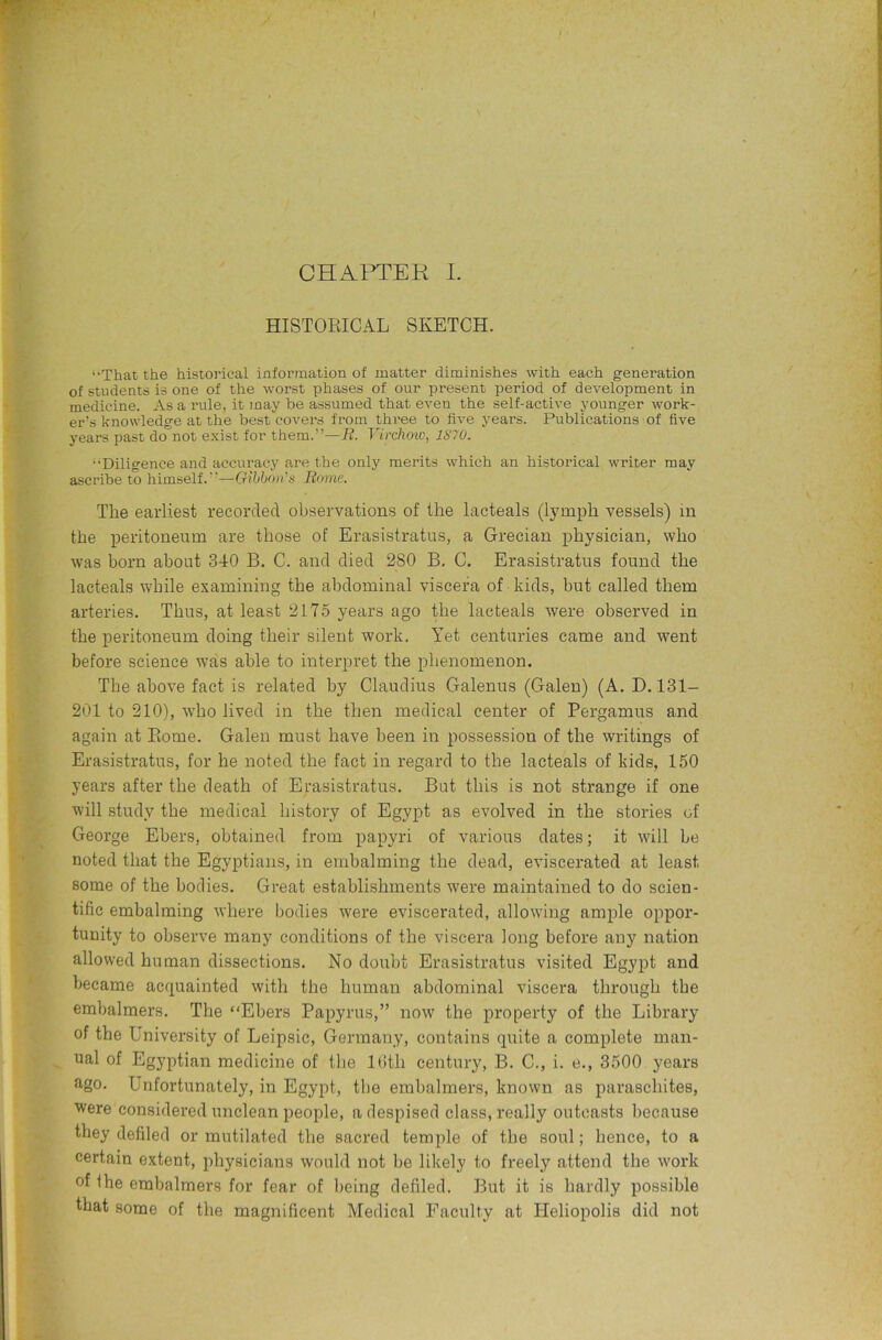 HISTORICAL SKETCH. ‘•That the historical information of matter diminishes with each generation of students is one of the worst phases of our present period of development in medicine. As a rule, it may be assumed that even the self-active younger work- er’s knowledge at the best covers from three to five years. Publications of five years past do not exist for them.”—B. Virchoiv, 1870. “Diligence and accuracy are the only merits which an historical writer may ascribe to himself.”—Gibbon's Borne. The earliest recorded observations of the lacteals (lymph vessels) in the peritoneum are those of Erasistratus, a Grecian physician, who was born about 340 B. C. and died 280 B, C. Erasistratus found the lacteals while examining the abdominal viscera of kids, but called them arteries. Thus, at least 2175 years ago the lacteals were observed in the peritoneum doing their silent work. Yet centuries came and went before science was able to interpret the phenomenon. The above fact is related by Claudius Galenus (Galen) (A. D. 131- 201 to 210), who lived in the then medical center of Pergamus and again at Rome. Galen must have been in possession of the writings of Erasistratus, for he noted the fact in regard to the lacteals of kids, 150 years after the death of Erasistratus. But this is not strange if one will study the medical history of Egypt as evolved in the stories of George Ebers, obtained from papyri of various dates; it will he noted that the Egyptians, in embalming the dead, eviscerated at least some of the bodies. Great establishments were maintained to do scien- tific embalming where bodies were eviscerated, allowing ample oppor- tunity to observe many conditions of the viscera long before any nation allowed human dissections. No doiibt Erasistratus visited Egypt and became acquainted with the human abdominal viscera through the embalmers. The “Ebers Papyrus,” now the property of the Library of the University of Leipsic, Germany, contains quite a complete man- ^ ual of Egyptian medicine of the Ibth century, B. C., i. e., 3500 years ago. Unfortunately, in Egypt, the embalmers, known as paraschites, ■were considered unclean people, a despised class, really outcasts because they defiled or mutilated the sacred temple of the soul; hence, to a certain extent, physicians would not he likely to freely attend the work of Ihe embalmers for fear of being defiled. But it is hardly possible that some of the magnificent Medical Faculty at Heliopolis did not