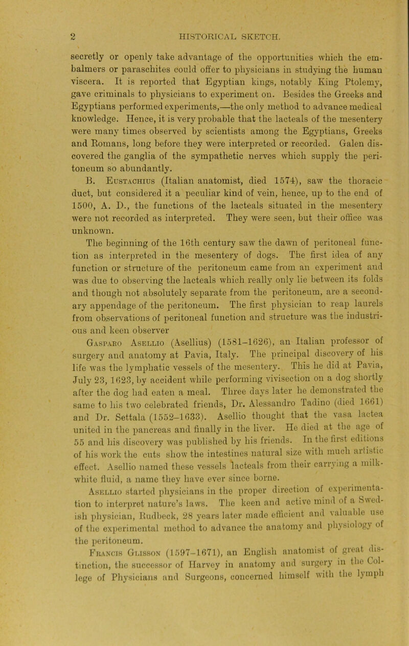 secretly or openly take advantage of the opportunities which the em- balmers or paraschites could offer to physicians in studying the human viscera. It is reported that Egyptian kings, notably King Ptolemy, gave criminals to physicians to experiment on. Besides the Greeks and Egyptians performed experiments,—the only method to advance medical knowledge. Hence, it is very probable that the lacteals of the mesentery were many times observed by scientists among the Egyptians, Greeks and Eomans, long before they were interpreted or recorded. Galen dis- covered the ganglia of the sympathetic nerves which supply the peri- toneum so abundantly. B. Eustachius (Italian anatomist, died 1574), saw the thoracic duct, but considered it a peculiar kind of vein, hence, up to the end of 1500, A. D., the functions of the lacteals situated in the mesentery were not recorded as interpreted. They were seen, but their office was unknown. The beginning of the 16th century saw the dawn of peritoneal func- tion as interpreted in the mesentery of dogs. The first idea of any function or structure of the peritoneum came from an experiment and was due to observing the lacteals which really only lie between its folds and though not absolutely separate fi’om the peritoneum, are a second- ary appendage of the peritoneum. The first physician to reap laurels from observations of peritoneal function and structure was the industri- ous and keen observer Gaspaeo Asellio (Asellius) (1581-1626), an Italian professor of surgery and anatomy at Pavia, Italy. The principal discovery of his life was the lymphatic vessels of the mesentery. This he did at Pavia, July 23, 1623, by accident while performing vivisection on a dog shortly after the dog had eaten a meal. Three days later he demonstrated the same to his two celebrated friends, Dr. Alessandi’o Tadino (died 1661) and Dr. Settala (1552-1633). Asellio thought that the vasa lactea united in the pancreas and finally in the liver. He died at the age of 55 and his discovery was published by his friends. In the first editions of his work the cuts show the intestines natural size with much aifistic effect. Asellio named these vessels lacteals from their carrying a milk- white fluid, a name they have ever since borne. Asellio started physicians in the proper direction of expeiiinenta- tion to interpret nature’s lasvs. The keen and active mind of a Swed- ish physician, Paidbeck, 28 years later made efficient and \aluable use of the experimental method to advance the anatomy and physiology of the peritoneum. Fkancis Glisson (1597-1671), an English anatomist of great dis- tinction, the successor of Harvey in anatomy and surgery in the Col- lege of Physicians and Surgeons, concerned himself with the lymph