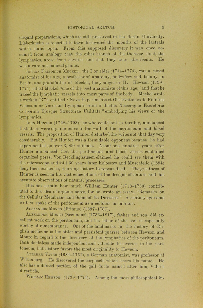 elegant preparations, which are still preserved in the Berlin University. Lieberkuehn is reported to have discovered the mouths of the lacteals which stand open. From this supposed discovery it was once as- sumed from analogy that the other branch of the thoracic duct, the lymphatics, arose from cavities and that they were absorbents. He was a rare mechanical genius. J0HA.XX Friedrich Meckel, the I or elder (1714-1774), was a noted anatomist of his age, a professor of anatomy, midwifery and botany, in Berlin, and grandfather of Meckel, the younger or II. Hewson (1739- 1774) called Meckel “one of the best anatomists of this age,” and that he traced the lymphatic vessels into most parts of the body. Meckel wrote a work in 1772 entitled “Nova Experimentaet Observationes de Finibres Venosum ac Vasorum Lymphaticorum in ductus Niseerague Excretoria Corporum Ejusque Structurae Utilitate,” embod3ung his views of the lym])hatics. John Hunter (1728-1793), he who could toil so terribly, announced that there were organic pores in the wall of the peritoneum and blood vessels. The proposition of Hunter disturbed the writers of that day very considerably. But Hunter was a formidable opponent because ho had experimented on over 3,000 animals. About one hundred years after Hunter announced that the peritoneum and blood vessels contained organized pores. Von Eecklinghausen claimed he could see them with the microscope and still 30 years later Kolossow and Muscatello (1894) deny their existence, allowing history to repeat itself. The greatness of Hunter is seen in his vast conceptions of the designs of nature and his accurate observations of natural processes. It is not certain how much William Hunter (1718-1783) contrib- uted to this idea of organic pores, for he wrote an essay, “Remarks on the Cellular Membrane and Some of Its Diseases.” A century ago some writers spoke of the peritoneum as a cellular membrane. Alex.\nder Monro (Primus) (1697-1767). Alexander Monro (Secundus) (1733-1817), father and son, did ex- cellent work on the peritoneum, and the labor of the son is especially worthy of remembrance. One of the landmarks in the history of En- glish medicine is the bitter and persistent quarrel between Hewson and Monro in regard to the discovery of the lymphatics of the peritoneum. Both doubtless made independent and valuable discoveries in the peri- toneum, l)ut history favors the most originality to Hewson. Abraham Vater (1684-17.51), a German anatomist, was professor at V ittenburg. He discovered the corpuscle which bears his name. He also has a dilated portion of the gall ducts named after him, Vater’s diverticle. William Hewson (1739-1774). Among the most philosophical in-