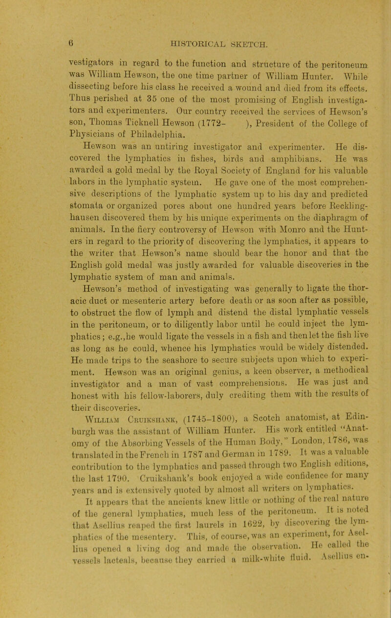 vestigatoi's in regard to the function and structure of the peritoneum was William Hewson, the one time partner of William Hunter. While dissecting before his class he received a wound and died from its effects. Thus perished at 35 one of the most promising of English investiga- tors and experimenters. Our country received the services of Hewson’s son, Thomas Ticknell Hewson (1772- ), President of the College of Physicians of Philadelphia. Hewson was an untiring investigator and experimenter. He dis- covered the lymphatics in fishes, birds and amphibians. He was awarded a gold medal by the Royal Society of England for his valuable labors in the lymphatic system. He gave one of the most comprehen- sive descriptions of the lymphatic system up to his day and predicted stomata or organized pores about one hundred years before Reckling- hausen discovered them by his unique experiments on the diaphragm of animals. In the fiery controversy of Hewson with Monro and the Hunt- ers in regard to the priority of discovering the lymphatics, it appears to the writer that Hewson’s name should bear the honor and that the English gold medal was justly awarded for valuable discoveries in the lymphatic system of man and animals. Hewson’s method of investigating was generally to ligate the thor- acic duct or mesenteric artery before death or as soon after as possible, to obstruct the flow of lymph and distend the distal lymphatic vessels in the peritoneum, or to diligently labor until he could inject the lym- phatics ; e.g.jhe would ligate the vessels in a fish and then let the fish live as long as he could, whence his lymphatics would be widely distended. He made trips to the seashore to secure subjects upon which to experi- ment. Hewson was an original genius, a keen observer, a methodical investigator and a man of vast comprehensions. He was just and honest with his fellow-laborers, duly crediting them with the results of their discoveries. William Cruikshank, (1745-1800), a Scotch anatomist, at Edin- burgh was the assistant of William Hunter. His work entitled “Anat- omy of the Absorbing Vessels of the Human Body,’ London, 1786, was translatedin the French in 1787 and German in 1789. It was a valuable contribution to the lymphatics and passed through two English editions, the last 1790. Cruikshank’s book enjoyed a wide confidence for many years and is extensively quoted by almost all writers on lymphatics. It appears that the ancients knew little or nothing of the real natuie of the general lymphatics, much less of the peritoneum. It is noted that Asellius reaped the first laurels in 1622, by discovering the lym- phatics of the mesentery. This, of course, was an experiment, fox Asel- lius opened a living dog and made the observation. He called the vessels lacteals, because they carried a milk-white fluid, .\sellius en-