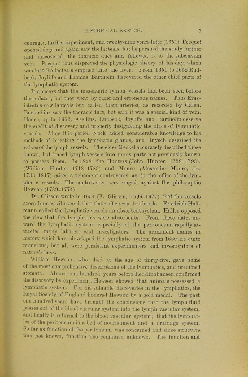 couraged further experiment, and twenty-nine years later (1651) Pecquet opened dogs and again saw the laeteals, but he pursued the study further and discovered the thoracic duct and followed it to the subclavian vein. Pecquet thus disproved the physiologic theory of his day, which was that the laeteals emptied into the liver. From 1651 tol652Eud- beck, Joyliffe and Thomas Bartholin discovered the other chief parts of the lymphatic system. It appears that the mesenteric lymph vessels had been seen before these dates, but they went by other and erroneous names. Thus Eras- istratus saw laeteals but called them arteries, as recorded by Galen. Eustachius saw the thoracic duct, but said it was a special kind of vein. Hence, up to 1652, Asellius, Rudbeck, Joyliffe and Bartholin deserve the credit of discovery and properly designating the place of lymphatic vessels. After this period Nuck added considerable knowledge to his methods of injecting the lymphatic glands, and Ruysch described the valves of the lymph vessels. The elder Meckel accurately described those known, but traced lymph vessels into many parts not previously known to possess them. In 1858 the Hunters (John Hunter, 1728-1793), (William Hunter, 1718-1783) and Monro (Alexander Monro, Jr., 1733-1817) raised a vehement controversy as to the office of the lym- phatic vessels. The controversy was waged against the philosophic Hewson (1739-1774). Dr. Glisson wrote in 1654 (F. Glisson, 1596-1677) that the vessels arose from cavities and that their office was to absorb. Friedrich Hoff- mann called the lymphatic vessels an absorbent system. Haller opposed the view that the lymphatics were absorbents. From these dates on- ward the lymphatic system, especially of the peritoneum, rapidly at- tracted many laborers and investigators. The prominent names in history which have developed the lymphatic system from 1660 are quite numerous, but all were persistent experimenters and investigators of nature’s laws. William Hewson, who died at the age of thirty-five, gave some of the most comprehensive descriptions of the lymphatics, and predicted stomata. Almost one hundred years before Recklinghausen confirmed the discovery by experiment, Hewson showed that animals possessed a lymphatic system. For his valuable discoveries in the lymphatics, the Royal Society of England honored Hewson by a gold medal. The past one hundi’ed years have brought the conclusions that the lymph fluid passes out of the blood vascular system into the lymph vascular system, and finally is returned to the blood vascular system; that the lymphat- ics of the peritoneum is a bed of nourishment and a drainage system. So far as function of the peritoneum was concerned and since structure was not known, function also remained unknown. The function and