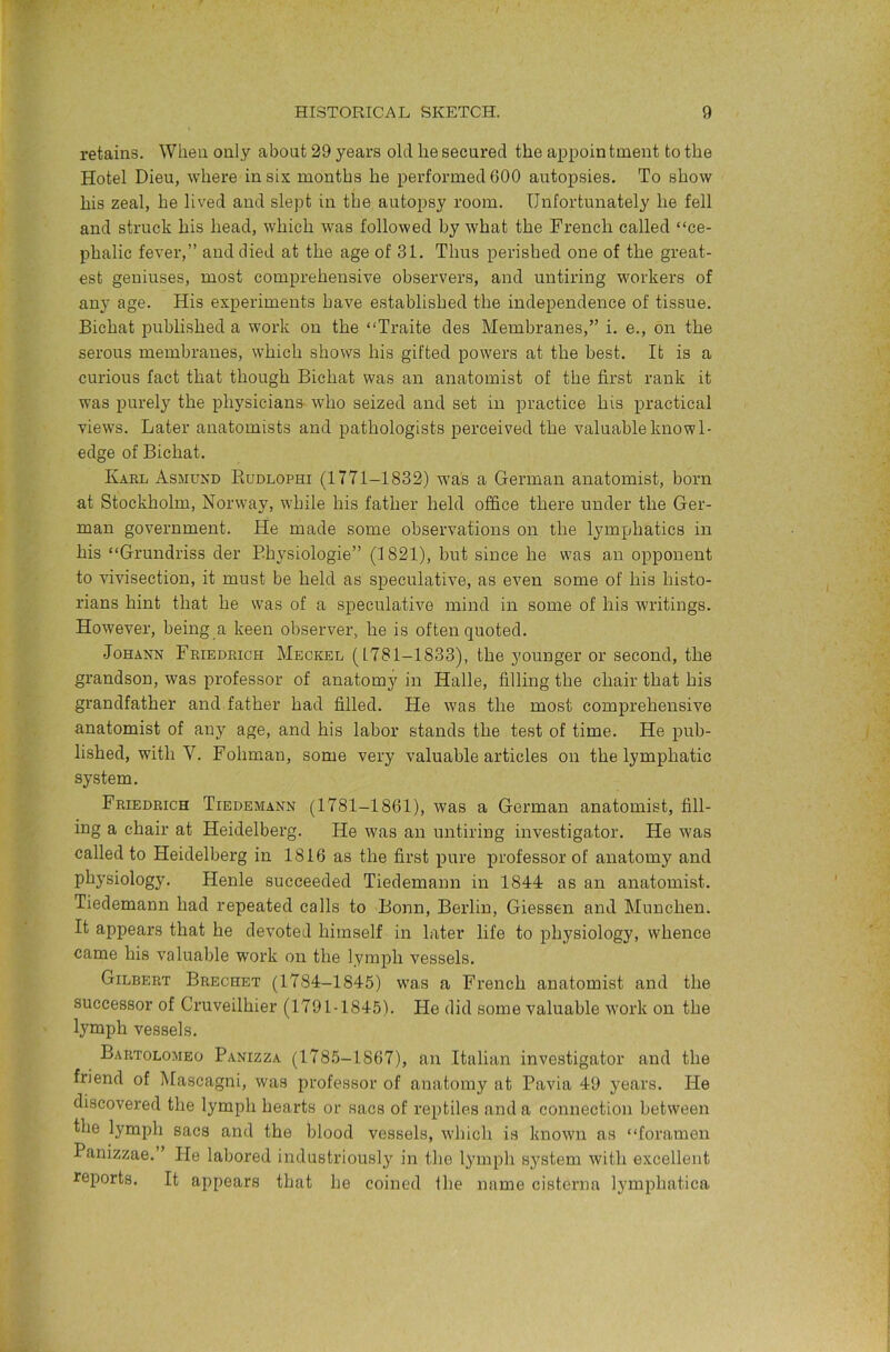 retains. When only about 29 years old he secured the appointment to the Hotel Dieu, where in six months he performed 600 autopsies. To show his zeal, he lived and slept in the autopsy room. Unfortunately he fell and struck his head, which was followed by what the French called “ce- phalic fever,” and died at the age of 31. Thus perished one of the great- est geniuses, most comprehensive observers, and untiring w'orkers of any age. His experiments have established the independence of tissue. Bichat published a work on the “Traite des Membranes,” i. e., on the serous membranes, which shows his gifted powers at the best. It is a curious fact that though Bichat was an anatomist of the first rank it was purely the physicians who seized and set in practice his practical views. Later anatomists and pathologists perceived the valuable knowl- edge of Bichat. Kael Asmusd Eudlophi (1771-1832) was a German anatomist, born at Stockholm, Norway, while his father held office there under the Ger- man government. He made some observations on the lymphatics in his “Grundriss der Bhysiologie” (1821), but since he was an opponent to vivisection, it must be held as speculative, as even some of his histo- rians hint that he was of a speculative mind in some of his writings. However, being a keen observer, he is often quoted. Johann Feiedrich Meckel (1781-1833), the younger or second, the grandson, was professor of anatomy in Halle, filling the chair that his grandfather and father had filled. He was the most comprehensive anatomist of any age, and his labor stands the test of time. He pub- lished, with V. Fohman, some very valuable articles on the lymphatic system. Friedrich Tiedemann (1781-1861), was a German anatomist, fill- ing a chair at Heidelberg. He was an untiring investigator. He W'as called to Heidelberg in 1816 as the first pure professor of anatomy and physiology. Henle succeeded Tiedemann in 1844: as an anatomist. Tiedemann had repeated calls to Bonn, Berlin, Giessen and Munchen. It appears that he devoted himself in later life to physiology, whence came his valuable work on the lymph vessels. Gilbert Brechet (1784-1845) W'as a French anatomist and the successor of Cruveilhier (1791-1845). He did some valuable 'work on the lymph vessels. Bartolomeo Panizza (1785-1867), an Italian investigator and the friend of Mascagni, was professor of anatomy at Pavia 49 years. He discovered the lymph hearts or sacs of reptiles and a connection between the lymph sacs and the blood vessels, wdiich is known as “foramen Panizzae.” He labored industriousl}’^ in the lymph system with excellent reports. It appears that he coined the name cisterna lymphatica