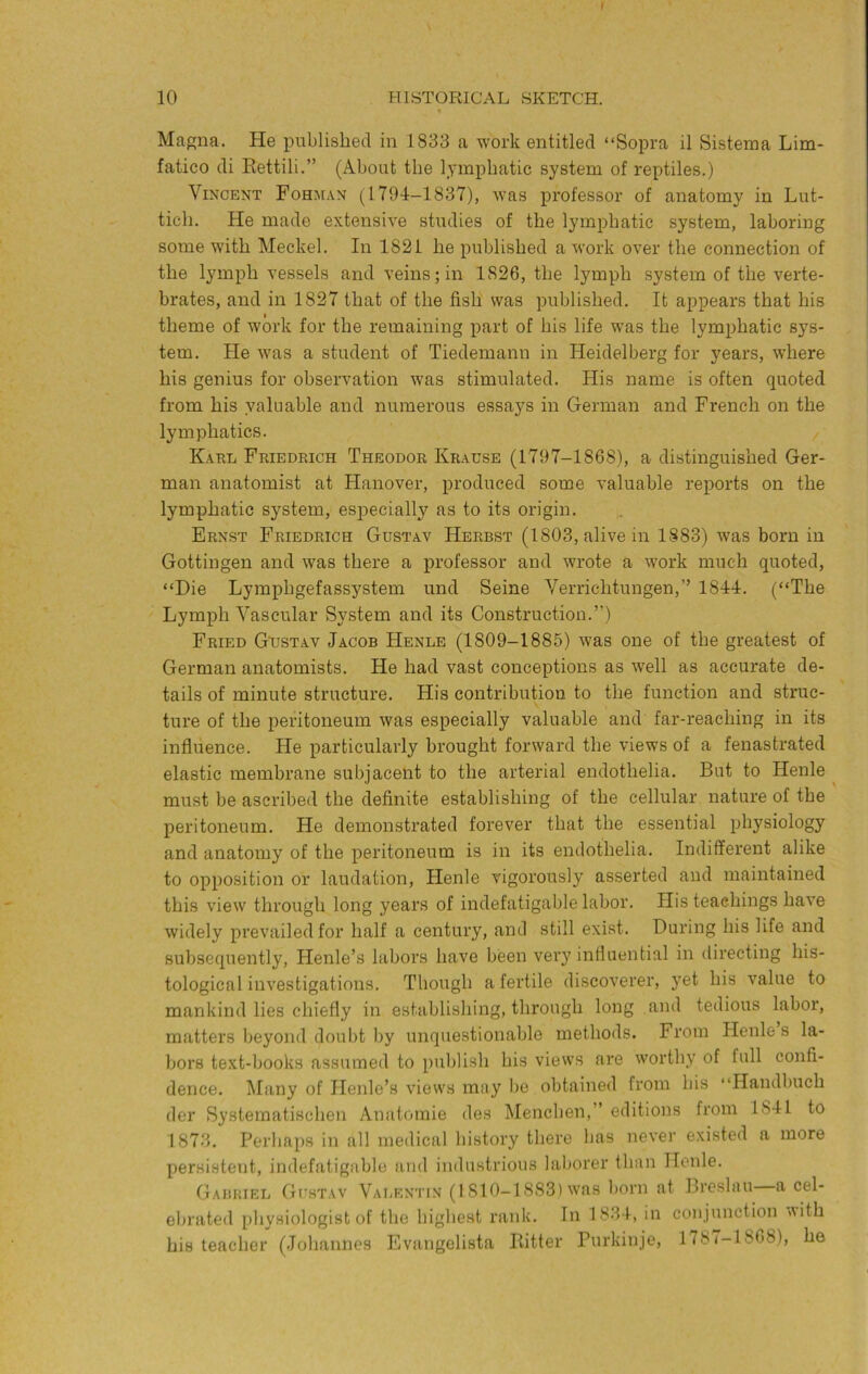10 HISTORICAL SKETCH. Magna. He iDublished in 1833 a work entitled “Sopra il Sistema Lim- fatico di Eettili.” (About the lymphatic system of reptiles.) Vincent Fohm.in (1794-1837), was professor of anatomy in Lut- tich. He made extensive studies of the lymphatic system, laboring some with Meckel. In 1821 he published a work over the connection of the lymph vessels and veins; in 1826, the lymph system of the verte- brates, and in 1827 that of the fish was published. It appears that his theme of work for the remaining part of his life was the lymphatic sys- tem. He was a student of Tiedemann in Heidelberg for years, where his genius for observation was stimulated. His name is often quoted from his valuable and numerous essays in German and French on the lymphatics. Karl Friedrich Theodor Kr.ause (1797-1868), a distinguished Ger- man anatomist at Hanover, produced some valuable reports on the lymphatic system, esjiecially as to its origin. Ernst Friedrich Gustav Herbst (1803, alive in 1883) was born in Gottingen and was there a j)rofessor and wrote a work much quoted, “Die Lymphgefassystem und Seine Verrichtungen,” 1844. (“The Lymph Vascular System and its Construction.”) Fried Gustav Jacob Henle (1809-1885) was one of the greatest of German anatomists. He had vast conceptions as well as accurate de- tails of minute structure. His contribution to the function and struc- ture of the peritoneum was especially valuable and far-reaching in its influence. He particularly brought forward the views of a fenastrated elastic membrane subjacePt to the arterial endothelia. But to Henle ^ must be ascribed the definite establishing of the cellular nature of the peritoneum. He demonstrated forever that the essential physiology and anatomy of the peritoneum is in its endothelia. Indifferent alike to opposition or laudation, Henle vigorously asserted and maintained this view through long years of indefatigable labor. His teachings have widely prevailed for half a century, and still exist. During his life and subsequently, Henle’s labors have been very influential in directing his- tological investigations. Though a fertile discoverer, yet his value to mankind lies chiefly in establishing, through long and tedious labor, matters beyond doubt by unquestionable methods. From Henle s la- bors text-books assumed to publish his views are worthy of full confi- dence. Many of Henle’s views may be obtained from his “Handbuch der Systematischen Anatornie des Menchen,” editions from 1841 to 1873. Perhaps in all medical history there has never existed a more persistent, indefatigable and industrious laborer than Henle. Gabriel Gustav VaIiENTin (I 810-1883) was born at Breslau a cel- ebrateil physiologist of the highest rank. In 1834, in conjunction Aith his teacher (Johannes Evangelista Bitter Purkinje, 1787-1868), he