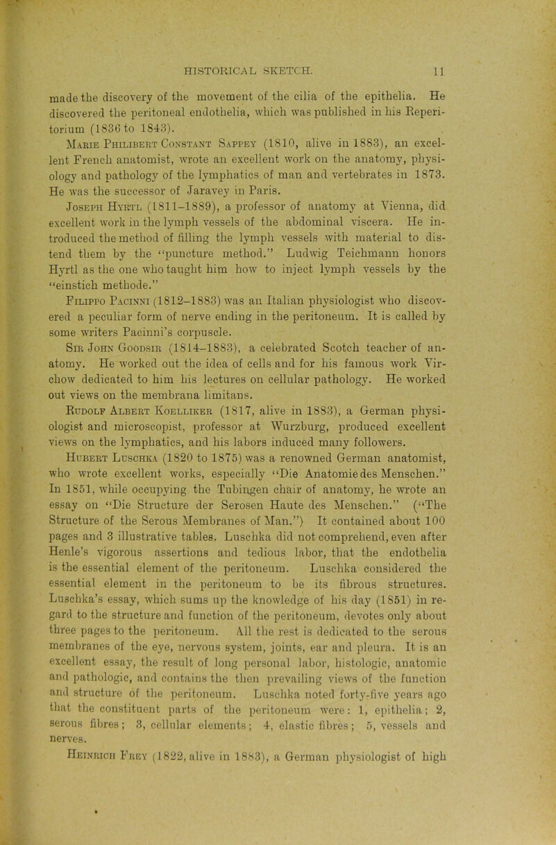 made the discovery of the movement of the cilia of the epithelia. He discovered the peritoneal endothelia, which was published in his Eeperi- torium (1836 to 1843). Marie Philibert Constant Sappey (1810, alive in 1883), an excel- lent French anatomist, wrote an excellent work on the anatomy, physi- ology and pathology of the lymphatics of man and vertebrates in 1873. He was the successor of Jaravey in Paris. Joseph Hyrtl (1811-1889), a professor of anatomy at Vienna, did excellent work in the lymph vessels of the abdominal viscera. He in- troduced the method of filling the . lymph vessels with material to dis- tend them by the “puncture method.” Ludwig Teichmann honors Hyrtl as the one who tapght him how to inject lymph vessels by the “einstich methode.” Filippo Pacinni (1812-1883) W'as an Italian physiologist who discov- ered a peculiar form of nerve ending in the peritoneum. It is called by some writers Pacinni’s corpuscle. Sir John Goodsir (1814-1883), a celebrated Scotch teacher of an- atomy. He worked out the idea of cells and for his famous work Vir- chow dedicated to him his lectures on cellular pathology. He worked out views on the membrana limitaus. Rudolf Albert Koellikbr (1817, alive in 1883), a German physi- ologist and microscopist, professor at Wurzburg, produced excellent views on the lymphatics, and his labors induced many followers. Hubert Luschka (1820 to 1875) was a renowned German anatomist, who wrote excellent works, especially “Die Anatomic des Menschen.” In 1851, while occupying the Tubingen chair of anatomy, he wrote an essay on “Die Structure der Serosen Haute des Menschen.” (“The Structure of the Serous Membranes of Man.”) It contained about 100 pages and 3 illustrative tables. Luschka did not comprehend, even after Henle’s vigorous assertions and tedious labor, that the endothelia is the essential element of the peritoneum. Luschka considered the essential element in the peritoneum to be its fibrous structures. Luschka’s essay, which sums up the knowledge of his day (1851) in re- gard to the structure and function of the peritoneum, devotes only about three pages to the peritoneum. All the rest is dedicated to the serous membranes of the eye, nervous system, joints, ear and pleura. It is an excellent essay, the result of long personal labor, histologic, anatomic and pathologic, and contains the then prevailing views of the function and structure of the peritoneum. Luschka noted forty-five years ago that the constituent parts of the peritoneum were: 1, epithelia; 2, serous fibres; 3, cellular elements; 4, elastic fibres; 5, vessels and nerves. Heinrich Frey (1822, alive in 1883), a German physiologist of high