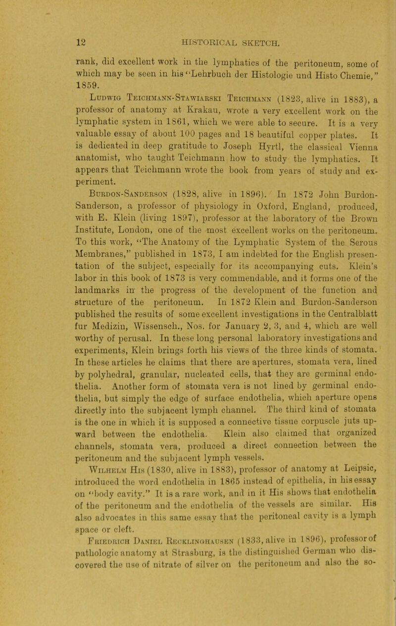 rank, did excellent work in the lymphatics of the peritoneum, some of which may be seen in his “Lehrbuch der Histologie und Histo Chemie,” 1859. Ludwig Teichmann-Stawiarski Teichmann (1823, alive in 1883), a professor of anatomy at Krakau, wrote a very excellent work on the lymphatic system in 1861, which we were able to secure. It is a very valuable essay of about 100 pages and 18 beautiful copper plates. It is dedicated in deep gratitude to Joseph Hyrtl, the classical Vienna anatomist, who taught Teichmann how to study the lymphatics. It appears that Teichmann wrote the book from years of study and ex- periment. Burdon-Sanderson (1828, alive in 1896). In 1872 John Burdon- Sanderson, a professor of physiology in Oxford, England, produced, with E. Klein (living 1897), professor at the laboratory of the Brown Institute, London, one of the most excellent works on the peritoneum. To this work, “The Anatomy of the Lymphatic System of the Serous Membranes,” published in 1873, I am indebted for the English presen- tation of the subject, especially for its accompanying cuts. Klein’s labor in this book of 1873 is very commendable, and it forms one of the landmarks in' the progress of the development of the function and structure of the peritoneum. In 1872 Klein and Burdon-Sanderson published the results of some excellent investigations in the Centralblatt fur Mediziu, Wissensch., Nos. for January 2, 3, and 4, which are well worthy of perusal. In these long personal laboratory investigations and experiments, Klein brings forth his views of the three kinds of stomata. In these articles he claims that there are apertures, stomata vera, lined by polyhedral, granular, nucleated cells, that they are germinal endo- thelia. Another form of stomata vera is not lined by germinal endo- thelia, but simply the edge of surface endothelia, which aperture opens directly into the subjacent lymph channel. The third kind of stomata is the one in which it is supposed a connective tissue corpuscle juts up- ward between the endothelia. Klein also claimed that organized channels, stomata vera, produced a direct connection between the peritoneum and the subjacent lymph vessels. Wilhelm His (1830, alive in 1883), professor of anatomy at Leipsic, introduced the word endothelia in 1865 instead of epithelia, in his essay on “body cavity.” It is a rare work, and in it His shows that endothelia of the peritoneum and the endothelia of the vessels are similar. His also advocates in this same essay that the peritoneal cavity is a lymph space or cleft. Friedrich Daniel Recklinghausen (1833, alive in 1896), professorof pathologic anatomy at Strasburg, is the distinguished German who dis- covered the use of nitrate of silver on the peritoneum and also the so-