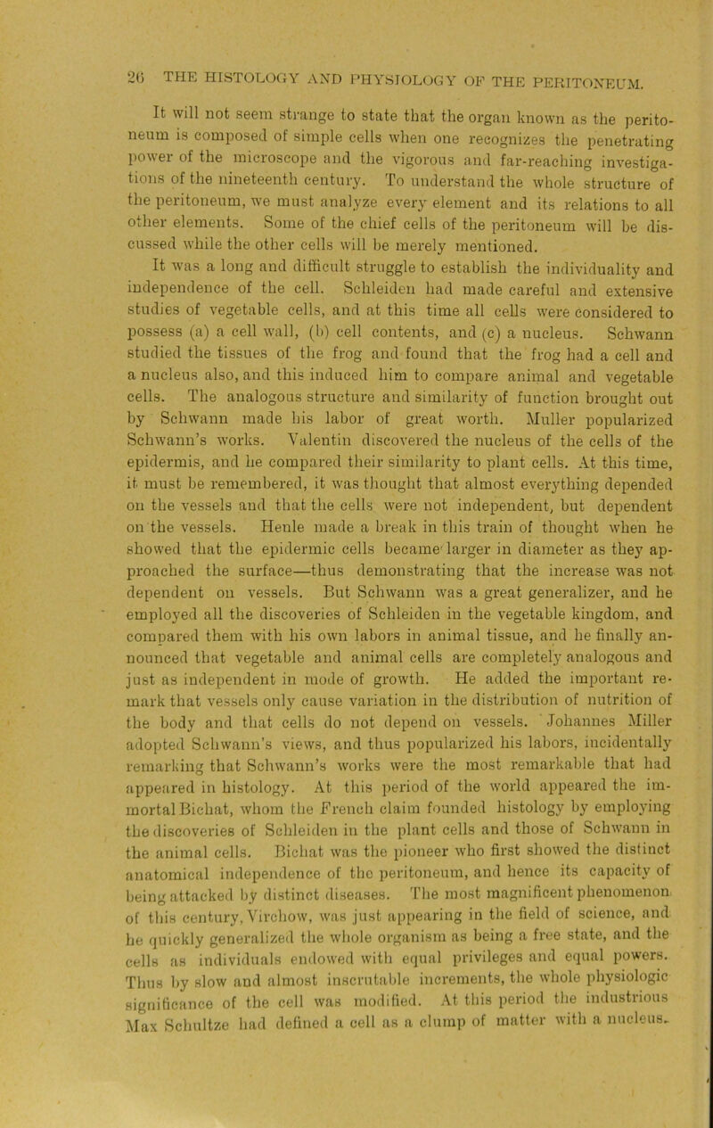 It will not S6Gin sti'angs to statG that tliG organ known as tliG porito- nGum is composGcl of simplo cgIIs wIigii oiig rGcognizGs tliG pGiictrating powGi* of the inicroscoj)G and tliG vigorous a.nd far-rGaching investiga- tions of the nineteenth century. To understand the whole structure of the peritoneum, we must analyze every element and its relations to all other elements. Some of the chief cells of the peritoneum will be dis- cussed while the other cells will be merely mentioned. It was a long and difficult struggle to establish the individuality and independence of the cell. Schleiden had made careful and extensive studies of vegetable cells, and at this time all cells were considered to possess (a) a cell wall, (b) cell contents, and (c) a nucleus. Schwann studied the tissues of the frog and found that the frog had a cell and a nucleus also, and this induced him to compare animal and vegetable cells. The analogous structure and similarity of function brought out by Schwann made his labor of great worth. Muller popularized Schwann’s works. Valentin discovered the nucleus of the cells of the epidermis, and he compared their similarity to plant cells. At this time, it must be remembered, it was thought that almost everything depended on the vessels and that the cells were not independent, but dependent on the vessels. Henle made a break in this train of thought when he showed that the epidermic cells became''larger in diameter as they ap- proached the surface—thus demonstrating that the increase was not dependent on vessels. But Schwann was a great generalize!-, and he employed all the discoveries of Schleiden in the vegetable kingdom, and compared them with his own labors in animal tissue, and he finally an- nounced that vegetable and animal cells are completely analogous and just as independent in mode of growth. He added the important re- mark that vessels only cause variation in the distribution of nutrition of the body and that cells do not depend on vessels. Johannes Miller adopted Schwann’s views, and thus popularized his labors, incidentally remarking that Schwann’s works were the most remarkable that had appeared in histology. At this period of the world appeared the im- mortal Bichat, whom the Brench claim founded histology by employing the discoveries of Schleiden in the plant cells and those of Schwann in the animal cells. Bichat was the pioneer who first showed the distinct anatomical independence of the peritoneum, and hence its capacity of being attacked by distinct diseases. The most magnificent phenomenon of tliis century, Virchow, was just appearing in the field of science, and he quickly generalized the whole organism as being a free state, and the cells as individuals endowed with equal privileges and equal powers. Thus by slow and almost inscrutable increments, the whole physiologic significance of the cell was modified. At this period the industrious Max Schultze had defined a cell as a clump of matter with a nucleus.