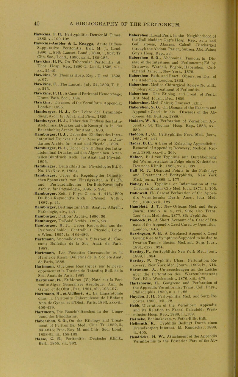 Hawkins, T. H., Perityphlitis; Denver M. Times. 1885, V.. 100-102. Hawkins-Ambler & L. Knaggs, Acute Diffuse Suppurative Peritonitis; Brit. M. J., Lond. 1890, i., 890; Lancet, Lond., 1890. i., 857; Tr. Clin. Soc., Lond., 1890, .\xiii., 180-185. Hawkins, H. P., On Tubercular Peritonitis; St. Thos. Hosp. Rep., 1890-1, Lond., 1892, n. s., x.K., 25-49. Hawkins, St. Thomas Hosp. Rep . T. xxi., 1893, p. 67. Hawkins, F., The Lancet, July 24, 1893, T. ii., p. 245. Hawkins, F. H., A Case of Perirenal Hemorrhage; Trans. Path. Soc., 1894. Hawkins, Diseases of the Vermiform Appendix; London, 1895. Hamburger, H. J., Zur Lehre der Lymphbil- dung; Arch, fur Anat. and Phys., 1895. Hamburger, H. J., Ueber den Einfluss des Intra- Abdominal Druckes auf die Resorption in der Bauchhohle; Archiv. fur Anat., 1896. Hamburger, H. J., Ueberden Einfluss des Intra- intestinel Druckes auf die Resorption in Dun- darme; .‘\rchiv. fur Anat. and Physiol., 1890. Hamburger, H. J., Ueber den Enfluss des Intra- abdominal Druckes auf den Algemeinen Arter- iellen Blutdruck; Arch, fur Anat. and Physiol., 1896. Hamburger, Centraiblatt fur Physiologie; Bd. 9, No. 10 (Nov. 2. 1895). Hamburger, Ueber die Regelungder .Osmotis- chen Spannkraft von Flussigkeiten in Bauch, und Pericardialhohle; Du-Bois-Reymond’s Archiv. fur Physiologie, 1895, p. 281. Hamburger, Zeit. f. Phys. Chem. 4, 415,1890; Du-Bois-Reymond’s Arch. (Physiol. Abth), 1887, p. 41. Hamburger, Beitrage zur Path. Anat. u. Allgem., Pathologie, xiv., 447. Hamburger, DuBois’ Archiv., 1896, 30. Hamburger, DuBois’ Archiv., 1895, 281. Hamburger, H. J., Ueber Resorption aus der Peritonealhohle; Centralbl. f. Physiol., Leipz. u Wien., 1895, i.x., 484-486. Hartmann, Anomalie dans la Situation du Cae- cum; Bulletins de la Soc. Anat. de Paris, 1887. Hartmann, Les Fossettes Ileo-caecales et la Herniede Rieux; Bulletins de la SocieteAnat. de Paris, 1888. Hartmann, Quelques Remarques sur le Devel- oppement et la Torsion del’fntestin; Bull, de la Soc. Anat. de Paris, 1889. Hartmann, H., Et Morax (V.) Note sur la Peri- tonlteAigue Generalisee Aseptique: Ann. de Gynec. et de Obst., Par , 1894, xli., 193-197. Hartmann, H., etAidibert, A,, La Laparotomie dans la Peritonite Tubcrculeuse de I’Eufant; Ann. de Gynec. et d’Obst., Paris, 1892, xxxvii., 400-439. Hartmenn, Die Bauchfelltaschen in der Umge- bund des Blinddarms. Habershon, S. O., On the Etiology and Treat- ment of Peritonitis; Med. Chir. Tr., 1859, ii., 643-045; Proc. Roy. M. and Chir. Soc., Lond., 1858-6J, iii., 158 103. Hasse, C. E., Peritonitis; Deutsche Klinik., Berl., 1855, vii., 382. Habershon, Local Perit. in the Neighborhood of the Gall-bladder; Guy’s Hosp. Rep., xvi.; and Gall stones. Abscess, Calculi Discharged through the Abdom. Pariet., Subseq. Abd. Pains; Guy’s Hosp. Rep., xvi. Habershon, S. O., Abdominal Tumors; in Dis- ease of the Intestines and Peritoneum; Ed. by Bristowe, Wardell, Begbie, Habershon, Curl- ing and Ransom, New York, 1879. Habershon, Path, and Pract. Observ. on Dis. of the Abdomen; London, 1862. Habershon, Medico-Chirurgical Review No. xliii., Etiology and Treatment of Peritonitis. Habershon, The Etiolog. and Treat, of Perit.; Brit. Med. Journ., Dec., 1859. Habershon, Med. Chirug. Transact., xliii. Habershon, S. O., On Disease of the Caecum and Appendix Caeci; in his Diseases of the Ab- domen, 4th Edition, 1888.” Hadden, W. B., Perforation of Vermiform Ap- pendix; St. Thomas’ Hosp. Rep., 1885, xv., 280. Haddon, J., On Perityphlitis; Prov. Med. Jour., 1887, vi., 441. Hadra, B. E., A Case of Relapsing Appendicitis; Removal of Appendix; Recovery; Medical Rec- ord, 1890, x.xxvii., 269. Hafner, Fall von Typhlitis mit Durchbohrung dei Wurmfortsatzes in Folge eines Kothsteins; Deutsche Klinik., 1866, xxiii., 387. Hall, R. J., Disputed Points in the Pathology and Treatment of Perityphlitis, New York Med. Journ., 1889, 1., 177. Halley, Q., Typhlitis or Inflammation of the Caecum; Kansas City Med. Jour., 1871, i., 105. Hallowell, E., Case of Perforation of the Appen- dix Vermiformis; Death; Amer. Jour. Med. Sci., 1838, xxii., 127. Hamblett, J. T., New Orleans Med. and Surg. Journ., 1886-7, n. s., xvi., 935; also Trans. Louisiana Med. Soc., 1877, 83; Typhlitis. Hancock, H., A Short Account of a Case of Dis- ease of the Appendix Caeci Cured by Operation London, 1848. Harrington, F. B., A Displaced Appendix Caeci Giving Rise to Symptoms Supposed to be due to Ovarian Tumor; Boston Med. and Surg. Jour., 1891, cxxv., 624. Hartley, F., Perityphlitis; New York Med. Jour., 1889.1., 084. Hartley, F., Typhlitic Ulcer; Perforation; Re- covery; New York Med. Journ., 1892, Iv., 715. Hartmann, A., Untersuchungen an der Leiche uber die Perforation des Warzenfortsatzes; Berl. Klin Wochenschr., 1870, xiii., 479. Hartshorne, E., Gangrene and Perforation of the Appendix Vermiformis; Trans. Coll. Phys., Philadelphia, 1830, n s., i., 80. Haydon, J. H., Perityphlitis; Med. and Surg. Re- porter, 1890, Ixii., 72. Hebb, Ulceration of the Vermiform Appendix and its Relation to Faecal Calculoid; West- minster Hosp. Rep., 1888, iii.,139. Helneke, Echinokokcn. v. Potha-Billr. Hdb. Hellmuth, K., Typhlitis Bedingt Durch einen Fremdkorper; Internat. kl. Rundschau, 1888, 11., 405. Hendricks, H. W., Attachment of the Appendix Vermiformis to the Posterior Part of the Ab-