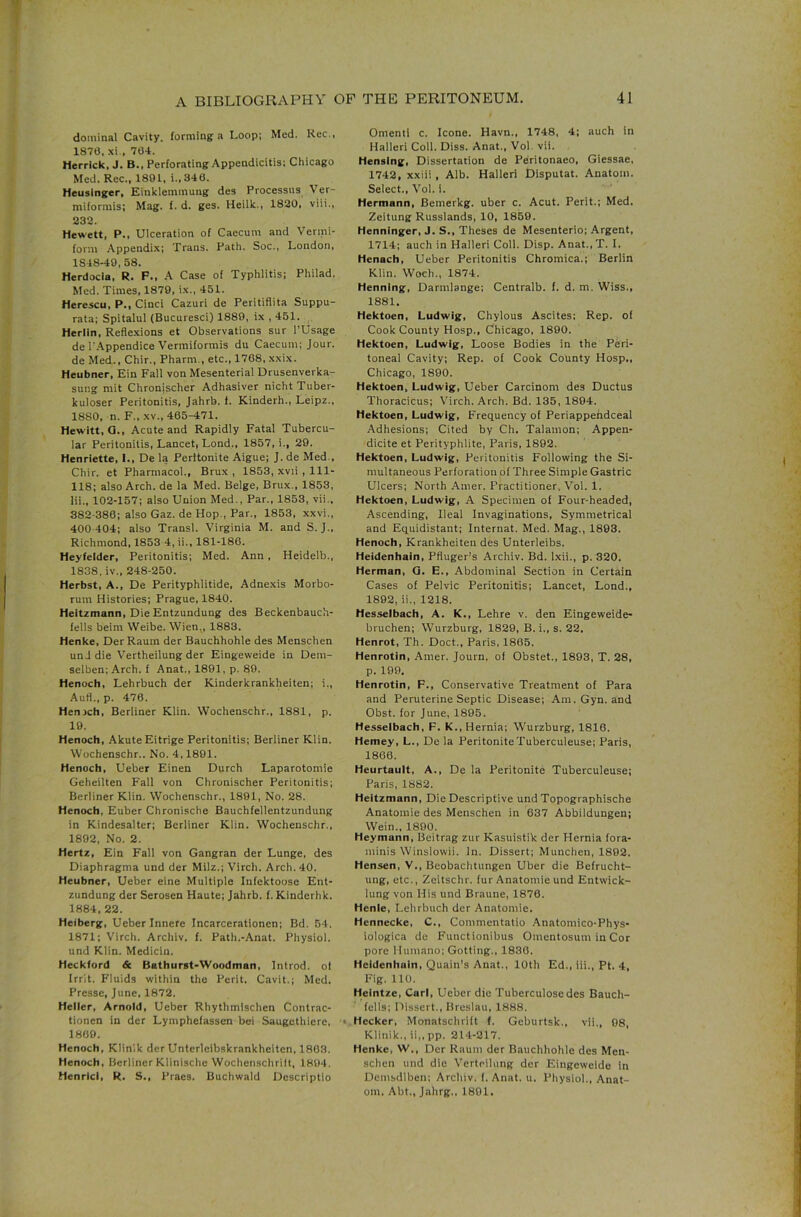 dominal Cavity, forming a Loop; Med. Rec., 1870, xi., 764. Herrick, J. B., Perforating Appendicitis: Chicago Med. Rec., 1891, i.,346. Heuslnger, Einkiemmung des Processus Ver- miformis; Mag. f. d. ges. Heiik., 1820, viii., 232. Hewett, P., Ulceration of Caecum and Vermi- form .Appendix; Trans. Path. Soc., London, 1848-49, 58, Herdocia, R. F., A Case of Typhlitis; Philad. Med. Times, 1879, ix., 451. Herescu, P., Cinci Cazuri de Peritifiita Suppu- rata; Spitalul (Bucuresci) 1889, ix , 451. . Herlin, Refle.xions et Observations sur I’Usage de I'.'lppendice Vermifonnis du Caecum; Jour, de Med., Chir., Pharm,, etc., 1768, xxix. Heubner, Ein Fall von Mesenterial Drusenverka- sung mit Chronischer Adhasiver nichtTuber- kuloser Peritonitis, Jahrb. f. Kinderh., Leipz., 1880, n. F„ XV., 465--471. Hewitt, G., Acute and Rapidly Fatal Tubercu- lar Peritonitis, Lancet, Lond., 1857, i., 29. Henriette, I., De la Perltonite Aigue; J. de Med., Chir. et Pharmacol., Brux , 1853, xvii , 111- 118; also Arch, de la Med. Beige, Brux., 1853, Hi., 102-157; also Union Med., Par., 1853, vii., 382-380; also Gaz. de Hop., Par., 1853, xxvi., 400-404; also Transl. Virginia M. and S. J., Richmond, 1853 4, ii., 181-186. Heyfelder, Peritonitis; Med. Ann, Heidelb., 1838, iv.. 248-250. Herbst, A., De Perityphlitide, Adnexis Morbo- rum Histories; Prague, 1840. Heitzmann, Die Entzundung des Beckenbauch- fells beim Weibe. Wien., 1883. Henke, DerRaum der Bauchhohle des Menschen unJ die V'ertheilung der Eingeweide in Dem- selben; Arch, f Anat., 1891, p. 89. Henoch, Lehrbuch der Kinderkrankheiten; i., Aufl., p. 476. Henjch, Berliner Klin. Wochenschr., 1881, p. 19. Henoch, AkuteEitrige Peritonitis; Berliner Klin. Wochenschr.. No. 4,1891. Henoch, Ueber Einen Durch Laparotomie Geheilten Fall von Chronischer Peritonitis; Berliner Klin. Wochenschr., 1891, No. 28. Henoch, Euber Chronische Bauchfellentzundung in Kindesalter; Berliner Klin. Wochenschr., 1892, No. 2. Hertz, Ein Fall von Gangran der Lunge, des Diaphragms und der Milz.; Virch. Arch. 40. Heubner, Ueber eine Multiple Infektoose Ent- zundung der Serosen Haute; Jahrb. f. Kinderhk. 1884, 22. Heiberg, Ueber Innere Incarcerationen; Bd. 54. 1871; Virch. Archiv. f. Path.-Anat. Physiol, und Klin. Medicin. Heckford & Bathurst-Woodman, Introd. ol Irrit. Fluids within the Perit. Cavit.; Med. Presse, June. 1872. Heller, Arnold, Ueber Rhythmlschen Contrac- tionen in der Lymphefasscn bei Saugethiere, « 1869. Henoch, Klinlk der Unterleibskrankheiten, 1863. Henoch, Berliner Klinische Wochenschrilt, 1894. Henrlcl, R. S., Praes. Buchwald Descriptio Omenti c. leone. Havn., 1748, 4; such in Halleri Coll. Diss. Anat., Vol. vii. Hensing, Dissertation de Peritonaeo, Giessae, 1742, xxiii , Alb. Halleri Dlsputat. Anatom. Select., Vol. 1. Hermann, Bemerkg. uber c. Acut. Perit.; Med. Zeitung Russlands, 10, 1859. Henninger, J. S., Theses de Mesenterio; Argent, 1714; auch in Halleri Coll. Disp. Anat., T. I. Henach, Ueber Peritonitis Chromica.; Berlin Klin. Woch., 1874. Henning, Darmlange: Centralb. f. d. m. Wiss., 1881, Hektoen, Ludwig, Chylous Ascites: Rep. of Cook County Hosp., Chicago, 1890. Hektoen, Ludwig, Loose Bodies in the Peri- toneal Cavity; Rep. of Cook County Hosp., Chicago, 1890. Hektoen, Ludwig, Ueber Carcinom des Ductus Thoracicus; Virch. Arch. Bd. 135, 1894. Hektoen, Ludwig, Frequency of Periappehdeeal Adhesions; Cited by Ch. Talamon; Appen- dicite et Perityphlite, Paris, 1892. Hektoen, Ludwig, Peritonitis Following the Si- multaneous Perforation of Three Simple Gastric Ulcers; North Amer. Practitioner. Vol. 1. Hektoen, Ludwig, A Specimen of Four-headed, Ascending, Ileal Invaginations, Symmetrical and Equidistant; Internat. Med. Mag., 1893. Henoch, Krankheiten des Unterleibs. Heidenhain, Pfluger’s Archiv. Bd. Ixii., p. 320. Herman, Q. E., Abdominal Section in Certain Cases of Pelvic Peritonitis; Lancet, Lond., 1892, ii., 1218. Hesselbach, A. K., Lehre v. den Eingeweide- bruchen; Wurzburg, 1829, B. i., s. 22. Henrot, Th. Doct., Paris, 1805. Henrotin, Amer. Jouin. ol Obstet., 1893, T. 28, p. 199, Henrotin, F., Conservative Treatment of Para and Peruterine Septic Disease; Am. Gyn. and Obst. for June, 1895. Hesselbach, F. K., Hernia; W'urzburg, 1816. Hemey, L., De la PeritoniteTuberculeuse; Paris, 1866. Heurtault, A., De la Peritonite Tuberculeuse; Paris, 1882. Heitzmann, Die Descriptive und Topographische Anatomie des Menschen in 637 Abbildungen; Wein., 1890. Heymann, Beitrag zur Kasuistik der Hernia fora- minis Winslowii. In. Dissert; Munchen, 1892. Hensen, V., Beobachtungen Uber die Befrucht- ung, etc., Zeitschr. fur Anatomie und Entwick- lung von His und Braune, 1876. Henie, Lehrbuch der Anatomie. Hennecke, C., Commentatio Anatomico-Phys- iologica de Functionibus Oinentosum in Cor pore Humano; Getting., 1830. Heidenhain, Quain’s Anat., 10th Ed., iii., Pt. 4, Fig. 110. Heintze, Carl, Ueber die Tuberculose des Bauch- fclls; Dissert., Breslau, 1888. Heckcr, Monatschrift f. Geburtsk., vii., 98, Klinik., ii,, pp. 214-217. Henke, W., Der Raum der Bauchhohle des Men- schen und die Verteilung der Eingeweide in Demsdlben; Archiv. I. Anat. u. Physiol., Anat- om, Abt., Jahrg., 1891.