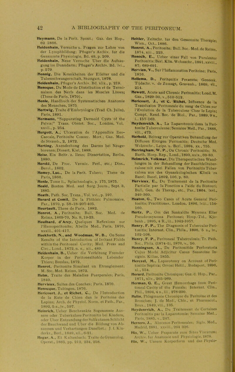 Heymann, De la Perit. Spont.; Gaz. des Hop., 62 1806. Heidenhain, Versuche u. Fragen zur Lehre von der Lymphbildung; Pttuger’s Archiv. fur die Gesaininte Physiologic, Bd. 49, p. 209. Heidenhain, Neue Versuche Uber die Aufsau- gungim Dunndarm; Pfluger’s Archiv. Bd. Ivi., p. 679. Hennig, Die Krankheiten der Eileiter und die Tubenschwangefschaft, Stuttgart, 1876. Heidenhain, Pfluger’s Archiv. Bd. xli:(., p. 219. Henoque, Du Mode de Distribution et de Termi- naison des Nerfs dans les Muscles Lisses; (These de Paris, 1870). Henie, Handbuch der Systematischen Anatomic des Menschen, 1875. Hertwig, Traite d’Embryologie (Trad Ch. Julin), Paris, 1891. Hermann, “Suppurating Dermoid Cysts of the Pelvis;’’ Trans. Obstet. Soc., London, Vol. x.Kvii., p. 254. Hergott, A.,' Ulceration de I’Appendice Ileo- Caecale, Peritonite Consec. Mort.; Gaz. Med. de Strassb., 2, 1872. Herting, Axendrehung des Darms bei Neuge- borenen; Dissert. Kiel, 1888. Heise. Ein Beitr. z. Ileus; Dissertation, Berlin, 1880. Herold, De Proc. Vermic. Perf., etc.; Diss., Berol., 1862. Hemey, Luc., De la Perit. Tuberc; These de Paris, 1866. Henie, Tome ii., Splachnologie, p. 175, 1876. Heaid, Boston Med. and Surg. Journ., Sept. 3, 1885. Heath, Path. Soc. Trans., Vol. xvi., p. 197. Herard et Comil, De la Phthisic Pulmonaire, Par., 1870, p. 58-18-207-405. Heurtault, These de Paris, 1882. Henrot, A., Peritonite; Bull. Soc. Med. de Reims, 1869-70, No. 9,19-23. Heuihard, d’Arcy, Quelques Reflexions sur I’Hemoperitonite; Abeille Med., Paris, 1876, x.xxiii., 401-417. Heekforth, N., and Woodman, W. B., On Some Results of the Introduction of Irritant Fluids within the Peritoneal Cavity; Med. Press and Circ., Lond., 1872, n. s., xii., 489. Heidenhain, B., Ueber die Verfeltung Fremder Korper in der Peritonealhohle Lebender Thiere; Breslau, 1872. Henrot, Peritonite Simulant un Etranglcment; M. Soc. Med. Reims, 1872. Helm, Traite des Maladies Puerperales; Paris, 1840. Hervieux, Suites des Conches; Paris, 1870. Henocque, Tubingen. 1870. Hericourt, J., et Richet, C., De I’Introduction de la Rate de Chien dan le Peritoine des Lapins; Arch, dc Physiol. Norm, et Path., Par., 1892, 5 s.,iv., 597. Heinrich, Ueber Beschrankte Sogenanntc Aus- sere oder Tuberkulosc Peritonitis bei Kindern, Oder Uber EntzundungdcrSubkutanenSchliclit der Baiichwand und Uber die Bildung von Ab- szessen und Verliartungen Daselbst.; J f. Kin- derkr., fieri., 1849, xii., 6-21. Hegar, A., Kt Kaltenlrach; Traite deGynecolng. Operat., 1885, pp. 212, 234, 258. Heitler, Zeitschr. fur den Gesammte Therapie- Wien., Oct., 1886. Henrot, A., Peritonite; Bull. Soc. Med.de Reims 1874, xiii., 223. Henoch, E., Ueber einer Fall von Purulenter Peritonitis; Berl. Klin. Wchnschr., 1891, xxviii 87; 689-691. Hervien, V., Sur I’Inflammation Peritoine; Paris 1816. Heiiema, D., Peritonitis Peraenta; Geneesk. Tijdschr. v. de Zumagt, Gravenh., 1869, vli 214. Hewett, Acute and Chronic Peritonitis; Lond. M. Gaz., 1829-30, v., 510-512. Hericourt, J., et C. Richet, Influence de la Transfusion Peritoneale du sang de Chien sur I’Evolution de la Tuberculose Chez le Lepin; Compt. Rend. Soc. de Biol., Par., 1889, 9 s.,. i., 157-163. Heydenreich. A., La Laparotomie dans, la Peri- tonite Tuberculeuse; Semaine Med., Par., 1888, viii.,473. Herhold, Beitrag zur Operativen Behandlung der Diffusen Eitrigen Peritonitis; Deutsche Med. Wchnschr., Leipz. u. Berl., 1894, xx , 755. Herringham, W. P., On Chronic Peritonitis; St. Barth. Hosp. Rep., Lond., 1893, xxix., 63-83. Heimrich, Volkmar, DieTherapeutischen Wand- lungen in der Behandlung der Bauchfelltuber- culose mit zwei Fallen von Peritonitis Tuber- culosa aus des Gynaekologischen Klinik zu Basel; Basel, 1892, 106, p. 80. Hervieux, E., Du Traitement de la Peritonite Partielle par la Ponction a I’aide du Bistouri; Bull. Gen. de Therap., etc.. Par., 1864, Ixvl.^ 349-360. Heaton, G., Two Cases of Acute General Peri- tonitis; Practitioner, London, 1896, Iviii., 154- 160. Hertz, P., Om det Saakaldte Myxoma Eller Pseudo-myxoma Peritonei; Hosp.-Tid., Kjo- benh , 1895, 4 R„ iii., 1042-1057. Henry, F. P., The Diagnosis of Tubercular Peri- tonitis; Internat. Clin., Phila., 1896, 6 s., iv., 102-108. Henry, F. P., Peritoneal Tuberculosis; Tr. Path. Soc., Phila. (1874-5), 1876, v., 50. Henningsen, A., De Peritonitide Perforatoria Cujus Morbi Adjicitur Casus Sanatoine In- signis. Kiliae, 1855. Herczel, M., Laparotomy on Account of Peri- tonitis Septica; Orvosi Hetil., .Budapest, 1896. xl., 554. Herard, Peritonite Chronique; Gaz. d. Hop., Par., 1871, xliv., 205-269. Herman, Q, E., Great Hemorrhage from Peri- toneal Cavity of the Female; Internat. Clin., Phil., 1894,4 s., iii., 278-290. Helin, Phlegmasie Chronique du Peritoine et des Bronches; ]. de Med , Chir., et Pharmacol., Brux., 1849, viii., 135. Heydenrrich, A., Du Traitement de Ccrtaines Peritonitis par la Laparotomie; Semaine Med., Paris, 1885, v.. 217. llerrcro.J., Abscesos Peritoncales; Siglo. Med., Madrid, 1881, xxviii., 264 320. His, W., Ueber I’raparate zum Situs Viscerum; Archiv. fur .Anatomie und I’hysiologie, 1878. His, W., Unsere Korperform und das Physio-