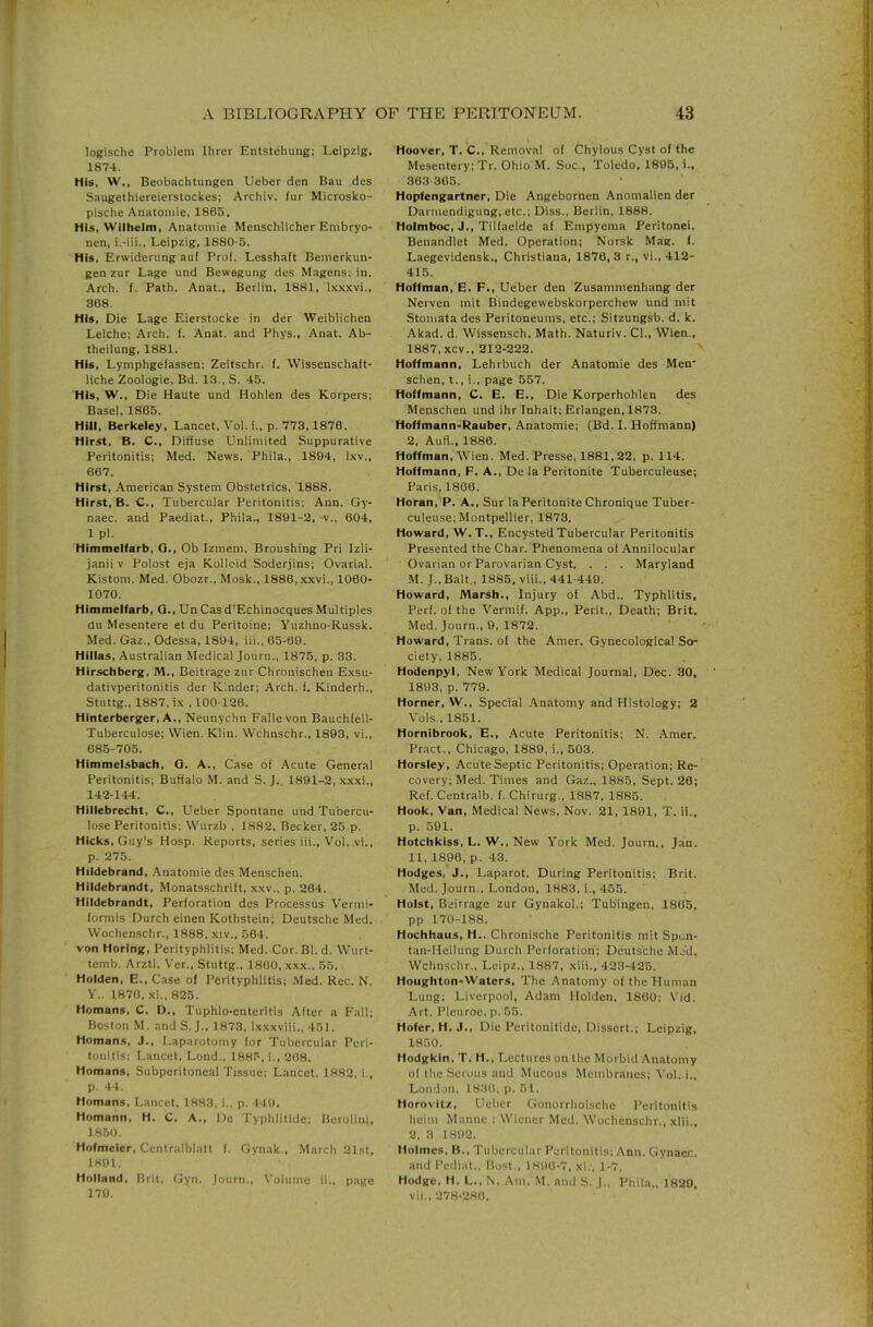 logische Problem Ihrer Entstehung; Leipzig, 1874. His, W., Beobachtungen Ueber den Bau dcs Saugethiereicrstockes; Arcliiv. fur Microsko- pische Anatomie, 1865. His. Wilhelm, Anatomie Menschlicher Embryo- nen, i.-iii., Leipzig, 1880-5. His, Erwiderung auf Prof. Lesshaft Bemerkun- gen zur Lage und Bewegung des Magens; in. Arch. f. Path. Anat., Beriin, 1881, l.K.xxvi., 368. His, Die Lage Eierstocke in der Weiblichen Leiche; Arch. f. Anat. and Phys., Anat. Ab- theilung, 1881. His, Lymphgefassen; Zeitschr. (. Wissenschaft- liche Zoologie, Bd. 13., S. 45. His, W., Die Haute und Hohlen des Korpers; Basel, 1865. Hill, Berkeley, Lancet, Vol. i., p. 773,1876. Hirst, B. C., Diffuse Unlimited Suppurative Peritonitis; Med. News, Phila., 1894, Ixv., 667. Hirst, .American System Obstetrics, 1888. Hirst, B. C., Tubercular Peritonitis; Ann. Gy- naec. and Paediat., Phila,, 1891-2, -v., 604, 1 pi. Himmelfarb, Q., Ob Izmem. Broushing Pri Izli- janii v Polost eja Kollcid Soderjins; Ovarial. Kistom. Med. Obozr., Mosk., 1886, xxvi., 1060- 1070. Himmelfarb, Q., Un Casd’Echinocques Multiples du Mesentere et du Peritoine; Yuzhno-Russk. Med. Gaz., Odessa, 1894, iii., 65-69. Hillas, Australian Medical Journ., 1875, p. 33. Hirschberg, M., Beitrage zur Chronischen Exsu- dativperitonitis der Kinder; Arch. f. Kinderh., Stuttg., 1887, ix , 100-126. Hinterberger, A., Neunychn Fallevon Bauchfell- Tuberculose; Wien. Klin. Wchnschr., 1893, vi.. 685-705. Himmelsbach, 0. A., Case of Acute General Peritonitis; Buffalo M. and S. J.. 1891-2, xxxi., 142-144. Hillebrecht, C., Ueber Spontane und Tubercu- lose Peritonitis; Wurzb , 1882, Becker, 25 p. Hicks, Guy’s Hosp. Reports, series iii., Vol. vi., p. 275. Hildebrand, Anatomie des Menschen. Hildebrandt, Monatsschrift, xxv., p. 264. Hildebrandt, Perforation des Processus Vermi- formis Durch einen Kothstein; Deutsche Med. Wochenschr., 1888, xiv., 564. von Horing, Perityphlitis: Med. Cor. Bl. d. Wurt- temb. Arztl. V’er., Stuttg.. 1800, xxx., 55. Holden, E., Case of Perityphlitis; Med. Rec. N. Y.. 1870, xi., 825. Homans, C. D., Tuphlo-enteritis Alter a Fall; Boston M. and S. J., 1873, Ixxxviii., 451. Homans, J., l.aparotomy lor Tubercular Peri- tonitis: Lancet, Lond.. 1885, i., 208. Homans, Subperitoneal Tissue; Lancet, 1882, i., p. 44. Homans, Lancet, 1883, i., p. 149. Homann, H. C. A., l)e Typlilitide; lierolini, 1850. Hofmeier, Centralblatt f. Gynak., March 21st, 1891. Holland, Brit. Gyn. Journ., Volume ii., page 179. Hoover, T. C., Removal of Chylous Cyst of the Mesentery; Tr. Ohio M. Soc., Toledo, 1895, i., 363 305. Hopfengartner, Die Angebornen Anomalicn der Darmendigung, etc.; Diss., Berlin, 1888. Holmboc, J., Tillaelde af Empyema Peritonei, Benandlet Med. Operation; Norsk Mag. I. Laegevidensk., Christiana, 1876, 3 r., vi., 412- 415. Hoffman, E. F., Ueber den Zusammenhang der Nerven mit Bindegewebskorperchew und mit Stomata des Peritoneums, etc.; Sitzungsb. d. k. Akad. d. Wissensch. Math. Naturiv. Cl., Wien., 1887, xcv., 212-222. ^ Hoffmann, Lehrbuch der Anatomie des Men schen, t., i., page 557. Hoffmann, C. E. E., Die Korperhohlen des Menschen und ihr Inhalt; Erlangen, 1873. Hoffmann-Rauber, Anatomie; (Bd. I. Hoffmann) 2, Aufl., 1886. Hoffman, Wien. Med. Presse, 1881,22, p. 114. Hoffmann, F. A., De la Peritonite Tuberculeuse; Paris^ 1800. Horan,'P. A., Sur la Peritonite Chronique Tuber- culeuse; Montpellier, 1873. Howard, W.T., Encysted Tubercular Peritonitis Presented the Char. Phenomena of .Annilocular Ovarian or Parovarian Cyst. . . . Maryland M. J..Balt., 1885, viii., 441-449. Howard, Marsh., Injury of Abd.. Typhlitis. Perf. of the Vermif. App., Perit., Death; Brit. Med. Journ., 9, 1872. Howard, Trans, of the Amer. Gynecological So- ciety, 1885. Hodenpyl, New York Medical Journal, Dec. 30, 1893, p. 779. Horner, W., Special Anatomy and Histology; 2 Vols., 1851. Hornibrook, E., Acute Peritonitis; N. Amer. Pract., Chicago, 1889, i., 503. Horsley, Acute Septic Peritonitis; Operation; Re- covery; Med. Times and Gaz., 1885, Sept. 26; Ref. Centraib. f. Chirurg., 1887, 1885. Hook, Van, Medical News, Nov. 21, 1891, T. ii., p. 591. Hotchkiss, L. W., New York Med. Journ., Jan. 11, 1896, p. 43. Hodges, J., Laparot. During Peritonitis; Brit. Med. Journ., London, 1883, i., 455. Holst, Beitrage zur Gynakol.; Tubingen, 1805, pp 170-188. Hochhaus, H.. Chronische Peritonitis mit Spen- tan-Heilung Durch Perforation; Deutsche Med. Wchnschr., Leipz,, 1887, xiii., 423-425. Houghton-Waters, The Anatomy of the Human Lung; Liverpool, Adam Holden, 1860; \'id. Art. Pleuroe, p. 55. Hofer, H. J., Die Peritonitide, Dissert.; Leipzig, 1850. Hodgkin, T. H., Lectures on the Morbid .Anatomy of tlie Serous and Mucous Membranes; Vol. i., London, 183(1, p. 51. Horovitz, Ueber Gonorrhoische Peritonitis heim Mamie ; Wiener Med. Wochenschr., xlii., 2, 3 1892. Holmes, B., Tuliercular Peritonitis; Ann. Gynaec. and Pediat.. Host., 1890-7, xi., 1-7. Hodge, H. L., N. Am. M. and S. J.. Phila., 1829, vii.. 278-280.