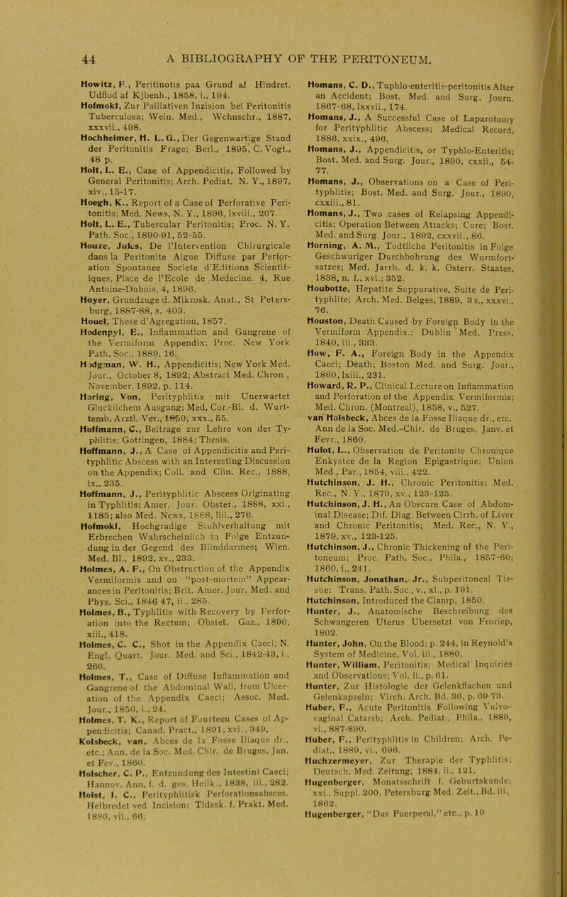 Howitz, F., Peritinotis paa Grund af Hindret. Udflod af Kjbenh., 1858, i., 104. tlofmokl, Zur Palliativen Inzision bei Peritonitis Tuberculosa; Wein. Med., Wchnschr., 1887, xxxvii., 498. Hochheimer, H. L. Q.,Der Gegenwartige Stand der Peritonitis Frage; Berl., 1895, C. Vogt., 48 p. Holt, L. E., Case of Appendicitis, Followed by General Peritonitis; Arch. Pediat. N. Y., 1897, xiv., 15-17. Hoegh, K., Report of a Case of Perforative Peri- tonitis; Med. News, N. Y., 1896, Ixviii., 207. Holt, L. E., Tubercular Peritonitis; Proc. N. Y. Path. Soc., 1890-01, 52-55. Houze, Jules, De I’Intervention Chirurgicale dans la Peritonite Aigue Diffuse par Perfpr- ation Spontanee Societe d’Editions Scientif- iques. Place de I’Ecole de Medecine. 4, Rue Antoine-Dubois, 4, 1896. Hoyer, Grundzuge d. Mikrosk. Anat., St Peters- burg, 1887-88, s. 403. Houel, These d’Agregation, 1857. Hodenpyl, E., Inflammation and Gangrene of the Vermiform Appendi.x; Proc. New York Path. Soc., 1889, 16, Hjdg.-nan, W. H., Appendicitis; New York Med. Jour., October 8, 1892; Abstract Med. Chron,, November, 1892, p. 114. Horing, Von, Perityphlitis mit Unerwartet Glucklichem -Ausgang; Med, Cor.-Bi. d. Wurt- temb. Arztl. Ver., 1850, XXX., 55. Hoffmann, C., Beitrage zur Lehre von der Ty- phlitis; Gottingen, 1884; Thesis. Hoffmann, J., A Case of Appendicitis and Peri- typhlitic .\bscess with an Interesting Discussion on the Appendix; Coll, and Clin. Rec., 1888, ix.. 235. Hoffmann, J., Perityphlitic Abscess Originating in Typhlitis; Amer. Jour. Obstet., 1888, xxi., 1185; also Med. News, 1888, liii., 276. HofmokI, Hochgradige Siuhlverhaltung mit Erbrechen Wahrscheinlich in Folge Entzun- dung in der Gegend des Blinddarmes; Wien. Med. Bl., 1892, XV., 233. Holmes, A. F., On Obstruction of the Appendix Vermiformis and on post-mortem” Appear- ances in Peritonitis; Brit. Amer. Jour. Med. and Phys. Sci., 1846 47, ii., 285. Holmes, B., Typhlitis with Recovery by Perfor- ation into the Rectum; Obstet. Gaz., 1890, xiii., 418. Holmes, C. C., Shot in the Appendix Caeci; N. Engl. Quart. Jour. Med. and Sci., 1842-43, i,, 266. Holmes, T., Case of Diffuse Inflammation and Gangrene of the Abdominal Wall, from Ulcer- ation of the Appendix Caeci; Assoc. Med. Jour., 1850, i., 24. Holmes, T. K., Report of Fourteen Cases of Ap- pendicitis; Canad. Pract., 1891, xvi., 349. Kol.sbeck, van, Abces de l.i Fosse Iliaque dr., etc.; Ann. de la Soc. Med. Chir. de Bruges, Jan. et Fev., 1800. Holscher, C. P., Entzundung des Intestini Caeci; Ilannov. Ann. f. d. gcs. Ileilk., 1838, iii., 282. Holst, I. C., Pcrityphlitisk I’erforationsabsccs. Helbredet ved Incision; Tidssk. f. Prakt. Med. 1880, vii., 00. Homans, C. D., Tuphlo-enteritis-peritonitis After an Accident; Bost. Med. and Surg. Journ. 1867-68, Ixxvii., 174. Homans, J., A Successful Case of Laparotomy for Perityphlitic Abscess; Medical Record, 1880, x.xix., 490. Homans, J., Appendicitis, or Typhlo-Enteritis; Bost. Med. and Surg. Jour., 1890, exxii., 54- 77. Homans, J., Observations on a Case of Peri- typhlitis; Bost. Med. and Surg. Jour., 1890, cxxiii., 81. Homans, J., Two cases of Relapsing Appendi- citis; Operation Between Attacks; Cure; Bost. Med. and Surg. Jour., 1892, cxxvii., 86. Horning, A. M., Todtliche Peritonitis in Folge Geschwuriger Durchbohrung des Wurmfort- satzes; Med. Jarrb. d. k. k. Osterr. Staates, 1838, n. f.. xvi.; 352. Houbotte, Hepatite Suppurative, Suite de Peri- typhlite; Arch. Med. Beiges, 1889, 3 s., xxxvi., 76. Houston, Death Caused by Foreign Body in the Vermiform Appendix.; Dublin Med. Press, 1840, iii., 333. How, F. A., Foreign Body in the Appendix Caeci; Death; Boston Med. and Surg. Jour., 1860, Lviii., 231. Howard, R. P., Clinical Lecture on Inflammation and Perforation of the Appendix Vermiformis; Med. Chron. (Montreal), 1858, v., 527. van Holsbeck, Abces de la Fosse Iliaque dr., etc. Ann de la Soc. Med.-Chir. de Bruges, Janv. et Fevr., 1860. Hulot, L., Observation de Peritonite Chronique Enkystce de la Region Epigastrique; Union Med., Par., 1854, viii., 422. Hutchinson, J. H., Chronic Peritonitis; Med. Rec., N. Y., 1870, xv., 123-125. Hutchinson, J. H., An Obscure Case of Abdom- inal Disease; Dif. Diag. Between Cirrh. of Liver and Chronic Peritonitis; Med. Rec., N. Y., 1870, XV., 123-125. Hutchinson, J., Chronic Thickening of the Peri- toneum; Proc. Path. Soc., Phila., 1857-60; 1860, i., 241. Hutchinson, Jonathan,. Jr., Subperitoneal Tis- sue; Trans. Path. Soc., v., xl., p. 191. Hutchinson, Introduced the Clamp, 1850. Hunter, J., Anatomische Beschreibung des Schwangeren Uterus Ubersetzt von Froriep, 1802. Hunter, John, On the Blood; p. 244, in Reynold’s System of Medicine, Vol. iii., 1880. Hunter, William, Peritonitis; Medical Inquiries and Observations; Vol. ii., p. 61. Hunter, Zur Histologie der Gelenkflachen und Gelenkapselii; V’irch. Arch. Bd. 36, p. 69-73. Huber, F., Acute Peritonitis Following Vulvo- vaginal Catarrh; Arch. Pediat., Phila., 1889, vi., 887-890. Huber, F., I’erityphlitis in Children; Arch. Pe- diat., 1880, vi.. 600, Huchzermeyer, Zur Therapie der Typhlitis; Dcutsch. Med. Zeitung, 1884, ii.. 121. Hugenberger, Monatsschrift I. Geburtskundc; xxi., Suppl. 200, Petersburg Med. Zeit., Bd. iii., 1862. Hugenberger, Das Puerperal,” etc., p. 19