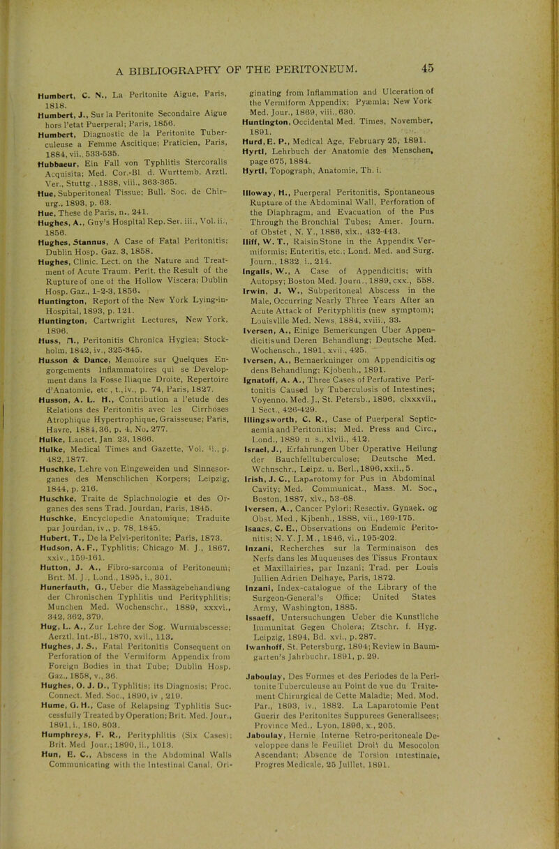 Humbert, C. N., La Peritonite Aigue, Paris, 1818. Humbert, J., Sur la Peritonite Secondaire Aigue hors Petat Puerperal; Paris, 1860. Humbert, Diagnostic de la Peritonite Tuber- culeuse a Femme Ascitique; Praticien, Paris, 1884, vii.. 533-535. Hubbaeur, Ein Fall von Typhlitis Stercoralis .Acquisita; Med. Cor.-Bl d. Wurttemb. Arztl. Yer., Stuttg., 1838, viii., 363-365. Hue, Subperitoneal Tissue; Bull. Soc. de Chir- urg., 1893, p. 63. Hue, These de Paris, n., 241. Hughes, A., Guy’s Hospital Rep. Ser. iii., Vol. ii., 1856. Hughes, Stannus, .A Case of Fatal Peritonitis; Dublin Hosp. Gaz. 3, 1858. Hughes, Clinic. Lect. on the Nature and Treat- ment of Acute Traum. Perit. the Result of the Rupture of one of the Hollow Viscera; Dublin Hosp. Gaz., 1-2-3, 1856. Huntington, Report of the New York Lying-in- Hospital, 1893, p. 121. Huntington, Cartwright Lectures, New York, 1896. Huss, n.. Peritonitis Chronica Hygiea; Stock- holm, 1842, iv., 325-345. Husson & Dance, Meinoire sur Quelques En- gorgements Infiammatoires qui se Develop- ment dans la Fosse Iliaque Droite, Repertoire d’.Anatomie, etc , t.,iv., p. 74, Paris, 1827. Husson, A. L. H., Contribution a I’etude des Relations des Peritonitis avec les Cirrhoses Atrophique Hypertrophique, Graisseuse; Paris, Havre, 1884,36, p. 4, No. 277. Hulke, Lancet, Jan. 23, 1866. Huike, Medical Times and Gazette, Vol. b., p. 482, 1877. Huschke, Lehre von Eingeweiden und Sinnesor- ganes des Menschlichen Korpers; Leipzig, 1844, p. 216. Huschke, Traite de Splachnologie et des Or- ganes des sens Trad. Jourdan, Paris, 1845. Huschke, Encyclopedie Anatomique; Traduite par Jourdan, iv., p. 78. 1845. Hubert, T., Do la Pelvi-peritonite; Paris, 1873. Hudson, A. F., Typhlitis; Chicago M. J., 1867, •\.\iv., 159-161. Hutton, J. A., Fibro-sarcoma of Peritoneum; Brit. M. J., Lend., 1895, i., 301. Hunerfauth, Q., Ueber die Massagebehandiung der Chronischen Typhlitis und Perityphlitis; Munchen Med. VVochenschr., 1889, ,\x.\vi., 342, 362, 379. Hug, L. A., Z ur Lehre der Sog. Wurmabscesse; Aerztl. Int.-Bl., 1870, xvii., 113. Hughes, J. S., Fatal Peritonitis Consequent on Perforation of the V’ennifonn Appendix from Foreign Bodies in that Tube; Dublin Hosp. Gaz., 1858, v., 36. Hughes, O. J. D., Typhlitis; its Diagnosis; Proc. Connect. .Med. Soc., 1890, iv , 219. Hume, O.H., Case of Relapsing Typlilitis Suc- cessfully Treated by Operation; Brit. Med. Jour., 1891, i., 180. 803. Humphreys, F. R., Perityphlitis (Six Cases); Brit. Med Jour.; 1890, ii., 1013. Hun, E. C., Abscess in the Abdominal Walls Communicating witli the Intestinal Canal, Ori- ginating from Inflammation and Ulceration of the Vermiform Appendix; Pyemia; New York Med. Jour., 1869, viii., 630. Huntington, Occidental Med. Times, November, 1891. Hurd,E. P., Medical Age, February 25, 1891. HyrtI, Lehrbuch der Anatomie des Menschen, page 675, 1884. HyrtI, Topograph, Anatomie, Th. i. Illoway, H., Puerperal Peritonitis, Spontaneous Rupture of the Abdominal Wall, Perforation of the Diaphragm, and Evacuation of the Pus Through the Bronchial Tubes; .Arner. Journ. of Obstet , N. Y., 1880, xix., 432-443. lliff, W. T., RaisinStone in the Appendix Ver- miformis; Enteritis, etc.; Lond. Med. and Surg. Journ., 1832 i., 214. Ingalls, W., A Case of Appendicitis; with Autopsy; Boston Med. Journ., 1889, cxx., 558. Irwin, J. W., Subperitoneal Abscess in the Male, Occurring Nearly Three Years After an Acute Attack of Perityphlitis (new symptom); Louisville Med. News, 1884, xviii., 33. Iversen, A., Einige Bemerkungen Uber Appen- dicitis und Deren Behandlung; Deutsche Med. Wochensch., 1891, xvii., 425. Iversen, A., Bemaerkninger om Appendicitis og dens Behandlung: Kjobenh., 1891. Ignatoff, A. A., Three Cases of Perforative Peri- tonitis Caused by Tuberculosis of Intestines: Voyenno. Med. J., St. Petersb., 1896, clxxxvii., 1 Sect., 426-429. Illingstvorth, C. R., Case of Puerperal Septic- aemia and Peritonitis; Med. Press and Circ., Lond., 1889 n s., xlvii., 412. Israel, J., Erfahrungen Uber Operative Heilung der Bauchfelltuberculose; Deutsche Med. Wchnschr., Leipz. u. Berl.,1896,xxii., 5. Irish, J. C., Laparotomy for Pus in Abdominal Cavity; Med. Coramunicat., Mass. M. Soc., Boston, 1887, xiv., 53-68. Iversen, A., Cancer Pylori; Resectiv. Gynaek. og Obst. Med , Kjbenh., 1888, vii., 169-175. Isaacs, C. E., Observations on Endemic Perito- nitis; N. Y. J. M., 1840, vi., 195-202. Inzani, Recherches sur la Terniinaison des Nerfs dans les Muqueuses des Tissus Frontaux et Ma.xillairies, par Inzani: Trad, per Louis Jullien Adrien Delhaye, Paris, 1872. Inzani, Index-catalogue of the Library of the Surgeon-General’s Office; United States .Army, Washington, 1885. Issaeff, Untersuchungen Ueber die Kunstliche Immunitat Gegen Cholera; Ztschr. f. Hyg. Leipzig, 1894, Bd. xvi., p.287. Iwanhoff, St. Petersburg, 1894; Review in Baum- garten’s Jahrbuchr, 1891, p. 29. Jabouluy, Des Formes et des Periodes de la Peri- toniieTuberculeuse au Point de vue du Traite- ment Chirurgical de Cette Maladle; Med. Mod. Par., 1893, iv., 1882. La Laparotomie Pont Guerir des Peritonites Suppurees Generalisees; Province Med., Lyon, 1896, x., 205. Jabouluy, Hernie Interne Retro-peritoneale De- vcloppee dans Ic Feulllet Droii du Mesocolon Ascendant; Absence de Torsion intestinalei Progres Medicale, 25 Juillet, 1801.