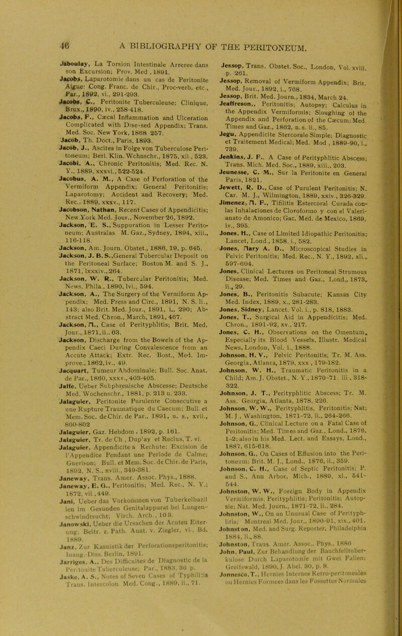 Jaboulay, La Torsion Intestinale Arreree dans son Excursion; Prov. Med , 1801. Jacobs, Laparotoniie dans un cas de Peritonite Aigue: Cong. Franc, de Chir., Proc-verb, etc., Far., 1892, vi., 291-203. Jacobs, C., Peritonite Tuberculeuse; Clinique, Brux., 1890, iv.. 258-418. Jacobs, F., Caecal Inflammation and Ulceration Complicated with Dise-sed Appendix; Trans. Med. Soc. New York, 1868, 257. Jacob, Th. Doct., Paris, 1893. Jacob, J., Ascites in Folge von Tuberculose Peri- toneum; Berl. Klin. Wchnschr., 1875, xii., 623. Jacobi, A., Chronic Peritonitis; Med. Rec. N. y., 1889, xxxvi., 522-524. Jacobus, A. M., A Case of Perforation of the Vermiform Appendix; General Peritonitis; Laparotomy; Accident and Recovery; Med. Rec., 1880, XXXV., 117. Jacobson, Nathan, Recent Cases of Appendicitis; New Ynrk Med. Jour., November 26, 1802. Jackson, E. S., Suppuration in Lesser Perito- neum; Australas M. Gaz., Sydney, 1804, xiii., 116-118. Jackson, Am. Journ. Obstet., 1886, 19, p. 646. Jackson, J. B.S.,General Tubercular Deposit on the Peritoneal Surface; Boston M. and S. J., 1871, lxxxiv.,264. Jackson, W. R., Tubercular Peritonitis; Med. News, Phila., 1890, Ivi., 594. Jackson, A., The Surgery of the Vermiform Ap- pendix; Med. Press and Circ., 1801, N. S. li., 143: also Brit. Med. Jour., 1891, i., 290; Ab- stract Med. Chron., March, 1891, 467. Jackson, fl.. Case of Perityphlitis; Brit. Med. Jour., 1871, ii.. 63. Jackson, Discharge from the Bowels of the Ap- pendix Caeci During Convalescence from an Accute Attack: Extr. Rec. Bost., Med. Im- prove., 1862, iv.. 49. Jacquart, Tumeur Abdominale; Bull. Soc. Anat. de Par., 1860, xxxv., 403-405. Jaffe, Ueber Subphrenische Abscesse; Deutsche Med. Wochenschr., 1881, p. 213 u. 233. Jalaguier, Peritonite Purulente Consecutive a une Rupture Trauinatique du Caecum; Bull et Mem. Soc. de Chir. de Par., 1801, u. s., xvii., 800-802 Jalaguier, Gaz. Hebdom , 1892, p. 161. Jalaguier, Tr. de Ch , Dup'ay et Reclus, T. vi. Jalaguier, Appendiclte a Rechute: Excision de I’.Appendice Pendant une Periode de Calme; Guerison; Bull, et Mem. Soc. de Chir. de Paris, 1802, N. S., xviii., 349-381. Janeway, Trans. Amer. Assoc. Phys., 1888. Janeway, E. G,, Peritonitis; Med. Rec., N, 1 ,; 1872, vii ,449. JanI, Ueber das Vorkomraen von Tuberkelbazil len im Gcsunden Genitalapparat bei Lungen- schwindtsucht; Virch. Arch., 10 3. Janow.ski, Ueber die Ursachcn der Acuten Eiter- ung; Beitr. z. Path. Anat. v. Ziegler, vi.. Bd. 1880. Janz, Zur Kasuistikdor Perforationsperitonitis; Inaug.'Diss. Berlin, 1891. Jarriges, A., Des Difficultes de Diagnostic de la Peritonite Tuberculeuse; I’ar., 1883, 36 p. Ja.ske, A. S., Notes of Seven Cases of Typhlli'.is Trans. Inicrcolon Med. Cong., 1889, ii., 71. Jessop, Trans. Obstet. Soc., London, Vol. xviii p. 261. Jessop, Removal of Vermiform Appendix; Brit. Med. Jour., 1892, i., 768. Jessop, Brit. Med. Journ., 1834, March 24, Jeaffreson,, Peritonitis; Autopsy; Calculus in the Appendix Vermiformis; Sloughing of the Appendix and Perforation of the Caecum; Med. Times and Gaz., 1802, n. s. ii., 85. Jegu, Appendicite Stercorale Simple; Diagnostic et Traitement Medical; Med. Mod , 1889-90, i.„ 739. Jenkins, J. F., A Case of Perityphlitic Abscess; Trans. Mich. Med. Soc., 1889, xiii., 203. Jeunesse, C, M,, Sur la Peritonite en General Paris, 1821. Jewett, R. D,, Case of Purulent Peritonitis: N. Car. M. J., Wilmington, 1889, xxiv , 326-329. Jimenez, fl, F,, Tifilitis Estercoral Curada con- las Inhalaciones de Cloroformo y con el Valeri- anate de Amonico; Gac. Med. de Mexico, 1869, iv., 396. Jones, H,, Case of Limited Idiopathic Peritonitis; Lancet, Lond., 1858. i., 582. Jones, riary A. D,, Microscopical Studies in Pelvic Peritonitis; Med. Rec., N. V., 1892, xli.^ 697-604. Jones, Clinical Lectures on Peritoneal Strumous Disease; Med. Times and Gaz., Lond., 1873^ ii., 29. Jones, B., Peritonitis Subacute; Kansas City Med. Index, 1889, x., 281-283. Jones, Sidney, Lancet, Vol. i., p. 818, 1883. Jones, T., Surgical Aid in Appendicitis; Med. Chron., 1891-92, xv., 217. Jones, C. H., Observations on the Omentum, Especially its Blood Vessels, Illustr. Medical News. London, Vol. i., 1888. Johnson, H. V., Pelvic Peritonitis; Tr. M. .A.ss. Georgia, Atlanta, 1879, xxx , 179-182. Johnson, W. H., Traumatic Peritonitis in a Child: Am. J. Obstet., N. Y.. 1870-71. iii , 318- 322. Johnson, J. T., Perityphlitic Abscess; Tr. M. Ass. Georgia, Atlanta, 1878, 226. Johnson, W. W., Perityphlitis, Peritonitis; Nat; M.J., Washington, 1871-72, ii., 204-266. Johnson, G., Clinical Lecture on a Fatal Case of Peritonitis: Med. Times and Gaz., Lond., 1876, 1-2; also in his Med. Lect. and Essays, Lond., 1887,615-618. Johnson, G., On Cases of Effusion into the Peri- toneum; Brit. M. J., Lond., 1870, ii., 359. Johnson, C. H., Case of Septic Peritonitis; P. and S., Ann Arbor, Mich., 1889, xi., 641- 644. Johnston, W. W., P'oreigu Body in Appendix Vermiformis, Perityphlitis; Peritonitis: Autop- sie; Nat. Med. Journ., 1871-72, ii., 284. Johnston, W,, On an Unusual Case of Perityph- litis; Montreal Med. Jour.. 1800-91, xix., l01. Johnston, Med. imd Surg. Keporter, Philadelphia 1884, li., 88. Johnston, I'rans. Amer. Assoc., Phys., 1886 John, Paul, Zur Bchandlungder Bauchfelltiiber- kulosc Diirch Laparotoniie mit Gwei Fallen: Cireifswald, 1890, J, Abel. 30, p. 8. Jonnesco,T., llcrnics Internes Ketro-poritonealcs on 1 lernies h'oi inecs dans les Possettes .Normales