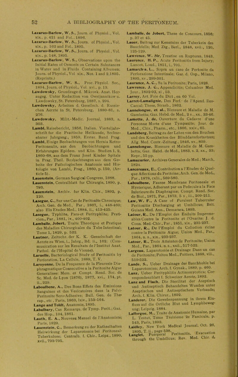 Lazarus-Barlow, W.S., Journ. of Physiol., Vol. xix., p. 421 and Fol., 1890. Lazarus-Barlow, W. S., Journ. of Physiol., Vol. xix., p. 102 and I'ol., 1895. Lazarus-Barlow, W. S., Journ. of Physiol , Vol. xix., p. 148, 1895. Lazarus-Barlow, W. S., Observations upon the Initial Rates of Osmosis on Certain Substances in Water and in Fluids Containing Albumen; Journ. of Physiol., Vol xix.. Nos. 1 and 2,1895. (Reprints.) Lazarus-Barlow, W. S., Proc. Physiol. Soc., 1894, Journ. of Physiol., Vol. xvi., p. 13. Lawdowsky, Grundzuged. Mikrosk. Anat. Her- augeg. Unter Redaction von Owsijannikow u. Lawdowsky, St. Petersburg, 1887, s. 294. Lawdowsky, Arbeiten d. Gesellsch. d. Russis- chen Aerzte in St. Petersburg, 1880-81, s. 276. Lawdowsky, Milit.-Medic. Journal, 1883, s. 303. Lambl, Reisebericht, 1856, Italien. Vierteljahr- schrift fur die Practische Heilkunde, Sechsz- ehnter Jahrgang., 1859, Erster. Band. Prag. Lambl, Einige Beobachtungen von Hernia Retro- Peritonealis, aus den Beobachtungen und Erfahrungen Epidem. und Klin. Studienl,2, 1860-68, aus dem Franz Josef Kinder Spitale in Prag. Theil. Beobachtungen aus dem Ge- beite der Pathologischen Anatomie und His- tologie von Lambl, Prag., 1860, p. 159, (Ar- ticle 5). Lauenstein, German Surgical Congress, 1888. Lauenstein, Centralblatt fur Chirurgie, 1890, p. 793. Lauenstein, Archiv. fur Klin. Chir., 1892, p. 120. Lasegue, C., Sur une Cas de Peritonite Chronique; Arch. Gen. de Med., Par , 1867, i., 448-460; also His Etudes Med., 1884, ii., 413-425. Lasegue, Typhlite, Para-et Perityphlite; Prati- cien.,Par., 1881, iv., 400-402. Lamballe, Jobert, Traite Theorique et Pratique des Maladies Chirurgicales du Tube Intestinal; Tome 1, 1829, p. 522. Lautner, Zeitschr. der K. K. Gesselschaft der Aerzte zu Wien, i., Jahrg., Bd. ii.. 162; (Com- munication sur les Resultats de ITnstitut Anat. Pathol, de I’Hopital de Vienne). Laruelle, Bacteriological Study of Peritonitis by Perforation, La Cellule, 1889, T.V. Laroyenne. De la Frequence de la Pleuresie Dia- phragmatique Consecutive a la Peritonite Aigue Generalisee: Mem. et Compt. Rend. Soc. de Sc. Med. de Lyon (1876), 1877, xvi., 174, pt. ii.,229. Laboulbene, A., Des Bons Effets des Emissions Sanguines et des V'esicatoires dans la Pelvi- Peritonite Sero-Adhesive; Bull. Gen. de The- rap., etc , Paris, 1863, Ixiv., 153-184. Lange and Toldt, Anatomie, 1895. Labalbary, Cas Remarqu. de Tymp. Perit.; Gaz. des Hop., 104,1801. Lauth, E. A., Nouvean Manuel de I'Anatomiste; Paris, 1829. Lauenstein, C., Bemerkungzu der Rathselhaften Heilwirkung der Laparotomic bei Peritoneal- Tuberkulose; Ccntralb. f. Chir., Leipz., 1890, xvii., 793-795. Lamballe, de Jobert, These de Concours, 1866; p. 37 et 45. Lauer, Beitragzur Kenntniss der Tuberkein des Bauchfells; Med Ztg., Berl., 1848, xvii., 120, 125-120. Lawrence, W. Sir, Treatise on Ruptures, 1843. Laurence, H. P., Acute Peritonitis from Injury; Lancet, Lond., 1851, i., 701. Lamarchm, L., Sopra un caso de Pertonite da Perforazione Intestinale; Gaz. d. Osp., Milano, 1895, XV.. 299-301. Laurance, A. C., Su la Peritonite; Paris, 1828. Lawrence, J. C., Appendicitis; Columbus Med. Jour.. 1802-93, xi , 53. Larrey, Art. Foie du Diet, en 60 Vol. Larret-Lamalignie, Des Perf.- de I’Apend. Ileo- Caecal; These, Strasb., 1862. Lannelongue, et al., Blessure et Maladie de M. Gambetta; Gaz. Hebd. de Med., 2 s., xx., 33-46. Lamotte, J. de, Ouverture du Cadavre d’une Personne Morte d’une Tympanite; Jour, de Med., Chir., Pharm., etc., 1866, xxiv., 65. Landsberg,Beitragzu derLehre von den Bruchen und den Krankheiten des Blinddarmfortsatzes; Allg. Med. Centr.-Zeitung., 1846, xv., 809. Lannelongue, Blessure et Maladie de M. Gam- betta; Gaz. Hebd. de Med., 1883, s. 2, xx., 33; Repr., 55 pp. Lamazurier, Archives Generales de Med.; March, 1824. Lancereaux, E., Contribution a I’Etudes de Quel- que Affections du Peritoine; Arch. Gen. de Med., Par., 1878, cxlii., 569-580. Laboulbene, Fausse Membrane Peritoneale et Hysterique, Adherant par un Pedecule a la Face Inlerieuredu Diaphragme; Compt. Rend. Soc. de Biol., 1871, Par., 1873, 5 s , hi., 209-211. Law, W. F., A Case of Purulent Tubercular Peritonitis Discharging at Umbilicus; Brit. Guiana Med. Ann., Demarara, 1893. Latour, R., De I’Emploi des Enduits Imperme- ables Centre la Peritonite et I’Ovarite: J. d. Conn. Med.-Chir., Par , 1851, xix., 235-237. Latour, R., De I’Emploi du Coliodion ricine centre !a Peritonite Aigue; Union Med., Par., 1864, n. s., xix., 233-237. Latour, R., Trois Atteintesde Peritonite; Union Med., Par., 1864. n.s., xxii., 617-522. Largeau, Laparotoitiie et Drainage Dans un cas de Peritonite; Poitou Med., Poitiers, 1888, viii.. 519-522. Lande, S., Ueber Drainage der Bauchhohle bei Laparotomien; Arch. f. Gynak., 1889, p. 460. Lanz, Ueber Perityphlitis Actinomycotica; Cor- respondenzblatt f. Schweizer Aerzte, 1892. Lanz and Flacli, Die Sterilitat der Aseptisch und Antiseptisch Behandeltcn Wunden unter Aseptischen und Antiseptischem Verbande; Arch. f. Klin. Chirur., 1892. Landerer, Die Gewebsspannung in ihrem Ein- fluss auf die Ortliche Blut und Lymphbeweg- ung; Leipzig, 1884. Lafforguc, M., Traite de Anatomie Humaine, par L. Testut, Tome Troisieme 2e Fascicule, p. i l3, Paris. 1893. Idley. New York Medical Journal, Oct. 20, ,805. T. ii.. page 538. i7„-r.iation nglet. Puerperal Peritonitis, Evacuation hrough the Umbilicus; Rev. Med. Chir. d.