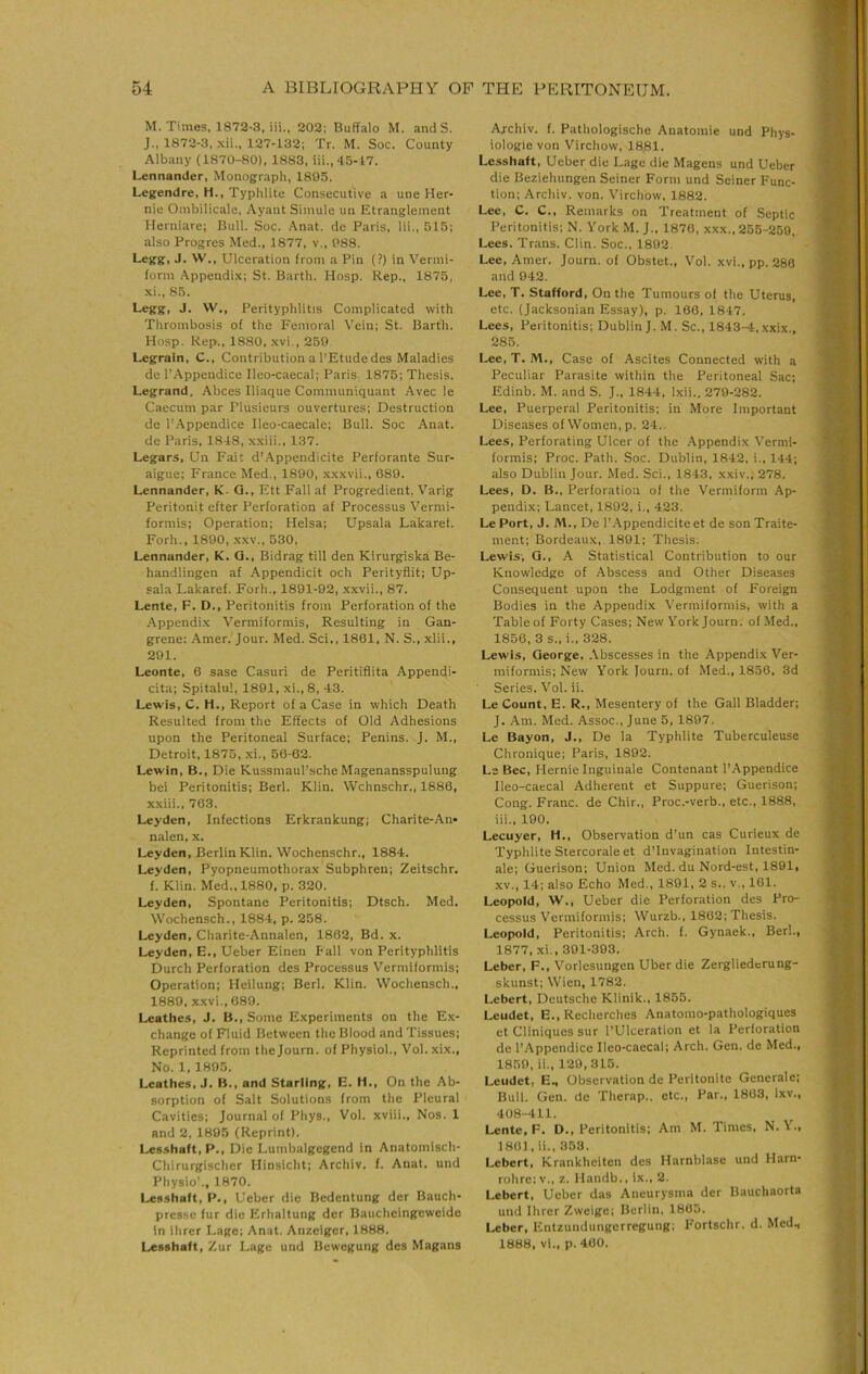 M. Times, 1872-3, iii., 202; Buffalo M. and S. J., 1872-3, xii., 127-132; Tr. M. Soc. County Albany (1870-80), 1883, ill., 45-17. Lennander, Monograph, 1805. Legendre, H., Typhlite Consecutive a une Her- nie Ombilicale, Ayant Simule un Etranglement Herniare; Bull. Soc. Anat. dc Paris, Hi., 515; also Progres Med., 1877, v., 088. Legg, J. W., Ulceration from a Pin (?) in Vermi- form Appendi.x; St. Barth. Hosp. Rep., 1875, xi., 85. Legg, J. W., Perityphlitis Complicated with Thrombosis of the Femoral Vein; St. Barth. Hosp. Rep., 1880, xvi., 259 Legrain, C., Contribution a I’Etude des Maladies de r.\ppendice Ileo-caecal; PariS; 1875; Thesis. Legrand, Abces Iliaque Communiquant Avec le Caecum par Plusieurs ouvertures; Destruction de I’.^ppendice Ileo-caecale; Bull. Soc Anat. de Paris, 1848, xxiii., 137. Legars, Un Fair d’.\ppendicite Perforante Sur- aigue; France Med., 1800, xxxvii., 689. Lennander, K. Q., Ett Fall af Progredient, Varig Peritonit efter Perforation af Processus Vermi- formis; Operation; Helsa; Upsala Lakaref. Forh., 1800, xxv., 530, Lennander, K. Q., Bidrag till den Kirurgiska Be- handlingen af Appendicit och Perityflit; Up- sala Lakaref. Forh., 1891-92, xxvii., 87. Lente, F. D., Peritonitis from Perforation of the .Appendix Vermiformis, Resulting in Gan- grene: Amer.'Jour. Med. Sci., 1861, N. S., xlii., 201. Leonte, 6 sase Casuri de Peritiflita Appendi- cita; Spitalul, 1891, xi., 8, 43. Lewis, C. H., Report of a Case in which Death Resulted from the Effects of Old Adhesions upon the Peritoneal Surface; Penins. J. M., Detroit, 1875, xi., 56-62. Lewin, B., Die Kussmaul’.sche Magenansspulung bei Peritonitis; Berl. Klin. Wchnschr., 1886, xxiii., 763. Leyden, Infections Erkrankung; Charite-An» nalen, x. Leyden, Berlin Klin. Wochenschr., 1884. Leyden, Pyopneumothorax Subphren; Zeitschr. f. Klin. Med., 1880, p. 320. Leyden, Spontane Peritonitis; Dtsch. Med. Wochensch., 1884, p. 258. Leyden, Charite-Annalen, 1862, Bd. x. Leyden, E., Ueber Einen Fall von Perityphlitis Durch Perforation des Processus Vermiformis; Operation; Heilung; Berl. Klin. Wochensch., 1880, xxvi.,689. Leathes, J. B., Some Experiments on the Ex- change of Fluid Between the Blood and Tissues; Reprinted from thejourn. of Physiol., Vol. xix., No. 1, 1895. Leathes, J. B., and Starling, E. H., On the Ab- sorption of Salt Solutions from the Pleural Cavities; Journal of Phys., Vol. xviii.. Nos. 1 and 2, 1895 (Reprint). Les.shaft, P., Die Lumbalgegcnd in Anatomisch- Cliirurgischcr Hinsicht; Archiv. f. Anat. und Physio'., 1870. Lesshaft, P., Ueber die Bedentung der Bauch- presse fur die Erhaltung der Baucheingeweide in ihrer Lage; Anat. Anzeiger, 1888. Lesshaft, Zur Lage und Bewegung des Magans Archiv. f. Pathologische Anatomie und Phys- iologic von Virchow, 1881. Lesshaft, Ueber die Lage die Magens und Ueber die Beziehungen Seiner Form und Seiner Func- tion; Archiv. von. Virchow, 1882. Lee, C. C., Remarks on Treatment of Septic Peritonitis; N. York M. J., 1876, xxx., 255-250. Lees. Trans. Clin. Soc., 1892. Lee, Amer. Journ. of Obstet., Vol. xvi., pp. 286 and 942. Lee, T. Stafford, On the Tumours of the Uterus, etc. (Jacksonian Essay), p. 166, 1847. Lees, Peritonitis; Dublin J. M. Sc., 1843-4, xxix., 285. Lee, T. M., Case of Ascites Connected with a Peculiar Parasite within the Peritoneal Sac; Edinb. M. and S. J., 1844, l.xii.. 279-282. Lee, Puerperal Peritonitis; in More Important Diseases of Women, p. 24.. Lees, Perforating Ulcer of the Appendix Vermi- formis; Proc. Path. Soc. Dublin, 1842, i., 144; also Dublin Jour. Med. Sci., 1843, xxiv., 278. Lees, D. B., Perforation of the Vermiform Ap- pendi.x; Lancet, 1892, i., 423. Le Port, J. M., De I’.Appendicite et de son Traite- ment; Bordeaux, 1891; Thesis. Lewis, Q., A Statistical Contribution to our Knowledge of Abscess and Other Diseases Consequent upon the Lodgment of Foreign Bodies in the Appendix Vermiformis, with a Tableof Forty Cases; New York Journ. of Med., 1856, 3 s., i.. 328. Lewis, George, Abscesses in the Appendix Ver- miformis; New York Journ. of Med., 1856, 3d Series. Vol. ii. Le Count, E. R., Mesentery of the Gall Bladder; J. Am. Med. Assoc., June 5, 1897. Le Bayon, J., De la Typhlite Tuberculeuse Chronique; Paris, 1892. Ls Bee, Hernie Inguinale Contenant I’Appendice Ileo-caecal Adherent et Suppure; Guerison; Cong. Franc, de Chir., Proc.-verb., etc., 1888, iii., 190. Lecuyer, H,, Observation d’un cas Curieux de Typhlite Stercorale et d’lnvagination Intestin- ale; Guerison; Union Med. du Nord-est, 1891, XV., 14; also Echo Med., 1891, 2 s., v., 161. Leopold, W., Ueber die Perforation des Pro- cessus Vermiformis; Wurzb., 1862; Thesis. Leopold, Peritonitis; Arch. f. Gynaek., Berl., 1877, xi., 391-393. Leber, F., Vorlesungen Uber die Zergliederung- skunst; Wien, 1782. Lebert, Deutsche Klinik., 1855. Leudet, E., Recherches .Anatomo-pathologiques et Cliniques sur I’Ulceration et la Perforation de I’Appendice Ileo-caecal; Arch. Gen. de Med., 1859, ii., 129,315. Leudet, E., Observation de Peritonite Generale; Bull. Gen. de Therap.. etc.. Par., 1863, Ixv., 408-411. Lente, F, D., Peritonitis; Am M. Times, N. Y., 180), ii., 353. Lebert, Krankheiten des Harnblase und Harn- rohre:v., z. Handb,, i.\., 2. Lebert, Ueber das Aneurysma der Bauchaorta und Ihrer Zweige; Berlin, 1865. Leber, Entzundungerregung; F'ortschr. d. Med., 1888, vi.. p. 400.