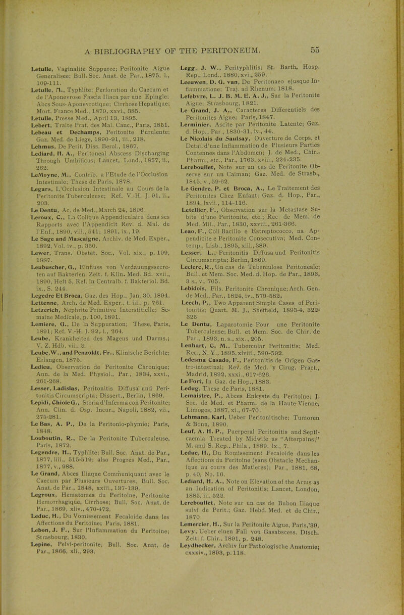 Letulle, Vaginalite Suppuree; Peritonite Aigue Genuralisee; Bull. Soc. .^nat. de Par., 1875, 1., 109-111. Letulle, n., Typhlite; Perforation du Caecum et de I’.Aponevrose Fascia lliaca par une Epingle; ■Abes Sous-.Aponevrotique; Cirrhose Hepatique; Mort. France Med., 1870, xxvi., 385. Letulle, Presse Med., April 13, 1895. Lebert, Traite Prat, des Mai. Cane., Paris, 1861. Lebeau et Dechamps, Peritonite Purulente; Gaz. Med. de Liege, 1890-91, iii., 218. Lehmus, De Perit. Diss. Berol., 1867. Lediard, H. A., Peritoneal Abscess Discharging Through Umbilicus; Lancet, Lend., 1857, ii., 262. LeMoyne, M., Contrib. a I’Etude de I'Occlusion Intestinale; These de Paris, 1878. Legars, L’Occlusion Intestinale au Cours de la Peritonite Tuberculeuse; Ref. V.-H. J. 91, ii., 203. Le Dentu, Ac. de Med., March 24, 1896. Leroux, C., La Colique Appendiculaire dens ses Rapports avec I’Appendicit Rev. d. Mai. de I’Enf., 1890, viii., 541; 1891, ix., 19. Le Sage and Mascaigne, Archiv. de Med. Exper., 1892. Vol. iv., p. 350. Lewer, Trans. Obstet. Soc., Vol. xix., p. 199, 1887. Leubuscher, Q., Einfluss von Verdauungssecre- ten auf Bakterien. Zeit. f. Klin. Med. Bd. xvii., 1890, Heft 5, Ref, in Centralb. f. Bakteiiol. Bd. i.x., S. 244. Legedre Et Broca, Gaz. des Hop., Jan. 30, 1894. Lettenne, Arch, de Med. Exper., t. iii., p. 761. Letzerich, Nephrite Primitive Interstitielle; Se- raaine Medicale, p. 100, 1891. Lemiere, G., De la Suppuration; These, Paris, 1891; Ref. V.-H. J. 92,. i., 264. Leube, Krankheiten des Magens und Darms.; V. Z. Hdb. vii., 2. Leube,W., and Penzoldt, Fr., Klinische Berichte; Erlangen, 1875. Ledieu, Observation de Peritonite Chronique; Ann. de la Med. Physiol., Par., 1834, xxvi., 261-268. Lesser, Ladlslas, Peritonitis Diffusa und Peri- tonitis Circumscripta; Dissert., Berlin, 1869. Lepidi, ChioleQ., Storiad’fnfermacon Peritonite; Ann. Clin. d. Osp. Incur., Napoli, 1882, vii., 275-281. Le Bas, A. P., De la Peritonio-phymie; Paris, 1848. Louboutin, R., De la Peritonite Tuberculeuse, Paris, 1872. Legendre, H,, Typhlite; Bull. Soc. Anat. de Par., 1877, liii., 515-519; also Progres Med,, Par., 1877, V., 988. Le Grand, Abces Iliaque Communiquant avec le Caecum par Plusieurs Ouvertures; Bull. Soc. Anat.de Par., 1848, xxili., 137-139. Legroux, Hematomes du Peritoine, Peritonite Hemorrhagique, Cirrhose; Bull. Soc. Anat.de Par., 1809, xliv., 470-^172. Leduc, H., Du Vomissement Fecaloide dans les Affections du Peritoine; Paris, 1881. Lcbon,J. F., Sur ITnflammation du Peritoine; Strasbourg, 1830. Lepine, Pelvi-peritonite; Bull. Soc. Anat. de Par., 1866, xli„ 293. Legg, J. W., Perityphlitis; St. Barth. Hosp. Rep., Lond., 1880,xvi., 259. Leeuwen, D. G. van, De Peritonaeo ejusque In- Hammatione; Traj. ad Rhenum, 1818. Lefebvre, L. J. B. M. E, A. J., Sur la Peritonite Aigue; Strasbourg, 1821. Le Grand, J. A,, Caracteres Differentiels des Peritonites Aigue; Paris, 1847. Lerminier, Ascite par Peritonite Latente; Gaz. d. Hop., Par . 1830-31, iv., 44. Le Nicolais du Saulsay, Ouverture de Corps, et Detail d’une Intiammation de Plusieurs Parties Contennes dans I’Abdomen; J. de Med., Chir., Pharm., etc.. Par., 1763, .xviii., 224-235. Lereboullet, Note sur un cas de Peritonite Ob- serve sur un Caiman; Gaz. Med. de Strasb., 1845, V , 59-62. Le Gendre, P. et Broca, A., Le Traitement des Peritonites Chez Enfant; Gaz. d. Hop., Par., 1804, l.xvii., 114-116. Letellier, F., Observation sur la Metastase Su- bite d’une Peritonite, etc.; Rec de Mem. de Med. Mil., Par., 1830, x.xviii., 261-366. Leao, F., Coli Bacillo e Estreptococco, na Ap- pendicite e Peritonite Consecutiva; Med. Con- temp., Lisb., 1895, xiii.,389. Lesser, L., Peritonitis Diffusa und Peritonitis Circumscripta; Berlin, 1869. Leclerc, R., Un cas de Tuberculose Peritoneale; Bull, et Mem. Soc. Med. d. Hop. de Par., 1893, 3 s., V., 705. Lebidois, Fils. Peritonite Chronique; Arch. Gen. de Med., Par., 1824, iv., 579-582. Leech, P., Two Apparent Simple Cases of Peri- tonitis; Quart. M. J., Sheffield, 1893-4, 322- 325 Le Dentu, Laparotomie Pour une Peritonite Tuberculeuse; Bull, et Mem. Soc. de Chir. de Par., 1893, n. s., xix., 205. Lenhart, C. M., Tubercular Peritonitis; Med. Rec., N. Y., 1895,xlviii., 590-592. Ledesma Casado, F., Peritonitis de Origen Gas- tro-intestinal; Reil. de Med. y Cirug. Pract., Madrid, 1892, xx.xi., 617-626. LeFort, In Gaz. de Hop., 1883. Ledug, These de Paris, 1881. Lemaistre, P., Abces Enkyste du Peritoine; J> Soc. de Med. et Pharm. de la Haute-Vienne, Limoges, 1887, xi., 67-70. Lehmann, Karl, Ueber Peritonitische; Tumoren & Bonn, 1890. Leuf, A. H. P., Puerperal Peritonitis and Septi- caemia Treated by Midwife as “Afterpains;” M. and S. Rep., Phila , 1889, lx., 7. Ledue, H., Du Romissement Fecaloide dans les ,\ffections du Peritoine (sans Obstacle Mechan- ique au cours des Matieres); Par., 1881, 68, p. 40, No. 10. Lediard, H. A., Note on Elevation of the Arms as an Indication of Peritonitis; Lancet, London, 1885, ii., 522. Lereboullet, Note sur un cas de Bubon Iliaque suivi do Perit.; Gaz. Hebd. Med. et de Chir., 1870 Lemcrcler, H., Sur la Peritonite Aigue, Paris,’30. Levy, Ueboreiuen Fall von Gasabscess. Dtsch. Zeit. f. Chir., 1891, p. 248. Leydhecker, Archiv fur Pathologische Anatomic; cxxxiv., 1893, p. 118.