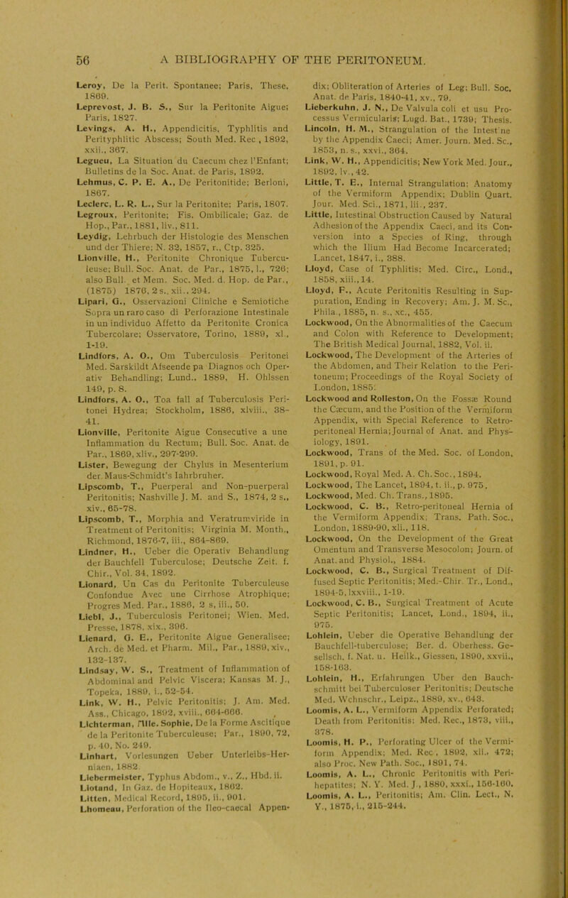 Leroy, De la Perit. Spontanee; Paris, These, 1869. Leprevost, J. B. S., Sur la Peritonite Aiguei Paris, 1827. Levings, A. H., Appendicitis, Typhlitis and Perityphlitic Abscess: South Med. Rec , 1802, .\.\ii., 367. Legueu, La Situation du Caecum chez I’Enfant; Bulletins de la Soc. Anat. de Paris, 1802. Lehmus, C. P. E. A., De Peritonitide; Berloni, 1867. Leclerc, L. R. L., Sur la Peritonite: Paris, 1807. Legroux, Peritonite: Fis. Ombilicale: Gaz. de Hop., Par., 1881, liv., 811. Leydig, Lehrbuch der Histologie des Menschen und der Thiere: N. 32, 1857, r.. Ctp. 325. Lionville, H., Peritonite Chronique Tubercu- leuse: Bull. Soc. Anat. de Par., 1875,1., 726; also Bull, et Mem. Soc. Med. d. Hop. de Par., (1875) 1870, 2s.. xii., 294. Lipari, Q., Osservazioni Cliniche e Semiotiche Sopra un rarocaso di Perforazione Intestinale in un individuo Affetto da Peritonite Cronica Tubercolare: Osservatore, Torino, 1880, xl.. 1-19. Lindfors, A. O., Om Tuberculosis Peritonei Med. Sarskildt Afseende pa Diagnos och Oper- ativ Behandling: Lund.. 1889, H. Ohlssen 149. p. 8. Lindfors, A. O., Toa fall af Tuberculosis Peri- tonei Hydrea: Stockholm, 1886, xlviii., 38- 41. Lionville, Peritonite Aigue Consecutive a une Inflammation du Rectum: Bull. Soc. Anat. de Par., 1869, xliv., 297-299. Lister, Bewegung der Chylus in Mesenterium der Maus-Schmidt’s lahrbruher. Lipscomb, T., Puerperal and Non-puerperal Peritonitis; Nashville J. M. and S., 1874, 2 s„ xiv., 65-78. Lipscomb, T., Morphia and Veratrumviride in Treatment of Peritonitis: Virginia M. Month., Richmond, 1876-7, iii., 864-809. Lindner, H., Ueber die Operativ Behandlung der Bauchfell Tuberculose; Deutsche Zeit. f. Chir., Vol. 34, 1802. Lionard, Un Cas du Peritonite Tuberculeuse Confondue Avec une Cirrhose Atrophique; Progres Med. Par., 1886, 2 s, iii., 50. LiebI, J., Tuberculosis Peritonei; Wien. Med. Presse, 1878, xix., 300. Lienard, O. E., Peritonite Aigue Generalisee; Arch, de Med. et Pharm. Mil., Par., 1880,xiv., 132-137. Lindsay, W. S., Treatment of Inflammation of Abdominal and Pelvic Viscera; Kansas M. J., Topeka. 1880, i.. 52-54. Link, W, H., Pelvic Peritonitis; J. Am. Med. Ass., Chicago. 1892. xviii., 004-006. LIchterman, Hlle. Sophie, De la Forme Ascltique de la Peritonite Tuberculeuse: Par., 1800,72, p, 40. No. 249. Linhart, Vorlesungen Ueber Unterleibs-Her- nlacn, 1882. Llebermeister, Typhus Abdom., v., Z., Hbd.il. Liotand, In Gaz. dc Mopiteaux, 1862. Littcn, Medical Record, 1895, li., 001. Lhomeau, Perforation of the Ileo-caccal Appen- dix: Obliteration of Arteries of Leg; Bull. Soc. Anat. de Paris, 1840-41, xv., 70, Lieberkuhn, J. N., De Valvula coli et usu Pro- cessus Vermicularis; Lugd. Bat., 1730; Thesis. Lincoln, H. M., Strangulation of the Intesfne by the Appendix Caeci; Amer. Journ. Med. Sc., 1853, n. s., xxvi., 304. Link, W. H., Appendicitis; New York Med. Jour., 1802. lv.,42. Little, T. E., Internal Strangulation; .Anatomy of the Vermiform Appendix; Dublin Quart. Jour. Med. Sci., 1871, Iii,, 237. Little, Intestinal Obstruction Caused by Natural Adhesion of the Appendi.x Caeci, and its Con- version into a Species of Ring, through which the Ilium Had Become Incarcerated; Lancet, 1847, i., 388. Lloyd, Case of Typhlitis; Med. Circ., Lond., 1858, xiii.,14. Lloyd, F., Acute Peritonitis Resulting in Sup- puration, Ending in Recovery; Am. J. M. Sc., Phila., 1885, n. s., xc., 455. Lockwood, On the Abnormalities of the Caecum and Colon with Reference to Development; The British Medical Journal, 1882, V'ol. ii. Lockwood, The Development of the Arteries of the Abdomen, and Their Relation to the Peri- toneum; Proceedings of the Royal Society of I.ondon, 1885; Lockwood and Rolleston, On the Fossse Round the Cscum, and the Position of the Vermiform Appendix, with Special Reference to Retro- peritoneal Hernia; Journal of Anat. and Phys- iology, 1891. Lockwood, Trans of the Med. Soc. of London, 1801, p. 01. Lockwood,Royal Med..A. Ch.Soc., 1804. Lockwood, The Lancet, 1894, t. ii., p. 975. Lockwood, Med. Ch. Trans., 1895. Lockwood, C. B., Retro-peritoneal Hernia of the Vermiform Appendix; Trans. Path. Soc., London, 1889-90, xli., 118. Lockwood, On the Development of the Great Omentum and Transverse Mesocolon; Journ. of Anat. and Physiol., 1884. Lockwood, C. B,, Surgical Treatment of Dif- fused Septic Peritonitis: Med.-Chir, Tr., Lond., 1894-5, Ixxviii., 1-19. Lockwood, C. B., Surgical Treatment of .Acute Septic Peritonitis; Lancet, Lond., 1804, ii., 975. Lohlein, Ueber die Operative Behandlung der Bauchfell-tuberculose; Ber. d. Oberhess. Ge- sellsch. f. Nat. u. Heilk., Giessen, 1800, xxvii., 158-163. Lohlein, H., Erfahrungen Uber den Bauch- schmitt bei Tuberculoser Peritonitis; Deutsche Med. Wchnschr., Leipz., 1880. xv., 643. Loomis, A. L., V'ermiform Appendix Perforated; Death from Peritonitis: Med. Rec., 1873, viii., 378. Loomis, H. P., Perforating Ulcer of the Vermi- form Appendix; Med. Rec , 1802, xli., 472; also Proc. New Path. Soc., 1801,74. Loomis, A. L., Chronic Peritonitis with Peri- hepatites; N. Y. Med. J., 1880, xxxi., 166-100. Loomis, A. L., Peritonitis: Am. Clin. Lect., N. Y., 1875, i., 216-244.