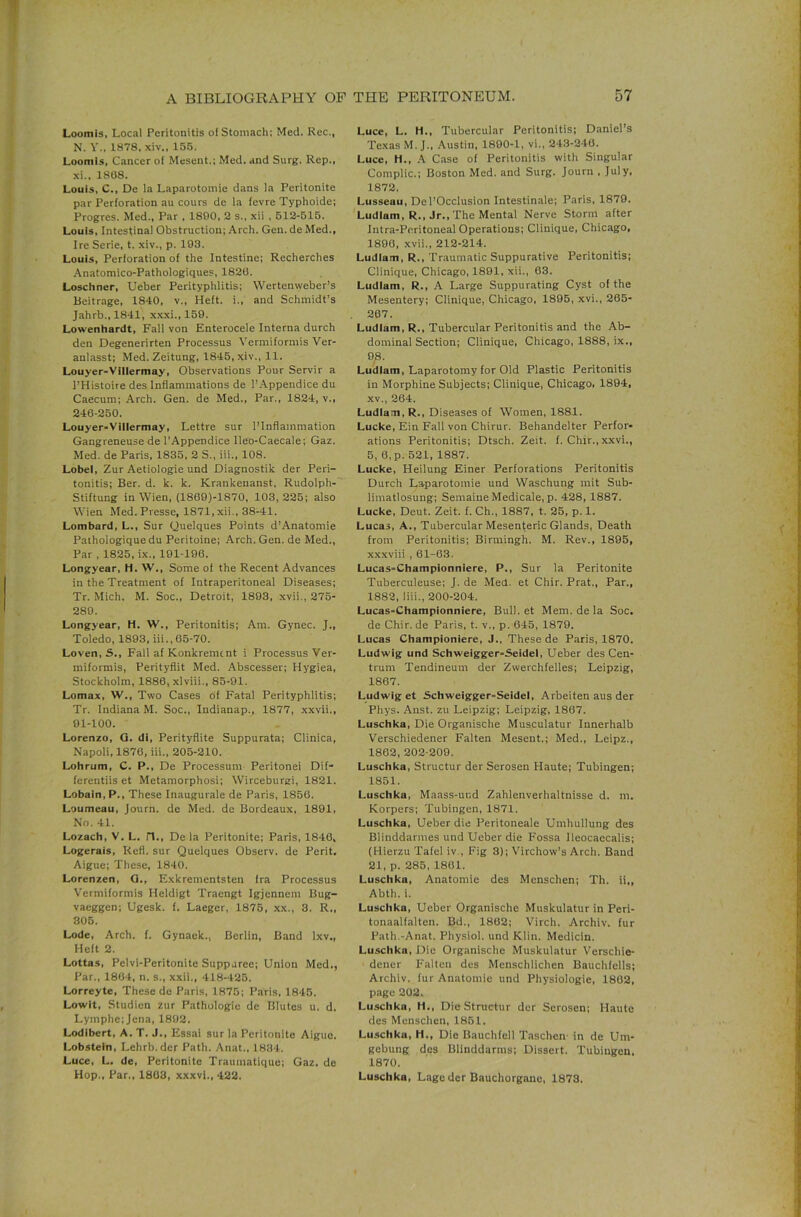 Loomis, Local Peritonitis of Stomach: Med. Rec., N. Y.. 1878, xiv., 155. Loomis, Cancer of Mesent.; Med. and Surg. Rep., xi., 1868. Louis, C., De la Laparotomie dans la Peritonite par Perforation au cours de la fevre Typhoide; Progres. Med., Par , 1800, 2 s., xii , 512-515. Louis, Intestinal Obstruction; Arch. Gen. de Med., Ire Serie, t. xiv., p. 193. Louis, Perforation of the Intestine; Recherches Anatomico-Pathologiques, 1826. Loschner, Ueber Perityphlitis; Wertenweber’s Beitrage, 1840, v.. Heft, i., and Schmidt’s Jahrb., 1841, xxxi., 159. Lowenhardt, Fall von Enterocele Interna durch den Degenerirten Processus Vermiformis Ver- anlasst; Med. Zeitung, 1845, xiv., 11. Louyer-Villermay, Observations Pour Servir a I’Histoire des Inflammations de I’Appendice du Caecum; Arch. Gen. de Med., Par., 1824, v., 246-250. Louyer-Villermay, Lettre sur I’Inflammation Gangreneuse de I'Appendice Ileo-Caecale; Gaz. Med. de Paris, 1835, 2 S., iii., 108. Lobei, Zur Aetioiogie und Diagnostik der Peri- tonitis; Ber. d. k. k. Krankenanst, Rudolph- Stiftung in Wien, (1869)-1870, 103,225; also Wien Med.Presse, 1871, xii., 38-41. Lombard, L., Sur Quelques Points d’Anatomie Paihologiquedu Peritoine; Arch. Gen. de Med., Par , 1825, ix., 191-196. Longyear, H. W., Some of the Recent Advances in the Treatment of Intraperitoneal Diseases; Tr. Mich. M. Soc., Detroit, 1893, xvii., 275- 289. Longyear, H. W., Peritonitis; Am. Gynec. J., Toledo, 1893, iii., 65-70. Loven,S., Fail af Konkremcnt i Processus Ver- miformis, Perityflit Med. Abscesser; Hygiea, Stockholm, 1886, xlviii., 85-91. Lomax, W., Two Cases of Fatal Perityphlitis; Tr. Indiana M. Soc., Indianap., 1877, xxvii., 91-100. Lorenzo, Q. di, Perityflite Suppurata; Clinica, Napoli, 1876, iii., 205-210. Lohrum, C. P., De Processum Peritonei Dif- ferentiis et Metamorphosi; Wirceburgi, 1821. Lobain, P., These Inaugurals de Paris, 1856. Loumeau, Journ. de Med. de Bordeaux. 1891, No. 41. Lozach, V. L. n., De la Peritonite; Paris, 1846, Logerais, Refl. sur Quelques Observ. de Perit. Aigue; These, 1840. Lorenzen, Q., Exkrementsten fra Processus Vermiformis Heldigt Traengt Igjennem Bug- vaeggen; Ugesk. f. Laeger, 1875, xx., 3. R., 306. Lode, Arch. f. Gynaek., Berlin, Band Ixv., Heft 2. Lottas, Pelvi-Peritonite Suppjree; Union Med., Par., 1864, n. s., xxii., 418-425. Lorreyte, These de Paris, 1875; Paris, 1845. Lowlt, Studien zur Pathologic de Blutes u. d. Lymphe;Jena, 1892. Lodibert, A. T. J., Essai sur la Peritonite Aigue. Lobstein, Lehrb. der Path. Anat., 1834. Luce, L. de, Peritonite Traiimatique; Gaz, de Hop., Par., 1863, xxxvi., 422. Luce, L. H., Tubercular Peritonitis; Daniel’s Texas M. J., Austin. 1890-1, vi., 243-246. Luce, H., A Case of Peritonitis with Singular Compile.; Boston Med. and Surg. Journ , July, 1872. Lusseau, Del’Occlusion Intestinale; Paris, 1879. Ludlam, R., Jr., The Mental Nerve Storm after Intra-Peritoneal Operations; Clinique, Chicago, 1890, xvii., 212-214. Ludlam, R., Traumatic Suppurative Peritonitis; Clinique, Chicago, 1891, xii., 03. Ludlam, R., A Large Suppurating Cyst of the Mesentery; Clinique, Chicago, 1895, .xvi., 265- 267. Ludlam, R., Tubercular Peritonitis and the Ab- dominal Section; Clinique, Chicago, 1888, ix., Ludlam, Laparotomy for Old Plastic Peritonitis in Morphine Subjects; Clinique, Chicago. 1894, XV., 264. Ludlam, R., Diseases of Women, 1881. Lucke, Ein Fall von Chirur. Behandelter Perfor- ations Peritonitis; Dtsch. Zeit. f. Chir.,xxvi., 5, 6,p. 521, 1887. Lucke, Heilung Einer Perforations Peritonitis Durch Laparotomie und Waschung mit Sub- limatlosung; Semaiue Medicale, p. 428, 1887. Lucke, Deut. Zeit. f. Ch., 1887, t. 25, p. 1. Lucas, A., Tubercular Mesenteric Glands, Death from Peritonitis; Birmingh. M. Rev., 1895, xxxviii , 61-63. Lucas-Championnlere, P., Sur la Peritonite Tuberculeuse; J. de Med. et Chir. Prat., Par., 1882, liii., 200-204. Lucas-Championniere, Bull, et Mem. de la Soc. de Chir.de Paris, t. v., p. 645, 1879. Lucas Championiere, J., These de Paris, 1870. Ludwig und Schweigger-Seidel, Ueber des Cen- trum Tendineum der Zwerchfelles; Leipzig, 1867. Ludwig et Schweigger-Seidel, Arbeiten aus der Phys. Anst. zu Leipzig; Leipzig, 1867. Luschka, Die Organische Musculatur Innerhalb Verschiedener Falten Mesent.; Med., Leipz., 1862, 202-200. Luschka, Structur der Serosen Haute; Tubingen; 1851. Luschka, Maass-und Zahlenverhaltnisse d. m. Korpers; Tubingen, 1871. Luschka, Ueber die Peritoneale Umhullung des Blinddarmes und Ueber die Fossa Ileocaccalis; {Hierzu Tafel iv.. Fig 3); Virchow’s Arch. Band 21, p. 285, 1801. Luschka, Anatomic des Menschen; Th. ii„ Abth. i. Luschka, Ueber Organische Muskulatur in Peri- tonaalfalten. Bd., 1862; Virch. Archiv. fur Path.-Anat. Physiol, und Klin. Medicin. Luschka, Die Organische Muskulatur Verschie- dener Falten des Menschlichen Bauchfells; Archiv. fur Anatomic und Physiologic, 1862, page 202. Luschka, H., Die Structur dor Serosen; Haute des Menschen, 1861. Luschka, H., Die Bauchfcll Taschen- in de Um- gebung des Blinddarms; Dissert. Tubingen, 1870. Luschka, Lagc der Bauchorgane, 1873.