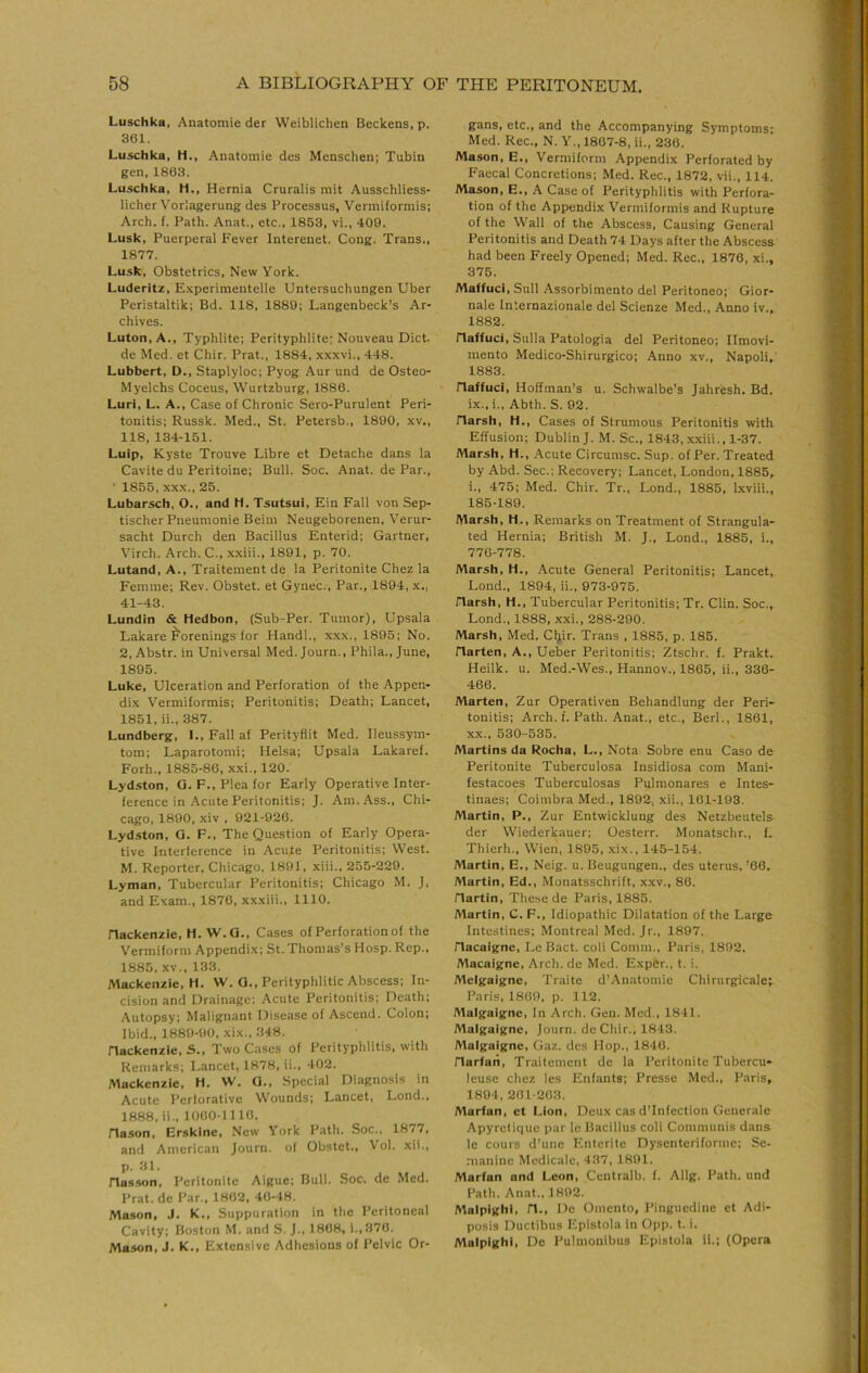 Luschka, Anatomic der Weiblichen Beckens, p. 361. Luschka, H., Anatomic dcs Mcnschen; Tubin gen, 1863. Luschka, H., Hernia Cruralis mit Ausschliess- licher Voriagerung des Processus, Verniiformis; Arch. f. Path. Anat., etc., 1853, vi., 409. Lusk, Puerperal Fever Interenet. Cong. Trans., 1877. Lusk, Obstetrics, New York. Luderitz, E-xperimentelle Untersuchungen Uber Peristaltik; Bd. 118, 1880; Langenbeck’s Ar- chives. Luton, A., Typhlite; Perityphlite; Nouveau Diet, de Med. et Chir. Prat., 1884, xxxvi., 448. Lubbert, D., Staplyloc; Pyog Aur und de Osteo- Myelchs Coccus, Wurtzburg, 1886. Luri, L. A., Case of Chronic Sero-Purulent Peri- tonitis; Russk. Med., St. Petersb., 1800, xv., 118, 134-151. Luip, Kyste Trouve Libre et Detache dans la Cavite du Peritoine; Bull. Soc. Anat. de Par., ' 1855, XXX., 25. Lubarsch, O., and H. Tsutsui, Ein Fall von Sep- tischer Pneumonic Beim Neugeborenen, Verur- sacht Durch den Bacillus Enterid; Gartner, Virch. Arch. C., xxiii., 1891, p. 70. Lutand, A., Traitement de la Peritonite Chez la Femme; Rev. Obstet. et Gyne'c., Par., 1804, x., 41-43. Lundin & Hedbon, (Sub-Per. Tumor), Upsala Lakare ^'orenings for Hand!., xxx., 1895; No. 2, Abstr. in Universal Med. Journ., Phila., June, 1895. Luke, Ulceration and Perforation of the Appen- dix Vermiformis; Peritonitis; Death; Lancet, 1851, ii., 387. Lundberg, 1., Fall af Perityfiit Med. Ileussym- tom; Laparotomi; Helsa; Upsala Lakaref. Forh., 1885-86, xxi.. 120. Lydston, G. F., Plea for Early Operative Inter- ference in Acute Peritonitis; J. Am. Ass., Chi- cago, 1890, xiv , 021-926. Lydston, G. F., The Question of Early Opera- tive Interference in Acute Peritonitis; West. M. Reporter, Chicago, 1801, xiii., 255-229. Lyman, Tubercular Peritonitis; Chicago M. J, and Exam., 1876, xxxiii., 1110. Hackenzie, H. W.G., Cases of Perforation of the Vermiform Appendix; St.Thomas’s Hosp. Rep.. 1885. XV., 133. Mackenzie, H. W. G., Perityphlitic Abscess; In- cision and Drainage; Acute Peritonitis; Death; Autopsy; Malignant Disease of Ascend. Colon; Ibid., 1889-90, xix.. 348. Hackenzie, S., Two Cases of Perityphlitis, with Remarks; Lancet, 1878, ii., 402. Mackenzie, H. W. G., Special Diagnosis in Acute Perforative Wounds; Lancet, Lond., 1888, ii.. 1060-1110. Hason, Erskine, New York Path. Soc., 1877, and American Journ. of Obstet., Vol. xii., p. 31. Hasson, Peritonite Aigue; Bull. Soc. de Med. Prat, de Par., 1802, 40-48. Mason, J. K,, Suppuration in the Peritoneal Cavity; Boston M. and S. J., 1808, i.,870. Mason, J. K., Extensive Adhesions of Pelvic Or- gans, etc., and the Accompanying Symptoms; Med. Rec., N. Y., 1807-8, ii., 230. Mason, E., Vermiform Appendix Perforated by Faecal Concretions; Med. Rec., 1872, vii., 114, Mason, E., A Case of Perityphlitis with Perfora- tion of the Appendix Vermiformis and Rupture of the Wall of the Abscess, Causing General Peritonitis and Death 74 Days after the Abscess had been Freely Opened; Med. Rec.. 1876, xi., 375. Maffuci.SuII Assorbimento del Peritoneo; Gior- nale Iniernazionale del Scienze Med., Anno iv., 1882. Haffuci, Sulla Patologia del Peritoneo; Ilmovi- mento Medico-Shirurgico; Anno xv., Napoli^' 1883. Haffuci, Hoffman’s u. Schwalbe’s Jahresh. Bd. ix., i., Abth. S. 92. Harsh, H., Cases of Strumous Peritonitis with Effusion; Dublin J. M. Sc., 1843, xxiii., 1-37. Marsh, H., Acute Circumsc. Sup. of Per. Treated by Abd. Sec.; Recovery; Lancet, London, 1885^ i., 475; Med. Chir. Tr., Lond., 1885, Lxviii., 185-189. Marsh, H., Remarks on Treatment of Strangula- ted Hernia; British M. J., Lond., 1885, i., 776-778. Marsh, H., Acute General Peritonitis; Lancet, Lond., 1894, ii., 973-975. Harsh, H., Tubercular Peritonitis; Tr. Clin. Soc., Lond., 1888, xxi., 288-290. Marsh, Med. CIjir. Trans , 1885, p. 186. Harten, A., Ueber Peritonitis; Ztschr. f. Prakt. Heilk. u. Med.-Wes., Hannov., 1865, ii., 336- 466. Marten, Zur Operativen Behandlung der Peri- tonitis; Arch. f. Path. Anat., etc., Berl., 1861, XX., 530-535. Martins da Rocha, L., Nota Sobre enu Caso de Peritonite Tuberculosa Insidiosa com Mani- festacoes Tuberculosas Pulmonares e Intes- tinaes; Coimbra Med., 1892, xii., 161-193. Martin, P., Zur Entwicklung des Netzbeutels der Wiederkauer; Oesterr. Monatschr., f. Thierh., Wien, 1895, xix., 145-154. Martin, E., Neig. u. Beugungen., des uterus, ’66. Martin, Ed., Monatsschrift, xxv., 86. Hartin, These de Paris, 1885. Martin, C. F., Idiopathic Dilatation of the Large Intestines; Montreal Med. Jr., 1897. Hacaigne, Le Bact. coli Comm., Paris, 1892. Macaigne, Arch, de Med. Expftr., t. i. Melgaigne, Traite d’Anatomie Chirurgicale; Paris. 1869, p. 112. Malgaigne, In Arch. Gen. Med., 1841. Malgaigne, Journ. deChir., 1813. Malgaigne, Gaz. dcs Hop., 1846. Harfaii, Traitement de la Peritonite Tubercu- ieuse cliez les Enf.ants; Presse Med., Paris, 1894, 261-263. Marfan, et I.ion, Deux cas d’Infection Generale Apyrelique par le Bacillus coli Communis dans le cours d’une Enteritc Dyscntcriforme; Se- maninc Medicalc, 437, 1891. Marfan and Leon, Centralb. f. Allg. Path, und Path. Anat., 1892. Malpighi, H., I)c Omento, Pinguedinc et Adi- posis Ductibus Epistola in Opp. t. i. Malpighi, De Pulmonibus Epistola ii.; (Opera