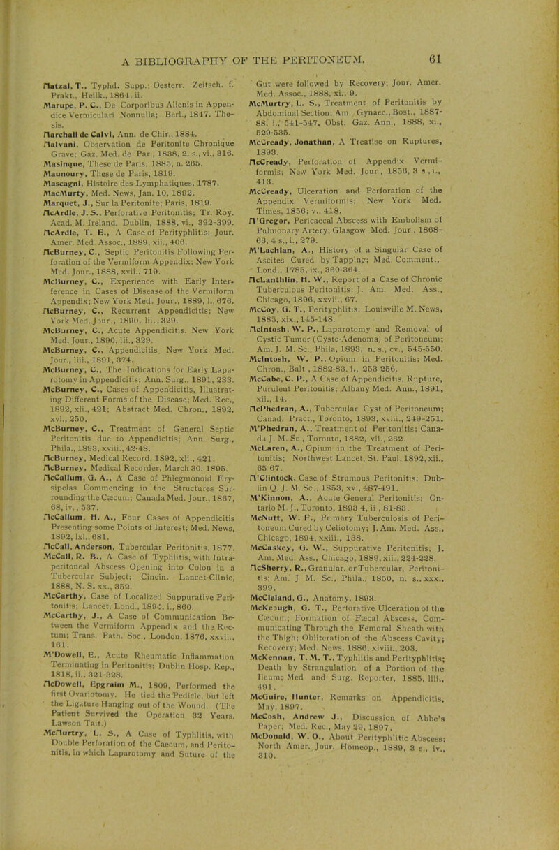 natzal, T., Typhd. Supp.; Oesterr. Zeitsch. f. Prakt., Heilk.. 186-t, ii. Marupe, P. C., De Corporibus Alienis in Appen- dice Verniiculari Nonnulla; Berl., 1847. The- sis. riarchall de Calvl, Ann. de Chir., 1884. rialvanl, Observation de Peritonite Chronique Grave: Gaz. Med. de Par., 1838, 2, s.,vi., 318. Masinque, These de Paris, 1885, n. 205. Maunoury, These de Paris, 1819. Mascagni, Histoire des Lymphatiques, 1787. MacMurty, Med. News, Jan. 10, 1892. Alarquet, J., Sur la Peritonite; Paris, 1819. JlcArdle, J. S.. Perforative Peritonitis; Tr. Roy. Acad. M. Ireland, Dublin, 1888, vi., 392-399. HcArdle, T. E., A Case of Perityphlitis; Jour. Amer. Med. Assoc., 1889, .\ii., 406. HcBurney, C., Septic Peritonitis Following Per- foration of the Vermiform Appendi.x: New York Med. Jour., 1888, xvii., 719. McBurney, C., E.xperience with Early Inter- ference in Cases of Disease of the Vermiform Appendix; New Y'ork Med. Jour., 1889, 1., 670. HcBurney, C., Recurrent Appendicitis; New York Med. Jour., 1890, lii.,329. McBurney, C., Acute Appendicitis. New York Med. Jour., 1890, Hi., 329. McBurney, C., Appendicitis, New York Med. Jour., liii., 1891, 374. McBurney, C.. The Indications for Early Lapa- rotomy in Appendicitis; Ann. Surg., 1891, 233. McBurney, C., Cases of Appendicitis, Illustrat- ing Different Forms of the Disease; Med. Rec., 1892, xli., 421; Abstract Med. Chron., 1892, xvi., 250. McBurney, C., Treatment of General Septic Peritonitis due to Appendicitis; Ann. Surg., Phila., 1893, xviii., 42-48. ricBurney, Medical Record, 1892, xli., 421. HcBurney, Medical Recorder, March 30, 1895. HcCallum, G. A., A Case of Phlegmonoid Ery- sipelas Commencing in the Structures Sur- rounding the Csecum; Canada Med. Jour., 1807, 68, iv., 537. HcCallum, H. A., Four Cases of Appendicitis Presenting some Points of Interest; Med. News, 1892, l.\i..681. HcCall, Anderson, Tubercular Peritonitis. 1877. McCall, R. B., A Case of Typhlitis, with Intra- peritoneal Abscess Opening into Colon in a Tubercular Subject; Cincin. Lancet-Clinic, 1888, N. S. XX., 352. McCarthy, Case of Localized Suppurative Peri- tonitis; Lancet, Lond., 1894, i., 800. McCarthy, J., A Case of Communication Be- tween the Vermiform Appendix and th; Rrc- tum; Trans. Path. Soc., London, 1876, .xxvii., 161. M’Dowell, E., Acute Rheumatic Inflammation Terminating in Peritonitis; Dublin Hosp. Rep., 1818, ii., 321-328. HcDowell, Epgralm M., 1809, Perfonned the first Ovariotomy. He tied the Pedicle, but left the Ligature Hanging out of the Wound, (The Patient Survived the Operation 32 Years. Lawson Tait.) McHurtry, L. S., A Case of Typhlitis, with Double Perforation of the Caecum, and Perito- nitis, in which Laparotomy and Suture of the Gut were followed by Recovery; Jour. Amer. Med. Assoc., 1888, xi., 9. McMurtry, L. S., Treatment of Peritonitis by Abdominal Section: Am. Gynaec., Bost., 1887- 88, i.; 541-547, Obst. Gaz. Ann., 1888, xi., 529-535. McCready, Jonathan, A Treatise on Ruptures, 1893. HeCready, Perforation of Appendix Vermi- formis; New York Med. Jour, 1856,3 s,i., 413. McCready, Ulceration and Perforation of the Appendix Vermiformis; New York Med. Times, 1856; v., 418. H’Qregor, Pericaecal Abscess with Embolism of Pulmonary Artery; Glasgow Med. Jour , 1868- 60, 4 s., i., 279. M’Lachlan, A., History of a Singular Case of Ascites Cured by Tapping; Med. Comment., • Lond., 1785, ix., 360-364. HcLanthlin, H. W., Report of a Case of Chronic Tuberculous Peritonitis; J. Am. Med. .Ass., Chicago, 1890, xxvii., 67. McCoy, Q. T., Perityphlitis; Louisville M. News, 1885, xix., 145-148. Hclntosh, W. P., Laparotomy and Removal of Cystic Tumor (Cysto-.Adeuoma) of Peritoneum; Am. J. M. Sc., Phila, 1893, n. s., cv., 545-550. McIntosh, W. P., Opium in Peritonitis; Med. Chron., Balt . 1882-83. i., 253-256. McCabe, C. P., .A Case of Appendicitis, Rupture, Purulent Peritonitis; Albany Med. Ann., 1891, xii., 14. HePhedran, A., Tubercular Cyst of Peritoneum; Canad. Pract., Toronto, 1893, xviii., 249-251. M’Phedran, A., Treatment of Peritonitis; Cana- d.i J. M. Sc , Toronto, 1882, vii., 262. McLaren, A., Opium in the Treatment of Peri- tonitis; Northwest Lancet, St. Paul, 1892,xii.. 65 67. H’CIintock, Case of Strumous Peritonitis; Dub- lin Q. J. M. Sc., 1853, XV., 487-491. M’Kinnon, A., Acute General Peritonitis; On- tario M. J., Toronto, 1893 4, ii , 81-83. McNutt, W. F., Primary Tuberculosis of Peri- toneum Cured by Celiotomy; J. Am. Med. Ass., Chicago, 1894, x.xiii., 138. McCaskey, G. W., Suppurative Peritonitis; J. Am. Med. Ass., Chicago, 1889, .xii., 224-228. HeSherry, R., Granular, or Tubercular, Peritoni- tis; Am. J M. Sc., Phila., 1850, n. s., x.x.x., 399. McCleland, G., Anatomy, 1893. McKeough, G. T., Perlorative Ulceration of the Cajcum; Formation of Faecal Abscess, Com- municating Through the Femoral Sheath with the Thigh; Obliteration of the Abscess Cavity; Recovery; Med. News, 1886, xlviii., 203. McKcnnan, T. M. T., Typhlitis and Perityphlitis; Death by Strangulation of a Portion of the Ileum; Med and Surg. Reporter, 1885, liii., 491. McGuire, Hunter, Remarks on Appendicitis, May, 1897. McCosh, Andrew J., Discussion of .Abbe’s Paper; Med. Rec., May 20, 1807. McDonald, W. O., About Perityphlitic Abscess: North Amor. Jour. Homeop,, 1880, 3 s, iv 310.