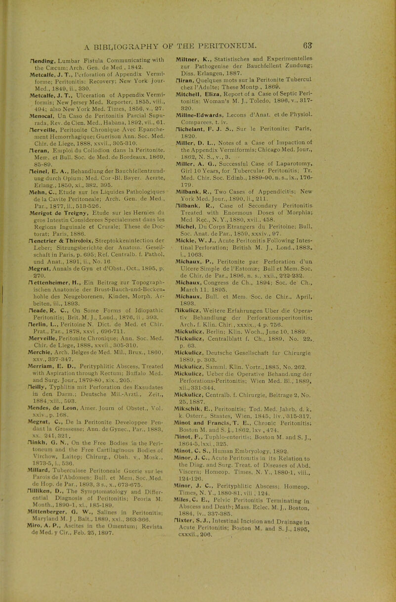 Hending;, Lumb.ir Fistula Communicating with the Caicum; Arch. Gen. de Med , 1842. Metcalfe, J. T., Pcrloration of Appendix Vermi- forme: Peritonitis; Recovery; New York jour. Med., 1849, ii., 330. Metcalfe, J. T., Ulceration of-Appendix Vermi- formis; New Jersey Med. Reporter, 1855, viii., 404; also New York Med. Times, 186G, v., 27. Menocal, Un Caso de Peritonitis Parcial Supu- rada. Rev. de Cien. Med., Habana, 1892, vii., 01. rierveille, Peritonite Chronique .Avec Epanche- ment Hemorrhagique; Guerisou .Ann. Soc. Med. Chir. de Liege, 1888, xxvii., 305-310. rieran, Emploi du Collodion dans la Peritonite. Mem. et Bull. Soc. de Med. de Bordeaux, 1869, 85-89. rieinel, E. A., Behandlung der Bauchfellentzund- ungdurch Opium; Med. Cor -Bl. Bayer. -Aerzte, Erlang., 1850, -xi., 382, 395. Mehn, C., Etude sur les Liquides Pathologiques de la Cavite Peritoneale; Arch. Gen. de Med., Par., 1877, ii., 513-526. Merigot de Treigny, Etude sur les Hernies dii gros Intestin Considerees Specialement dans les Regions Inguinale et Crurale; These de Doc- torat; Paris, 1886. rienetrier & Thiroloix, Streptokkeninfection der Leber; Sitzungsberichte der Anatom. Gesell- schaft in Paris, p. 695; Ref. Centralb. f. Pathol, und Anat., 1891, ii.. No. 16 Megrat, Annals de Gyn et d’Obst., Oct., 1895, p. 270. n ettenheimer, H., Ein Beitrag zur Topograph- ischen -Anatomie der Brust-Bauch-und-Becken- hohle des Neugeborenen, Kindes, Morph. .Ar- beiten, iii., 1893. rieade, R. C., On Some Forms of Idiopathic Peritonitis; Brit. M. J., Lond., 1876, ii , 393. Herlin, L., Peritoine N. Diet, de Med. et Chir. Prat., Par., 1878, x.xvi , 096-711. Merveille, Peritonite Chronique; Ann. Soc. Med. Chir. de Liege, 1888, xxvii., 305-310. Merchie, Arch. Beiges de Med. Mil., Brux., 1860, XXV., 337-347. Merriam, E. D., Perityphlitic .Abscess, Treated with Aspiration through Rectum; Buffalo Med. and Surg. Jour., 1879-80, xix., 205. Heilly, Typhlitis niit Perforation des Exsudates in den Darm.; Deutsche Mil.-Arztl., Zeit., 1884,-xiii., 503. Mendes, de Leon, .Amer. Journ of Obstet., Vol. xxiv., p. 108. Megrat, C., De la Peritonite Developpee Pen- dant la Grossesse; Ann. de Gynec., Par., 1883, XX. 241,321. ninkh, Q. N., On the Free Bodies in the Peri- toneum and the Free Cartilaginous Bodies of Virchow, Laitop; Chirurg., Obsh. v , Mosk., 1873-5, i., 530. Millard, Tuberculose Peritoneale Guerie sur les Parois de PAbdomen; Bull, et Mem. Soc. Med. de Hop. de Par., 1803, 3 s., x., 073-075. nilliken, D., The Symptomatology and Differ- ential Diagnosis of Peritonitis; Peoria M. Month., 1890-1, xi.. 185-189. Mittenberger, O. W., Salines in Peritonitis; Maryland M. J , Balt., 1880. xxi., 303-300. MIro, A. P., Ascites in the Omentum; Revista de Med. y Cir., Feb. 25, 1807. Mlltner, K., Statistisches and Experimentelles- zur Pathogenise der Bauchfellent Zuudung;. Diss. Erlangen, 1887. niran, Quelques mots sur la Peritonite Tubercul chez PAdulte; These Montp , 1869. Mitchell, Eliza, Report of a Case of Septic Peri- tonitis; Woman’s M. J., Toledo, 1896, v.. 317- 320. Millne-Edwards, Lecons d’Anat. et de PhysioL Comparees, t. iv. nichelant, F. J. S., Sur le Peritonite; Paris, 1820. Miller, D. L., Notes of a Case of Impaction of the .Appendix Vermiformis; Chicago Med. Jour., ■ 1862, N. S., v., 3. ■ Miller, A. Q.. Successful Case of Laparotomy, Girl 10 Years, for Tubercular Peritonitis; Tr. Med. Chir. Soc. Edinb., 1889-90. n. s., ix., 176- 179. Milbank, R., Two Cases of Appendicitis; New York Med. Jour., 1890, li., 211. riilbank, R., Case of Secondary Peritonitis- Treated with Enormous Doses of Morphia;. Med Rec., N.Y., 1880, xvii., 458. Michel, Du Corps Etrangers du Peritoine; Bull. Soc. .Anat. dePar., 1859, x.xxiv., 97. Mickle, W. J., Acute Peritonitis Following Intes- tinal Perforation; British M. J., Lond., 1883, i.. 1063. Michaux, P., Peritonite par Perforation d’un Ulcere Simple del’Estom®; Bull et Mem. Soc. de Chir. de Par., 1896, n. s., xxii., 222-232. Michaux, Congress de Ch., 1894; Soc. de Ch., March 11, 1895. Michaux, Bull, et Mem. Soc. de Chir., April, 1893. nikulicz, Weitere Erfahrungen Uber die Opera- tiv Behandlung der Perforationsperitonitis; Arch. f. Klin. Chir., xxxix.,4 p. 756. Mickulicz, Berlin; Klin. Woch., June 10, 1889. riickulicz, Centralblatt f. Ch., 1889, No. 22,. p. 03. Mickulicz, Deutsche Gesellschaft fur Chirurgie 1889, p. 303. Mickulicz, Samml. Klin. A’ortr., 1885, No. 262. Mickulicz, Ueberdie Operative Behand.ung der Perforations-Peritonitis; Wien Med. Bl., 1889, xii., 331-344. Mickulicz, Centralb. f. Chirurgie, Beitrage2, No. 25,1887. Mikschik, E., Peritonitis; Tod. Med. Jahrb. d, k. k. Osterr., Staates, Wien, 1845, liv ,'315-317. Minot and Francis, T. E., Chronic Peritonitis; Boston M. and S. J., If462, Ixv , 474. ninot, F., Tuphlo-enteritis; Boston M. and S. J., 1804-5, Ixxi ,325. Minot, C. S., Human Embryology, 1892. Minor, J. C., .Acute Peritonitis in its Relation to the Diag. and Surg. Treat, of Diseases of Abd. Viscera; Homeop. Times, N. Y., 1880-1, viii., 124-120. .Minor, J. C., Perityphlitic Abscess; Homeop. Times, N. Y., 1880-81, viii , 124. Miles,C. E., Pelvic Peritonitis Terminating in Abscess and Death; Mass. Eclec. M. J., Boston, 1884, iv.. 337-385. nixter, S. J., Intestinal Incision and Drainage in Acute Peritonitis: Boston M. and S. J., 1805, cxxxii.,200.