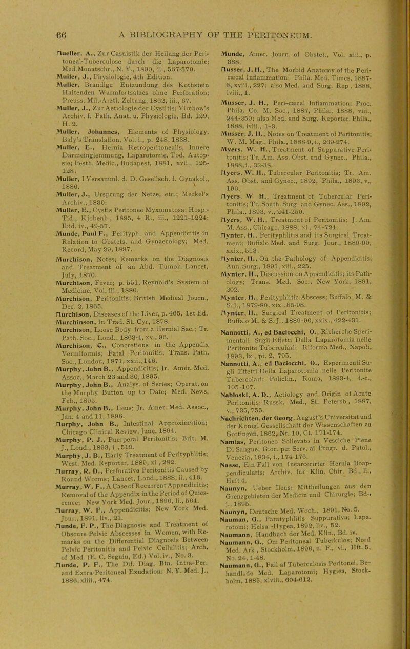 % Hueller, A., Zur Casuistik der Heilung der Peri- toneal-Tuberculose durch die Laparotoniie; Med.Monatschr., N. Y., 1890, ii., 507-570. Muller, J., Pliysiologie, 4th Edition. Muller, Urandige Entzuudung des Kothstein Ilalteuden Wurmfortsatzes ohne Perforation; Preuss. Mil.-.\rztl. Zeitung, 1802, iii., 07. Muller, J., Zur Aetiologie der Cystitis; Virchow's Archiv. f. Path. Anat. u. Physiologie, Bd. 129, H. 2. Muller, Johannes, Elements of Physiology, Baly’s Translation, Vol. i., p. 248,1838. Muller, E., Hernia Retroperitonealis, Innere Danneinglenmiung, Laparotoniie, Tod, Autop- sie; Pesth. Medic., Budapest, 1881, xvii., 125- 128. Muller, I Versaniml. d. D. Gesellsch. f. Gynakol., 1880. ' Muller, J., Ursprung der Netze, etc.; Meckel’s Archiv., 1830. Muller, E., Cystis Peritonee Myxomatosa; Hosp.- Tid., Kjobenh., 1895, 4 R., iii., 1221-1224; Ibid, iv., 49-57. Munde, Paul F., Perityph. and Appendicitis in Relation to Obstets. and Gynaecology; Med. Record, May 29,1897. Murchison, Notes; Remarks on the Diagnosis and Treatment of an Abd. Tumor; Lancet, July, 1870. Murchison, Fever; p. 551, Reynold’s System of Medicine, Vol. iii., 1880. Murchison, Peritonitis; British Medical Journ., Dec. 2, 1805. riurchison. Diseases of the Liver, p. 405, 1st Ed. Murchinson, In Trad. St. Cyr, 1878. Murchison, Loose Body from a Hernial Sac.; Tr. Path. Soc., Lond., 1803-4, xv., 90. Murchison, C., Concretions in the Appendix Vermiformis; Fatal Peritonitis; Trans. Path. Soc., London, 1871, xxii.,140. Murphy, John B., Appendicitis; Jr. Amer. Med. Assoc., March 23 and 30, 1895. Murphy, John B., Analys, of Series; Operat. on the Murphy Button up to Date; Med. News, Feb., 1895. Murphy, John B., Ileus; Jr. Amer. Med. Assoc., Jan. 4 and 11, 1890. Hurphy, John B., Intestinal Approximation; Chicago Clinical Review, June. 1894. Murphy, P. J., Puerperal Peritonitis; Brit. M. J., Lond., 1893, i ,519. Murphy, J. B., Early Treatment of Perityphlitis; West. Med. Reporter, 1889, xi , 282. Hurray, R. D., Perforative Peritonitis Caused by Round Worms; Lancet, Lond., 1888, ii., 410. Murray, W. F., A Caseof Recurrent Appendicitis; Removal of the Appendix in the Period of Quies- cence; New York Me<J. Jour., 1890, li., 504. Hurray, W. F., Appendicitis; New York Med. Jour., 1891, liv., 21. Hunde, F. P., The Diagnosis and Treatment of Obscure Pelvic Abscesses in Women, with Re- marks on the Differential Diagnosis Between Pelvic Peritonitis and Pelvic Cellulitis; Arch, of Med {E. C, Seguin, Ed.) Vol. iv., No. 3. Hunde, P. F., The Dif. Diag. Btn. Intra-Per. and Extra-Peritoneal Exudation; N. V. Med. J., 1880,xliii., 474. Munde, .‘\mer. Journ. of Obstet., Vol. xiii., p. 388. Husser, J. H., The Morbid Anatomy of the Peri- ca:cal Inflammation; Phila. Med. Times, 1887- 8, xviii., 227; also Med. and Surg. Rep , 1888, Iviii., 1. Musser, J. H., Peri-caecal Inflammation; Proc. Phila. Co. M. Soc., 1887, Phila., 1888, viii., 244-250; also Med. and Surg. Reporter, Phila., 1888, Iviii., 1-3. Musser, J. H., Notes on Treatment of Peritonitis; W. M. Mag., Phila., 1888-9, i., 209-274. Myers, W. H., Treatment of Suppurative Peri- tonitis; Tr. Am. Ass. Obst. and Gynec., Phila., 1888.1., 33-38. Hyers, W. H., Tubercular Peritonitis; Tr. Am. Ass. Obst. and Gynec., 1892, Phila., 1893, v., 190. Hyers, W H., Treatment of Tubercular Peri- tonitis; Tr. South. Surg. and Gynec. Ass., 1892, Phila., 1893, v., 241-250. Hyers, W. H., Treatment of Peritonitis; J. Am. M. .4ss., Chicago, 1888, xi., 74-724. Hynter, H., Perityphlitis and its Surgical Treat- ment; Buffalo Med. and Surg. Jour., 1889-90, xxix., 513. Hynter, H., On the Pathology of Appendicitis; Ann. Surg., 1891, xiii., 225. Mynter, H., Discussion on Appendicitis; its Path- ology; Trans. Med. Soc., New York, 1891, 202. Mynter, H., Perityphlitic Abscess; Buffalo M. & S. J., 1879-80, xix., 85-98. Hynter, H., Surgical Treatment of Peritonitis; Buffalo M. & S. J., 1889-90, x.xix., 422-431. Nannotti, A., ed Baclocchi, O., Richerche Speri- mentali Sugli Effetti Della Laparotomia nelle Peritonite Tubercolari; Riforma Med., Napoli, 1893, ix., pt. 2, 795. Nannotti, A., ed Baclocchi, O., Esperimenti Su- gli Effetti Della Laparotomia nelle Peritonite Tubercolari; Policlin., Roma, 1893-4, i.-c., 105-107. Nabloski, A. D., Aetiology and Origin of Acute Peritonitis; Russk. Med., St. Petersb., 1887, v., 735,755. Nachrichten, der Georg, August’s Universitat und der Konigl Gessellschaft der Wissenschaften zu Gottingen, 1802,,Nr. 10, Ct. 171-174. Namias, Peritoneo Sollevato in Vesciche Piene Di Sangue; Gior. per Serv. ai Progr. d. Patol., Venezia, 1834, i., 174-170. Nasse, Ein Fall von Incarcerirter Hernia Iloap- pendicularis; Archiv. fur Klin. Chir. Bd , li.. Heft 4. Naunyn, Ueber Ileus; Mittheilungen aus den Grenzgebieten der Medicin und Chirurgie; Bd-> 1., 1895. Naunyn, Deutsche Med. Woch., 1891, No. 5. Nauman, G., Paratyphlitis Suppurativa; Lapa. rotomi; Helsa.-Hygea, 1892, liv., 52. Naumann, Mandbuch der Med. Klin., Bd. iv. Naumann, G., Om Peritoneal Tubcrkulos; Nord Med. Ark , Stockholm, 1890, n. F., vi., Hft. 6, No. 24, 1-48. , Naumann, G., Fall af Tuberculosis Peritonei, Be- handh.de Med. Laparotomi; Hygiea, Stock, holm* 1885, xlviii., 604-012.