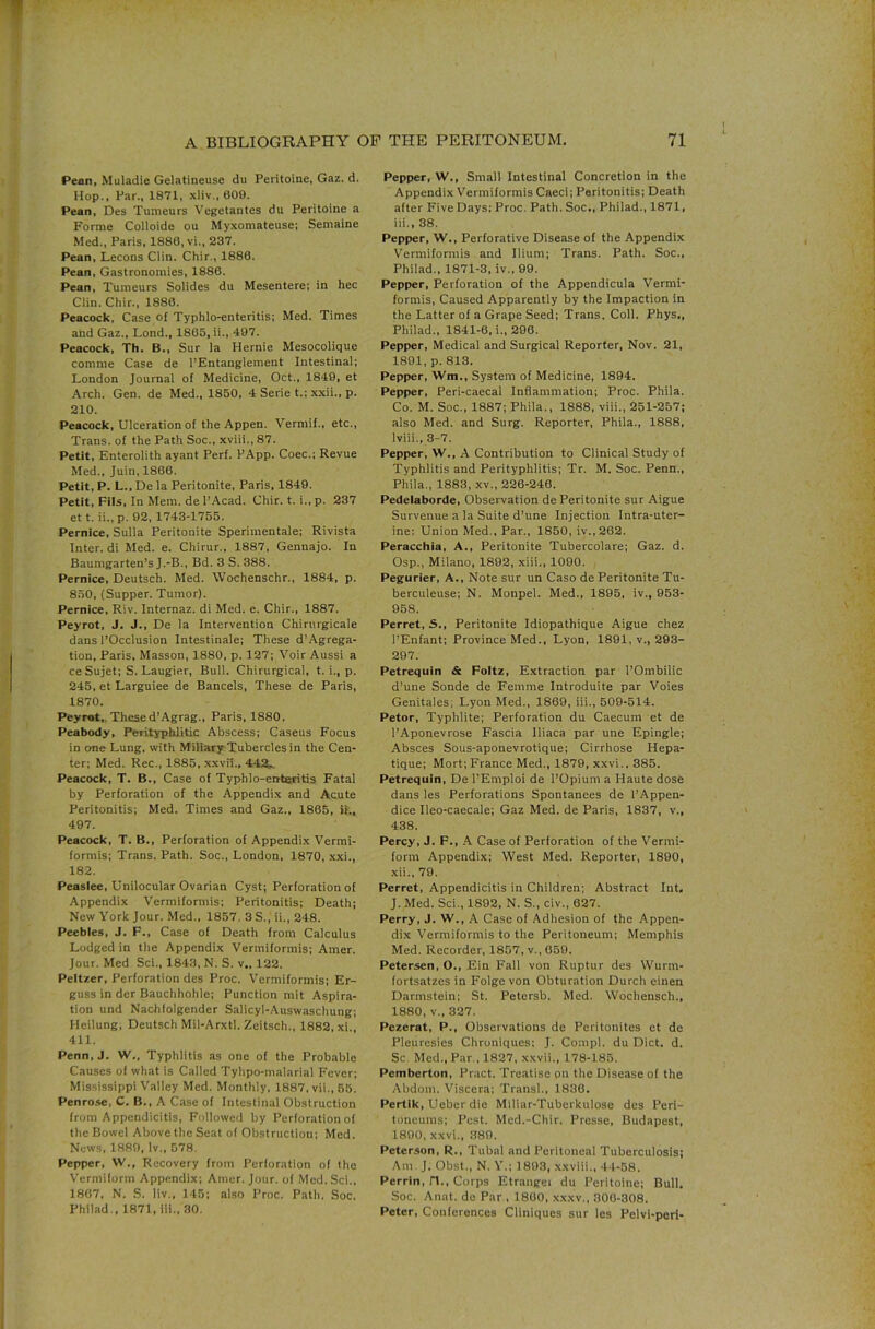 Pean, Muladie Gelatineuse du Peritoine, Gaz. d. Hop.. Par., 1871, .\liv., 600. Pean, Des Tumeurs Vegetantes du Peritoine a Forme Colloide ou My.xomateuse; Semaine Med., Paris, 1886, vi., 237. Pean, Lecons Clin. Chir., 1886. Pean, Gastronomies, 1886. Pean, Tumeurs Solides du Mesentere; in hec Clin. Chir., 1886. Peacock, Case of Typhlo-enteritis; Med. Times and Gaz., Lond., 1865, ii., 497. Peacock, Th. B., Sur la Hernie Mesocolique comme Case de I’Entanglement Intestinal; London Journal of Medicine, Oct., 1849, et Arch. Gen. de Med., 1850, 4 Serie t.; xxii., p. 210. Peacock, Ulceration of the Appen. Vermif., etc., Trans, of the Path Soc., xviii., 87. Petit, Enterolith ayant Perf. PApp. Coec.; Revue Med., Juin, 1866. Petit, P. L., De la Peritonite, Paris, 1849. Petit, Fils, In Mem. de I’Acad. Chir. t. i., p. 237 et t. ii.,p. 92, 1743-1755. Pernice, Sulla Peritonite Sperimentale; Rivista Inter, di Med. e. Chirur., 1887, Gennajo. In Baumgarten’s J.-B., Bd. 3 S. 388. Pernice, Deutsch. Med. Wochenschr., 1884, p. 850, (Supper. Tumor). Pernice, Riv. Internaz. di Med. e. Chir., 1887. Peyrot, J. J., De la Intervention Chirurgicale dans rOcclusion Intestinale; These d’Agrega- tion, Paris, Masson, 1880, p. 127; Voir Aussi a ce Sujet; S. Tangier, Bull. Chirurgical, t. i., p. 245, et Larguiee de Bancels, These de Paris, 1870. Peyrot,, Thesed’Agrag., Paris, 1880. Peabody, Perityphlitic Abscess; Caseus Focus in one Lung, with Miliary Tubercles in the Cen- ter; Med. Rec., 1885, xxvil., 44JL. Peacock, T. B., Case of Typhlo-enteritis Fatal by Perforation of the Appendix and Acute Peritonitis; Med. Times and Gaz., 1865, ii., 497. Peacock, T. B., Perforation of Appendix Vermi- formis; Trans. Path. Soc., London, 1870, xxi., 182. Peaslee, Unilocular Ovarian Cyst; Perforation of Appendix Vermiformis; Peritonitis; Death; New York Jour. Med., 1857. 3 S., ii., 248. Peebles, J. F., Case of Death from Calculus Lodged in the Appendix Vermiformis; Amer. Jour. Med Sci., 1843, N. S. v„ 122. Peltzer, Perforation des Proc. Vermiformis; Er- guss in der Bauchhohle; Punction mit Aspira- tion und Nachfolgender Salicyl-Auswaschung; Heilung; Deutsch Mil-Arxtl. Zeitsch., 1882, xl., 411. Penn, J. W., Typhlitis as one of the Probable Causes of what Is Called Tyhpo-malarial Fever; Mississippi Valley Med. Monthly. 1887, vii., 55. Penrose, C. B., A Case of Intestinal Obstruction from Appendicitis, Followed by Perforation of the Bowel Above the Seat of Obstruction; Med. News, 1889, Iv., 578. Pepper, W., Recovery from Perforation of the Vermiform Appendix; Amer. Jour, of Mod. Sci., 1867, N. S. liv., 145; also Proc. Path. Soc. Philad., 1871, Hi., 30. Pepper, W., Small Intestinal Concretion in the Appendix Vermiformis Caeci; Peritonitis; Death after Five Days: Proc. Path. Soc., Philad., 1871, iii., 38. Pepper, W., Perforative Disease of the Appendix Vermiformis and Ilium; Trans. Path. Soc., Philad., 1871-3, iv., 99. Pepper, Perforation of the Appendicula Vermi- formis, Caused Apparently by the Impaction in the Latter of a Grape Seed; Trans. Coll. Phys., Philad., 1841-6, i., 296. Pepper, Medical and Surgical Reporter, Nov. 21, 1891, p. 813. Pepper, Wm., System of Medicine, 1894. Pepper, Peri-caecal Inflammation; Proc. Phila. Co. M. Soc., 1887; Phila., 1888, viii., 251-257; also Med. and Surg. Reporter, Phila., 1888, Iviii., 3-7. Pepper, W., A Contribution to Clinical Study of Typhlitis and Perityphlitis; Tr. M. Soc. Penn., Phila., 1883, xv., 226-246. Pedelaborde, Observation de Peritonite sur Aigue Survenue a la Suite d’une Injection Intra-uter- ine: Union Med., Par., 1850, iv.,262. Peracchia, A., Peritonite Tubercolare; Gaz. d. Osp., Milano, 1892, xiii., 1090. Pegurier, A., Note sur un Caso de Peritonite Tu- berculeuse; N. Monpel. Med., 1895, iv., 953- 958. Perret, S., Peritonite Idiopathique Aigue chez I’Enfant; Province Med., Lyon, 1891, v., 293- 297. Petrequin & Foltz, Extraction par I’Ombilic d’une Sonde de Femme Introduite par Voies Genitales; Lyon Med., 1869, iii., 509-514. Petor, Typhlite; Perforation du Caecum et de I’Aponevrose Fascia lliaca par une Epingle; Absces Sous-aponevrotique; Cirrhose Hepa- tique; Mort;France Med., 1879, xxvi., 385. Petrequin, De I’Emploi de I’Opium a Haute dose dans les Perforations Spontanees de I’Appen- dice Ileo-caecale; Gaz Med. de Paris, 1837, v., 438. Percy, J. F., A Case of Perforation of the Vermi- form Appendix; West Med. Reporter, 1890, xii., 79. Perret, Appendicitis in Children; Abstract Int. J. Med. Sci., 1892, N. S., civ., 627. Perry, J. W., A Case of Adhesion of the Appen- dix Vermiformis to the Peritoneum; Memphis Med. Recorder, 1857, v., 659. Petersen, O., Ein Fall von Ruptur des Wurm- fortsatzes in Folgevon Obturation Durch einen Darmstein; St. Petersb. Med. Wochensch., 1880, V., 327. Pezerat, P., Observations de Peritonites et de Pleuresies Chroniques: J. Co:npl. du Diet. d. Sc. Med., Par., 1827, xxvii., 178-185. Pemberton, Pnict. Treatise on the Disease of the Abdom. Viscera; Transl., 1830. Pertik, Ueber die MiUar-Tuberkulose des Peri- toncums; Pest. Med.-Chir. Presso, Budapest, 1890, xxvi., 389. Peterson, R., Tubal and Peritoneal Tuberculosis; Am. J, Obst., N. V.; 1893, xxviii., 41-58. Perrin, n.. Corps Etrangei du Peritoine; Bull. Soc. Anat. de Par , 1800, xxxv., 300-308. Peter, Conferences Cliniques sur les Pelvi-perl-