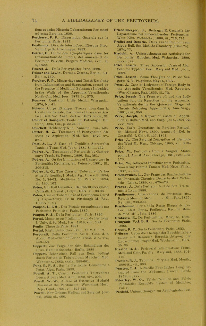 tionset sede; Historia Tuberculorum Peritonaei Adjecta; Beroline, 1830. Porcheret, F. F., Dissertation Generale sur la Peritonite, Paris, 1817. Posthuma, Diss. de Intest. Coec. Ejusque Proc. Vermif. path. Gronningen, 1837. Poirier, P., Du rol des Lyniphatiques dans les Inflammations de 1'uterus, des annexes et du Peritoine Pelvien; Progres Medical, xviii., 3, 4,1890. Pouzet, J., De la Perityphlite; Paris, 1809. Posner and Lewin, Dermat. Ztschr., Berlin, '94, Bd. i.s, 150. Porcher, F. P., Miscarriage and Death Resulting from Inflammation and Suppuration, caused by the Presence of Medicinal Substance Imbedded in the Walls of the Appendix Venniformis; North Car. Med. Jour., 1879, iv., 375. Pourves, Centrafbl. f. die Medic., Wissench., 1874, No. 41. Poisson, Corps Etranger Trouve libra dans la Cavite Peritoneale, Ossiformeet Lisse a sa Sur- face; Bull. Soc. Anat. de Par., 1857, xxxii., 31. Poulet et Bousquet, Traite de Fathologie En- terne, 1885, tiii., p. 22-24, 30. Pouchelt, Heidelberg Klin. Annalen., viii., 524. Potter, H. C., Treatment of Perityphlitic Ab- scess by Aspiration; Med. Rec., 1879, xv., 371. Post, S. L., A Case of Typhlitis Stercoralis; Daniel’s Texas Med. Jour., 1887-8, iii., 462. Podrez, A., Treatment of Peritonitis by Gastrot- omy; Vrach. St. Peters., 1886, lix.,281. Podres, A., On the Limitations of Laparotomy in Peritonitis; Meditsina, St. Petersb., 1891, iii., 309-315. Podrez, A. Q., Two Cases of Tubercular Perfor- ating Peritonitis; J. Med. i Hig., Charkoff, 1894, No. 1, 34-02. Meditsina, St. Petersb., 1894. vi., 146, 162. Poten, Ein Fall Geheilter, Bauchfelltuberkulose; Centralb. f. Gynak , Leipz., 1887, xi., 33-36. Poten, Case of Tuberculosis of Peritoneum Cured by Laparotomy; Tr. in Pittsburgh M. Rev., 1886-7, i., 91. Poupon, L. I. H., Des Pseudo-etranglements par Peritonite Primitive; Paris, 1885. Poupin, P. J., De la Peritonite; Paris, 1826. Portal, Memoire sur I’lnflammation du Peritoine; J. Univ. d. Sc. Med., Par., 1819, xiii., 5-27. Poulin, These de Paris, 1881. Portal, Rhein. Jahbucher. Bd. i., St. 2. S. 117. Porporatl, Della Peritonite Acuta. Gior. d. r. Accad. Med.-Chir. de Torino, 1852, 2 s., xiv., 443-458. Poppert, Zur Frage der chir. Behandlung des Ileus. Habilitationschr.; Berlin, 1889. Poppert, Ueber einen Fall von Ileus, bedingt durch Peritonitis Tuberculosa; Munchen Med. Wchnschr., 1882, xxxix., 099-601. Pone, R. F. S.. Sur la Peritonite Considerce a I’etat. Aigu, Paris, 1833. Powell, A. T., Case ol Peritonitis Thirty-three hours: Albany Med. Ann., 1893, xiv., 203. Powell, W. W., A Case of Extensive Hydatid Disease ol the Peritoneum; Westminst. Hosp. Rep., Lqnd., 1891, vii., 123-125. Powell, New Orleans Medical and Surgical Jour- nal, 1855; xi., 468. Priendlsberger, J., Beitragzu R. Casuistik der Laparotomie bei Tuberculosedes Peritoneum: Wein. Klin. Wchnschr., 1890; Iii., 713, 717. Prallet and Deiearle, Deux cas de Peritonite sur Aigue;Bull. Soc. Med. de Chambery (1859-74), 1874, 77. Predohl, A., Untersuchungen zur Aetiologieder Peritonitis; Munchen Med. Wchnschr., 1890, xxxvii., 22. Price, Joseph, Three Successful Cases of Abd. Sect, for Typhoid Perl.; Maryland Med. Jour., 1897. Price, Joseph, Some Thoughts on Pelvic Sur- gery; N. Y. Polyclinic, May 15, 1897. Price, J., Case of Lodgment of Foreign Body in. the Appendix Venniformis; Med. Reporter, (Westchester, Pa.), 1855, iii., 72. Price, Joseph, The Propriety of, and the Indi- cations for, the Resection of the Appendix Venniformis during the Quiescent Stage of Chronic Relapsing Appendicitis: Ann. Surg., 1891, xiii., 356. Price, Joseph, A Report of Cases of Appen- dicitis; Buffalo Med. and Surg. Jour., 1891-92, xx.xi., 257. Price, Early Operations in Purulent Peritoni* tis; Medical News, 1890, August 9, Ref. in Centralbl. f. Chir. S. 427, 1891. Price, J., The Surgical Conception of Peritoni- tis; West M. Rep., Chicago, 1890, xii., 213- 215. Price, M., Peritonitis from a Surgical Stand- point; J. Am. M. Ass., Chicago, 1891, xvii., 173- 176. Price, M., Adherent Intestines from Peritonitis, Simulating Fibroid Tumor; Med. News, Phila., 1887, ii., 606. Prochownich, L., Zur Frage des Bauchschnittes- bei Peritonitis Chronica; Deutsche Med. Wchn- schr,, Leipz., 1889, xv., 475-478. Pravaz, J., De la Perityphlite et de Son Traite- ment; Lyon, 1888. Prudhomme, Observations de Peritonite, etc., Rec. de Mem. de Med. . . . Mil., Par., 1865, 3 s., xiii., 283-290. Prudhomme, Perit. de la Fosse Iliaque dr. per Perf. Intest., Perit., Perihepat; Rec. de Mem. de Med. Mil., Juin, 1886. Protasow, E., De Peritonitide; Mosquae, 1830. Pringault, F.-J. B. H., Sur la Peritonite: Paris, 1823. Proust, P. T., Sur la Peritonite; Paris, 1822. Pribram, Ueber dieTherapie der Bauchfelltuber- culose mit Besonder Berucktsichtigung der Laparotomie; Prager Med. Wochenschr., 1887, Nr. 35. Preston, G. J., Pericaecal Inflammation; Trans. Med. and Chir. Faculty, Maryland, 1888.101- 110. Preston, R. J., Typhlitis; Virginia Med. Month., 1880-81, vii., 838. Preston, T. J., A Needle Four Inches Long Ex- tracted from the Abdomen; Lancet, Loud., 1872, ii., 777. Priestley, W. O., Pelvic Cellulitis and I elvic Peritonitis; Reynold's System of Medicine. Vol.v. . . , „ Predohl, Untersuchungen zur Aetiologieder 1 cn-