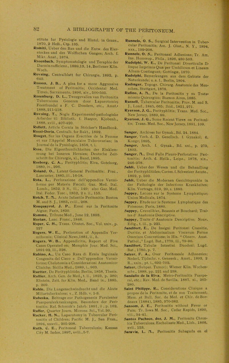 stitute fur Pysiologie und Histol. in Graze., 1870, 2 Heft., Ctp. 135. Romiti, Ueber den Ban und die Entw. des Eier- stockes und des Wolffschen Ganges: Arch. f. Mikr. Anat., 1874. Rosenbach, Symptoniatologie und Teraphie der Darniin sufficienz., 1889,13, 14, Berliener Klin. Woch. Rovsing, Centralblatt fur Chirurgie, 1892, p. 649. Rosson, J. B., A plea for a more Aggressive Treatment of Peritonitis; Occidental Med. Times, Sacramento, 1890, xiv., 500-505. Rosenburg, D. L., Tweegevallen van Peritonitis Tuberculosa Genezen door Laparotomie; Feestbundel a F. C. Bonders, etc., Amst.* 1888,211-218. Rovsing, T., Nogle Experimentel-pathologiske Arbeider til Biblioth. f. Haeger, Kjobenh., 1888, .xviii., 407-420. Rollett, Article Cornia in Strieker’s Handbook. Rossi-Doria, Centralb. for Bakt., 1892. Rouget, Sur les Organs Erectiles de la Femme et sur I’Appriel Musculaire Tiibo-ovarian; in Journal de la Pysiologie, 1858, t. i. Rose, Die Eigenthumlichkeiten der Einklem- mung bei Inneren Hernien; Deutsche Zeit- schrift fur Chirurgie, xl.. Band, 1895. Rosborg, C. A., Perityphlitis; Eira, Goteborg, 1880, iv.. 296. Roland, O., Latent General Peritonitis; Prac., Lancaster, 1885, iii., 16-18. Rota, L., Perforazione dell’appendice Vermi- forme per Materie Fjecali; Gaz. Med. Ital. Lomb., 1852. 3 S., iii., 140; also Gaz. Med. Ital. Feder. Tosc., 1852, 2 s. ii., 155. Rotch, T. n.. Acute Infantile Peritonitis; Boston M. and S. J., 1883, cviii., 268. Rouquayrol, J. P., Essai sur la Peritonite Aigue; Paris, 1820. Romme, TribuneMed., June 12, 1893. Rostan, Lane. Franc., 1846. Roper, C. H., Trans. Obstet. Soc., Vol. xxiv., p. 227 Rogers, W. E., Perforation of Appendix Ver- miformis; Clinical News,1881, ii., 5. Rogers, W. B., Appendicitis, Report of Five Cases Operated on; Memphis Jour. Med. Sci., 1891-92, iii., 328. Rubino, A., Un Caso Kara di Ernia Inguinale Congenita del Cieco e Dell’appendice Verini- forme; Chelotomia e Considerazioni Anatomico- Cliniche; Sicilia Med., 1889, i., 063. Ruetter, De Perityphlitide; Berlin, 1858, Thesis. Rullier, Arch. Gen. de Med., t. ii., 1823, p. 380; Ebstein. Zeit. fur Klin. Med., Band ix., 1885, p. 209. Ruble, Die Lungenschwindsucht und die Akute Miliartuberkulose: v., Z. Hdb. v. 1-3. Rubeska, Beitrage zur Pathogenesis Purulenter Puerperalerkrankungen, Besonders der Peri- tonitis: Kef. Schmidt’s Jahrb. 1801, ii , p. 162. Ruffer, Quarter Journ. Microse. Sci., Vol. 30. Rucker, H. N., Laparotomy in Tubercular Peri- tonitis of Children; Pacific M. J., San Fran., 1894, xxxvii., 205-208. Ruth, C. E., Peritoneal Tuberculosis; Kansas City M. Index. 1897, xviii., 5-7. Runnels, O. S., Surgical Intervention in Tuber- cular Peritonitis; Am. J. Obst., N. V., 1894, XXX., 199-208. Runnels, O. S,, Peritoneal Adhesions; Tr. Am. Ins. Homoeop., Phila., 1896, 480 503. Rudolph!, W. E., De Peritonaei Diverticulis II- lisque Imprimis Quae per Umbilicum et Lineam Albam Contingunt; Gottinga:, 1870. Rudolph!, Bemerkungen aus dem Gebiete der Naturkunde; u.s. f., Berlin, 1804. Rudinger, Topogr. Chirurg. Anatomie des Men- schen, Stuttgart, 1878. Ruflno, A. n., De la Peritonitis y su Trata- miento Quirurgico; Buenos Aires, 1885. Russell, Tubercular Peritonitis; Prov. M. and S. J., Lond., 1845, 665; Ibid., 1851,271. Ryerson, J. Q., Perityphlitis; Trans. Med. Soc., New Jersey, 1889, 89. Ryerson, J. O., Some Recent Views on Peritoni- tis; Trans. Med. Soc., New Jersey. 1891, 109. Sanger, Archives fur Gynak.,Bd. 24, 1884. Sanger, Verb. d. D. Gesellsch. f. Gynakol; 6, Kongr; 1895. Sanger, Arch. f. Gynak., Bd. xxi., p. 279, 1893. Sanger, H., Drei Falle Pleuro-Perforativer Peri- tonitis; Arch. d. Heilk,, Leipz., 1878, xix., 246-278. Sahli, Ueber des Wesen und die Behandlung der Perityphlitiden; Corfes. f. Schweizer Aerzte., 1892, p. 593. Sahli, Ueber die Modernen Gesichtspunkie in der Pathologie der Infections Krankheiten; Klin. Vortrage, 319, 20, s. 1883. Sappey, Lecons sur le Systeme Lymphatique; Union Medicale, 1874. Sappey, Etude sur le Systeme Lymphatique des Poissons; Paris, 1880. Sappey, Cruveilhier, Beaunis et Bouchard; Trai- tesd’ Anatomie Descriptive. Sappey, Traite d’ Anatomie Descriptive: Nouv. Edig., t. iii., p. 221. Sandifort, E., De Insigni Peritonaei Crassitie, Duritie, et Abdominalium V'iscerum Ferine Omrrium Concretione; in His. “ Observ. Anat. Pathol.,” Lugd. Bat., 1779, iii., 79-90. Sandifort, Tabulae Intestini Duodeni; Lugd. Bat, 1780, p. 7. Saizer, F. A., Over Peritoneale Adhasesies; Nederl. Tijdschr. v. Geneesk , Amst., 1893, 2 R., x.xix., pt. i., 002-702. Saizer, (Subper. Tumor); Wiener Klin. Wochen- sebr., 1888, pp. 221 and 238. Sandalio de la RIva, Metro-Peritonitis Puerpe- ral, etc.; Rev. Med. de Savilla. 1887. xi., 205- 280. Saint Philippe, R., Considerations Clinique a proposdela Peritonite, et de son Traitement; Mem. et Bull. Soc. de Med. et Chir. de Bor- deaux (1884), 1885, 370-382. Sansom, J. E., Peritonitis without Fever or Pain; Tr. Iowa M. Soc., Cedar Rapids, 1890, viii., 34-41. Santos Pacheco, dos, J. M,, Peritonite Chron- ica Tuberculosa: Escholiaste Med., Lisb., 1806, xvii., 163. Saravla, L. n., Peritonitis Subaguda en el