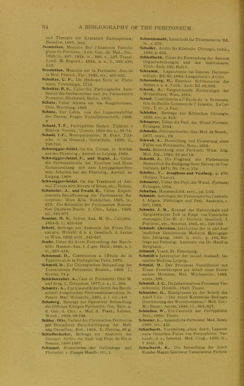 und rherapie der Krankheit Entcroptosen; Basedow, 18i)7, Jena. Scoutetten, Meuioire Sur I’Anatomie Patholo- giquedu Peritoine; Arch. Gen. de Med., Par., 1823, iii., 497; 1824, iv., 386. v,, 537, Transl. Lond. M. Reposit., 1824, n, s., ii., 333, 419, 513. Scoutetten, Memoire sur la Peritonite; Ann.de la Med. Physiol., Par., 1825, xiv., 405-433. Schultze, C. F., De Hydrope Sicco ac Flatu- lento; Vitemberga;, 1713. Schultze, B. S., Ueberdie Pathologische Ante- tlexion der Gerbarniutter und die Parametritis Posterior; Hirshwald, Berlin, 1875. Schutz, Ueber Atresia ani bie Neugeborenen; Diss. Wurzburg, 1888 Schutz, Zur Lehre von der Impermeabilitat des Darms; Prager Vierteljahrsschriit, 1868, 2 Schuld, T. F., Perityphlitis Nederl; Tijdschr. v Heel-en Verlosk., Utrecht, 1850-60, x., 68-74. Schuld, I.F., Metroperitonitis; N. Pract. Tijd- schr, V. de Geneesk., Gorinchein, 1856, ii., 706-710. Schweigger-Seidel, On the Cornea, in Arbiten aus derPhysioIog.; Anstalt zu Leipzig, 1869. Schweigger-Seidel, F., und Oogiel, J., Ueber die Peritonealhohle bei Froschen und Ihren Zusammenhang init dem Lympggefass-Sys- teni; Arbeiten aus der Physiolog. Anstalt zu Leipzig, 1866. Schweigger-Seidel, On the Treatment of Ani- mal Tissues with Nitrate of Silver, etc.; Ibidem. Schnitzler, J., und Bwald, R., Ueber Experi- mentelle Beemflusserng der Peritonealen Re- sorption; Wien Klin. Rundschau, 1895, ix., 273; Zur Kenntniss der Peritonealen Resorp- tion Deutsche Ztschr. f. Chir., Leipz., 1895, xli., 341-377. Scanlan, M. S., Indian Ann. M. Sc., Calcutta, 1854-5, ii., 455-459. Schott, Beitrage zur Anatomie der Fossa Ilio- ctecalis; Wchnbl. d. k. k. Gesellsch. d. Aertze in Wien, 1862, xviii., 345-347. Scuhr, Ueber die Acute Entzundung des Bauch- fells; Hannov. Ann. f. d. ges. Heilk., 1843, n. f. iii., 257-419. Schoensal, D., Contribution a I’Etude de la Typhlite etde la Perityphlite; Paris, 1875. Schmoll, D., Zur Chirurgischew Behandlung der Tuberculosen Peritonitis; Strassb., 1802. C. Goeller, 74 p. Schlebenzuber, A., Case of Peritonitis; Ohio M. und Siirg. J., Columbus, 1877, n. s., ii., 259. Schmitz, A., Zur Casuistik der durch den Bauch- schnitt Ausgeheilten Peritonealtuberculose; St. Peterb. Med. Wchnschr., 1801, n. f. viii., 4-0. Schaberg, Beitrage zur Operativer Behandlung der Dlffu.sen Eitrigen Peritonitis; Ges. Beitr. a. d. Geb. d. Chir. u. Med. d. Prakt., Lebens, Wiesb., 1803, 03-106. Schley, Otto, Verlaul der Chronischen Peritonitis niit Bcsondercr Beruck.sichtigung der Heil- ung Derselben; Berl., 1804, E. Ebering. 45 p. Schlefferdecker, Beitrage zur Anatomie des Darmes; Archiv. fur Anat. uiig Phys. de His et Braune, 1880-1887. SchuppcI, Krankheiteu der Gallenwegc und Plort.ader; v. Ziemss. Handb. vlil., 1. Schneidemuhl, Zeitschrift fur Thiermedecin; Bd. ix.. s. 279. Schuller, Archiv fur Klinisohe Chirurgie, xxxix., 1889. p. 853. Schleiffarth, Ueber die Entzundung der Serosen Organbedeckungen und der Gehirnhaute; Virch. Arch. 129, Heft 1. Schramm, Laparotomie bei Inneren Darmver- schluss; Bd. 30, 1884, Langenbeck’s Archiv. Scherenberg, H., Enormer Echinococcus des Netzes u. s. w. V'irch. Arch. Bd. 40,392. Schenk, S., Vergleichende Embryologie der Wirbelthiere; Wien, 1874. Scruel, Contribution a P Etude de la Fermenta- tion du Bacille Commun de P Intestin; La Cel- lule., T. vii., 1 Fasc. Schloffer, Beitrage zur Klinischen Chirurgie, 1895, xiv., p. 813. Schnuerer, Ueber die Perf. des Wumf. Fortsatz. Erlangen, 1854. Schmeltz, Pelvi-peritonite; Gaz. Med. de Strasb., 1877, xxxvi., 62. Schwab, A., Darstellung und Eroeterung eines Falles von Peritonaitis; Bern., 1853. Scoda, Bemerkung. uber Peritonit. Wien. Allg. Med. Ztg., 1861, 10 and 12. SchoebI, J., Die Flughaut der Fledermause Namentlich die Endigung Ihrer Nerven; in Cen- tralblatt, 1871, No. 18. p. 274. Schiller, V., Josephson and Vestberg, p. 470, (Subper. Tumor). Schnuerer, Ueber die Perf. des Wumf. Fortsatz; Erlangen, 1854. Scharlau, Monatsschrift, xxvii., pp. 1-12. Schmidt, Aetiologie der Pyelonephritis; Centralb. f. Allgem. Pathologie und Path. .Anatomie, s. 387, 1892. Schmitt, J. B., Krampf der Halsmuskeln und Apoplektischer Tod in Folge von Unterleibs- storungen; Cor.-Bl. d.; Deutsch. Gesellsch. f. Psychiat., etc., Neuwied, 1865, xii., 129-133. Schmidt, Christian, Jahrbucher der in und Au^- laudichen Gessammten Mediecin Heraugege- ben; Jahrgang, 1839, b. xxiii., p. 184, Bei- trage zur Patholog; .Anatomie von Dr. Hauff in Besigheim. Schmidt, Vrach. St. Petersburg. Schmidt’s Jahrbucher der in-und Ausland; Ge- samten Medicin, Leipzig. Schmid, H., Der Processus Vermiformis mit Einen Fremdkorpers a'.s inhalt eines Bruck- sackes; Munchen. Med. Wochenschr., 1892, xxxi.x., 288. Schmidt, J. C., De Inflammatione Processus Ver- miformis; Heidelb., 1849; Thesis. Schneider, Q., Randglossen zu der Schrift des Adolf Volz: ‘‘Die durch Kothsteiue Bedingte Durchborung des Wurmfortsatzes;” Med. Cor.- BI.; Bayer; Aerzte, 1846, vii., 804,817. Schnellen, W., Zur Casuistik der Perityphlitis; Berl., 1890; Thesis. Schooler, L., Appendicite Perforans; Med. News, 1880, Ivii., 421. Schuchardt, Vorstellung .eines durch Laparot- omic Geheilten Falles von Perityphlitis; Ver- handl., d. X., Internat. Med. Cong., 1890, iii., 7 Abth . 53. Schuchardt, K., Die Behandlung der durch Rundes Magen Gcschwur Vcranlassten Perfora-