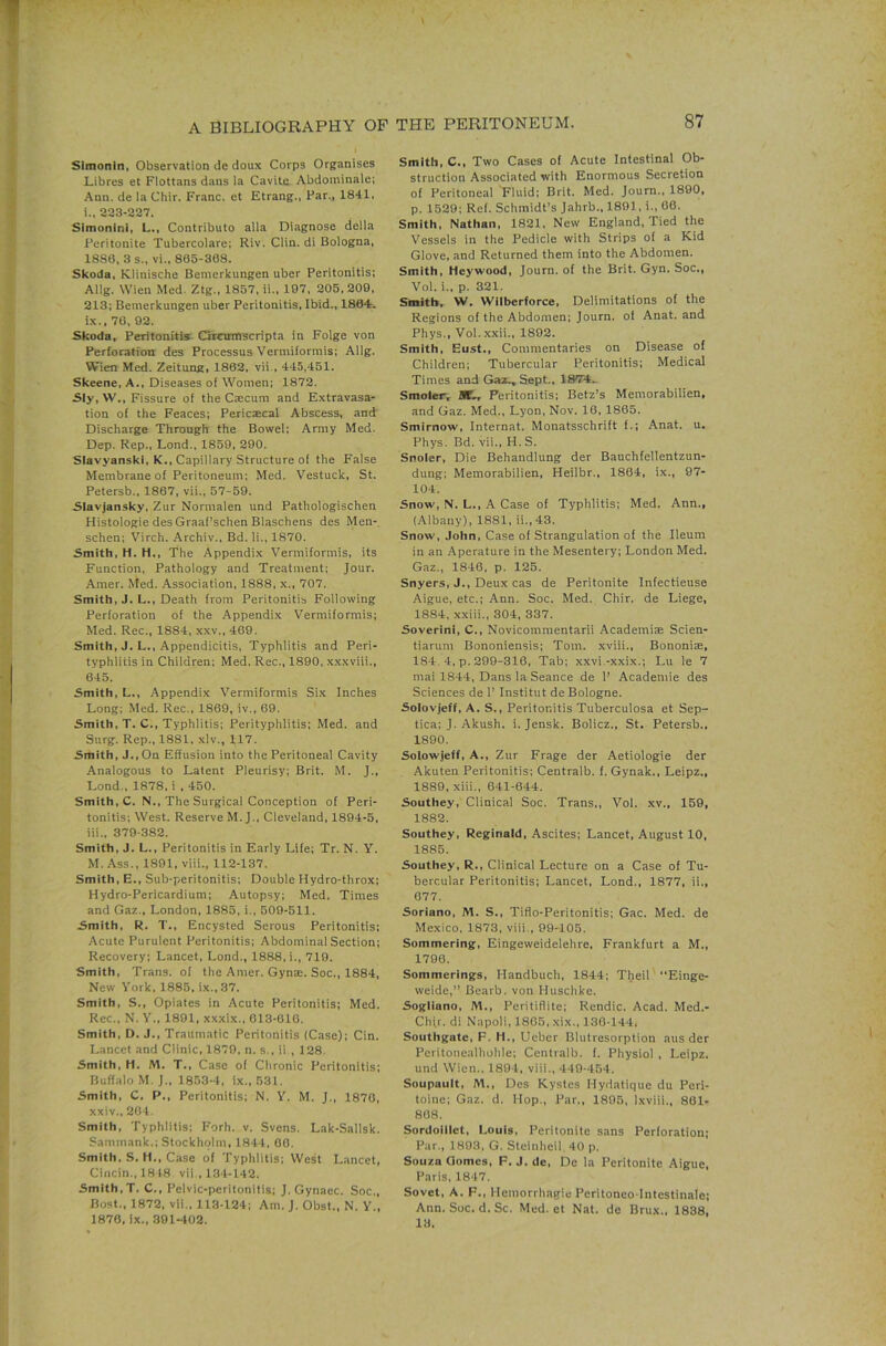 Slmonln, Observation de doux Corps Organises Libres et Fiottans dans la Cavite Abdominale; Ann. de la Chir. Franc, et Etrang., Far., 1841. 1., 223-227. SimoninI, L., Contribute alia Diagnose della Peritonite Tubercolare; Riv. Clin, di Bologna, 1880, 3 s., vi., 865-308. Skoda, Klinische Bemerkungen uber Peritonitis; Allg. Wien Med. Ztg., 1857, ii., 197, 205.209, 213; Bemerkungen uber Peritonitis, Ibid., 1864. i.x.. 70, 92. Skoda, Peritonitis. Crrcumscripta in Folge von Perforation des Processus Vermiformis; Allg. Wien Med. Zeitung, 1862, vii., 445,451. Skeene, A., Diseases of Women; 1872. Sly, W., Fissure of the C;ecura and Extravasa- tion of the Feaces; Pericecal Abscess, and Discharge Through the Bowel; Army Med. Dep. Rep., Lond., 1859, 290. Slavyanski, K., Capillary Structure of the False Membrane of Peritoneum; Med. Vestuck, St. Petersb., 1867, vii., 57-59. Slavjansky. Zur Normalen und Pathologischen Histologie des Graaf’schen Blaschens des Men- schen; Virch. Archiv., Bd. li., 1870. Smith, H. H., The Appendix Vermiformis, its Function, Pathology and Treatment; Jour. Amer. Med. Association, 1888, x., 707. Smith, J. L., Death from Peritonitis Following Perforation of the Appendix Vermiformis; Med. Rec., 1884, xxv., 469. Smith, J. L., Appendicitis, Typhlitis and Peri- typhlitis in Children; Med. Rec., 1890, xxxviii., 645. Smith, L., Appendix Vermiformis Si.x Inches Long; Med. Rec., 1869, iv., 69. Smith, T. C., Typhlitis; Perityphlitis; Med. and Surg. Rep., 1881, xlv., 117. Smith, J., On Effusion into the Peritonea! Cavity Analogous to Latent Pleurisy; Brit. M. J., Lond., 1878, i , 450. Smith, C. N., The Surgical Conception of Peri- tonitis; West. Reserve M. J., Cleveland, 1894-5, 111., 379-382. Smith, J. L., Peritonitis in Early Life; Tr. N. Y. M. Ass., 1891, viii., 112-137. Smith, E., Sub-peritonitis; Double Hydro-throx; Hydro-Pericardium; Autopsy; Med. Times and Gaz., London, 1885, i., 509-511. Smith, R. T., Encysted Serous Peritonitis; Acute Purulent Peritonitis; Abdominal Section; Recovery; Lancet, Lond., 1888, i., 719. Smith, Trans, of the Amer. Gynae. Soc., 1884, New York. 1885, ix.,37. Smith, S., Opiates in Acute Peritonitis; Med. Rec., N. Y., 1891, xxxix., 013-610, Smith, D. J., Traumatic Peritonitis (Case); Cin. Lancet and Clinic, 1879, n. s., ii , 128. Smith, H. M. T., Case of Clironic Peritonitis; Buffalo M.J., 1853-4, ix., 531. Smith, C. P,, Peritonitis; N. Y, M. J., 1870, xxiv., 264. Smith, Typhlitis; Forh. v. Svens. Lak-Sallsk. Sammank.; Stockholm, 1841, 00. Smith, S. H., Case of Typhlitis; West Lancet, Cincin., 1818 vii , 134-142. Smith, T. C., Pelvic-peritonitis; J. Gynaec. Soc., Bost., 1872, vii., 113-124; Am. J. Obst., N. Y., 1870, ix., 391-402. Smith, C., Two Cases of Acute Intestinal Ob- struction Associated with Enormous Secretion of Peritoneal Fluid; Brit. Med. Journ., 1890, p. 1529; Ref. Schmidt’s Jahrb., 1891, i., 06. Smith, Nathan, 1821, New England, Tied the Vessels in the Pedicle with Strips of a Kid Glove, and Returned them into the Abdomen. Smith, Heywood, Journ. of the Brit. Gyn. Soc., Vol. i., p. 321. Smith, W. Wilberforce, Delimitations of the Regions of the Abdomen; Journ. of Anat. and Phys., Vol.xxii., 1892. Smith, Bust., Commentaries on Disease of Children; Tubercular Peritonitis; Medical Times and Gai., Sept., ISTU., Smoler, Peritonitis; Betz’s Memorabilien, and Gaz. Med., Lyon, Nov. 16. 1865. Smirnow, Internat. Monatsschrift f.; Anat. u. Phys. Bd. vii., H. S. Snoler, Die Behandlung der Bauchfellentzun- dung; Memorabilien, Heilbr., 1864, ix., 97- 104. Snow, N. L., A Case of Typhlitis; Med. Ann., (Albany), 1881, ii.,43. Snow, John, Case of Strangulation of the Ileum in an Aperature in the Mesentery; London Med. Gaz., 1846, p, 125. Snyers, J., Deux cas de Peritonite Infectieuse Aigue, etc.; Ann. Soc. Med. Chir. de Liege, 1884, xxiii., 304, 337. Soverini, C., Novicomraentarii Academi® Scien- tiarum Bononiensis; Tom. xviii., Bononi®, 184. 4, p. 299-316, Tab; xxvi.-xxix.; Lu le 7 mai 1844, Dans la Seance de 1’ Acadeniie des Sciences de !’ Institut de Bologne. Solovjeff, A. S., Peritonitis Tuberculosa et Sep- tica; J. Akush. i. Jensk. Bolicz., St. Petersb., 1890. Solowjeff, A., Zur Frage der Aetiologie der Akuten Peritonitis; Centralb. f. Gynak., Leipz., 1889, xiii., 641-644. Southey, Clinical Soc. Trans,, Vol. xv., 159, 1882. Southey, Reginald, Ascites; Lancet, August 10, 1885. Southey, R., Clinical Lecture on a Case of Tu- bercular Peritonitis; Lancet, Lond., 1877, ii., 677. Soriano, M. S., Tiflo-Peritonitis; Gac. Med. de Mexico, 1873, viii., 99-105. Sommering, Eingeweidelehre, Frankfurt a M., 1796. Sommerings, Handbuch, 1844; Tljeil “Einge- weide,” Bearb. von Huschke. Sogliano, M., Peritiflite; Rendic. Acad. Med.- Chfr. di Napoli, 1865, xix., 136-144, Southgate, F. H., Ucbcr Blutresorption aus der Peritonealholile; Centralb. f. Physiol , Leipz. und Wien.. 1894, viii., 449-454. Soupault, M., Des Kystes Hydatique du Peri- toine; Gaz. d. Hop., Par., 1895, Ixviii., 861- 808. Sordoiilet, Louis, Peritonite sans Perforation; Par., 1893, G. Steinlieil, 40 p. Souza Gomes, F. J. de, De la Peritonite Aigue, Paris, 1847. Sovet, A. F,, Hemorrhagic Peritonco-lntestinale; Ann. Soc. d. Sc, Med. et Nat. de Brux., 1838, 13.