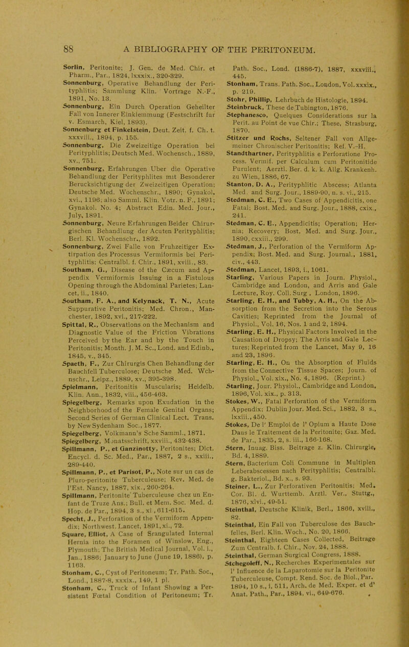 Sorlin, Peritonite; J. Gen. de Med. Chir. et Pharm., Par., 1824, Ixx.xix., 320-329. Sonnenburg, Operative Behandlung der Peri- typhlitis; Sammlung Klin. Vortrage N.-F., 1891. No. 13. 5onnenburg, Ein Durch Operation Geheilter Fall von Innerer Einklemmung (Festschrift fur V. Esmarch, Kiel, 1893). Sonnenburg et Pinkelstein, Deut. Zeit. f. Ch. t. xxxviii., 1894, p. 155. Sonnenburg, Die Zweizeitige Operation bei Perityphlitis; Deutsch Med. Wochensch., 1889, XV., 751. Sonnenburg, Erfahrungen Uber die Operative Behandlung der Perityphlites mit Besonderer Berucksichtigung der Zweizeitigen Operation; Deutsche Med. Wochenschr., 1890; Gynakol. xvi., 1196; also Samml. Klin. Votr. n. F., 1891; Gynakol. No. 4; Abstract Edin. Med. Jour., July, 1891. Sonnenburg, Neure Erfahrungen Beider Chirur- gischen Behandlung der Acuten Perityphlitis; Berl. Kl. Wochenschr., 1892. Sonnenburg, Zwei Falle von F'ruhzeitiger Ex- tirpation des Processus Vermiformis bei Peri- typhlitis; Centralbl. f. Chir., 1891, xviii., 83. Southam, G., Disease of the Caecum and Ap- pendix Vermiformis Issuing in a Fistulous Opening through the Abdominal Parietes; Lan- cet. ii., 1840. Southam, F. A., and Kelynack, T. N., Acute Suppurative Peritonitis; Med. Chron., Man- chester, 1892, xvi., 217-222. Spittal, R., Observations on the Mechanism and Diagnostic Value of the Friction Vibrations Perceived by the Ear and by the Touch in Peritonitis; Month. J. M. Sc., Lond. and Edinb., 1845, V., 345. Spaeth, F., Zur Chirurgis Chen Behandlung der Bauchfell Tuberculose; Deutsche Med. Wch- nschr., Leipz., 1889, xv., 395-398. Spielmann, Peritonitis Muscularis; Heidelb. Klin. Ann., 1832, viii., 450-463. Spiegelberg, Remarks upon Exudation in the Neighborhood of the Female Genital Organs; Second Series of German Clinical Lect. Trans, by New Sydenham Soc., 1877. Spiegelberg, Volkmann’s Sche Samml., 1871. Spiegelberg, Monatsschrift, xxviii., 432-438. Spillmann, P., et Qanzinotty, Peritonites; Diet. Encycl. d. Sc. Med., Par., 1887, 2 s., xxiii., 289-440. Spillmann, P., et Parlsot, P., Note sur un cas de Pluro-peritonite Tuberculeuse; Rev. Med. de I’Est. Nancy. 1887, xix., 200-264. Spillmann, Peritonite’Tuberculeuse chez un En- fant de Truze Ans.; Bull, et Mem. Soc. Med. d. Hop. de Par., 1894, 3 s., xl . 011-015. Specht, J., Perforation of the Vermiform .Appen- dix; Northwest. Lancet, 1801,xi., 72. Square, Elliot, A Case of Srangulated Internal Hernia into the Foramen of Winslow. Eng., Plymouth; The British Medical Journal, Vol. i., Jan., 1880; January to June (June 10. 1880), p. 1103. Stonham, C., Cyst of Peritoneum; Tr. Path. Soc., Lond., 1887-8, xxxix., 149, 1 pi. Stonham, C., Truck of Infant Showing a Per- sistent Foetal Condition of Peritoneum; Tr. Path. Soc., Lond. (1880-7), 1887, xxxviii., 445. Stonham, Trans. Path. Soc., London, Vol.xxxix., p. 219. Stohr, Phillip, Lehrbuchde Histologie, 1894. Steinbruck, These de.Tubington, 1870. Stephanesco, Quelques Considerations sur la Perit. au Point de vue Chir.; These, Strasburg, 1870. Stitzer und Rochs, Seltener Fall von Allge- meiner Chronischer Peritonitis; Ref. V.-H. Standthartner, Perityphlitis e Perforatione Pro- cess. Vermif. per Calculum cum Peritonitide Purulent; Aerztl. Ber. d. k. k. Allg. Krankenh. zu Wien, 1886, 67. Stanton, D. A., Perityphlitic Abscess; Atlanta Med, and Surg. Jour., 1889-90, n. s. vi., 215. Stedman, C. E., Two Cases of Appendicitis, one Fatal; Bost. Med. and Surg. Jour., 1888, cxix., 241. Stedman, C. E., Appendicitis; Operation; Her- nia; Recovery; Bost. Med. and Surg. Jour., 1890, cxxiii., 299. Stedman, J., Perforation of the Vermiform Ap- pendix; Bost. Med. and Surg. Journal., 1881, civ., 443. Stedman, Lancet, 1893, i., 1061. Starling, Various Papers in Journ. Physiol., Cambridge and London, and Arris and Gale Lecture, Roy. Coll. Surg , London, 1896. Starling, E. H., and Tubby, A. H., On the Ab- sorption from the Secretion into the Serous Cavities; Reprinted from the Journal of Physiol., Vol. 16, Nos. 1 and 2, 1894. Starling, E. H., Physical Factors Involved in the Causation of Dropsy; The Arris and Gale Lec- tures; Reprinted from the Lancet, May 9, 16 and 23, 1896. Starling, E. H., On the Absorption of Fluids from the Connective Tissue Spaces; Journ. of Physiol., Vol. xix.. No. 4,1896. (Reprint.) Starling, Jour. Physiol., Cambridge and London, 1896, Vol. xix., p. 313. Stokes, W., Fatal Perforation of the Vermiform Appendix; Dublin Jour. Med. Sci., 1882, 3 s., Ixxiii., 450. Stokes, De 1' Emploi de P Opium a Haute Dose Daus le Traitement de la Peritonite; Gaz. Med. de Par., 1835, 2, s. iii., 160-168. Stern, fnuag. Biss. Beitrage z. Klin. Chirurgie, Bd. 4,1889. Stern, B,icterium Coli Commune in Multiplen Leberabscessen nach Perityphlitis; Centralbl. g. Bakteriol., Bd. x., s. 93. Steiner, L., Zur Perforativen Peritonitis; Med, Cor. Bl. d. Wurttemb. Arztl. Ver., Stuttg., 1870, xlvi., 49-51. Steinthal, Deutsche Klinik, Berl., 1800, xviii., 82. Steinthal, Ein Fall von Tuberculose des Bauch- fellcs, Berl. Klin. Woch., No. 20. 1800. Steinthal, Eighteen Cases Collected. Beitrage Zum Centralb. f. Chir., Nov. 24, 1888. Steinthal, German Surgical Congress, 1888. Stchcgoleff, N., Recherches Experimentales sur 1’ Influence de la Laparotomie sur la Peritonite Tuberculeuse, Compt. Rend. Soc. de Biol., Par. 1894, 10 s., 1. 511, Arch, do Med. Exper. et d' Anat. Path., Par., 1894, vi., 649-070.