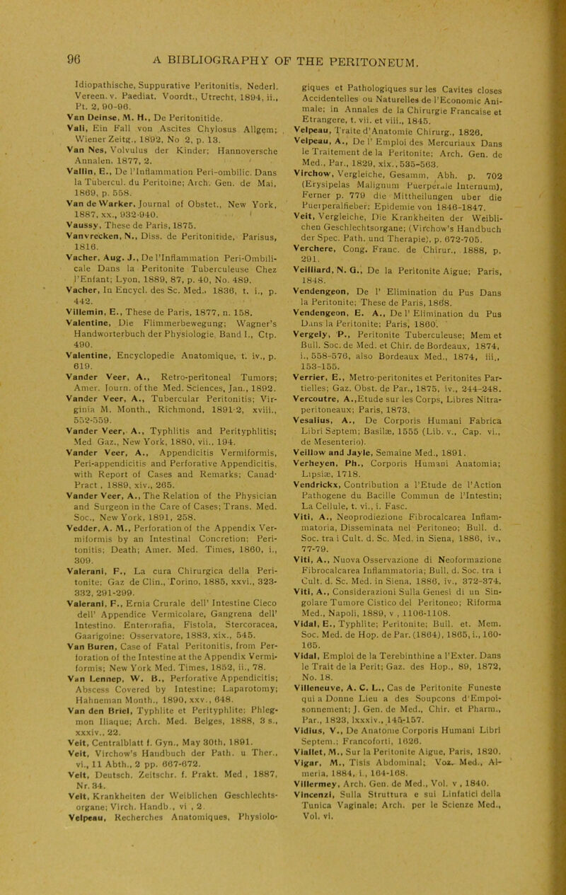 Idiopathische, Suppurative Peritonitis, Nederl. Vereen. V. Paediat. Voordt., Utrecht, 1894, ii„ Pt. 2. 90-00. Van Oeinse, M. H., De Peritonitide. Vali, Ein Fall von Ascites Chylosus .Allgem; Wiener Zeitg., 1802, No 2, p. 13. Van Nes, Volvulus der Kinder; Hannoversche Annalen, 1877, 2. Vallin, E., De I’lnflainmation Peri-oinbilic. Dans la Tubercul. du Peritoine; Arch. Gen. de Mai. 1869. p. 558. Van de Warker. Journal of Obstet., New York. 1887. .\.\., 032-040. < Vaussy, These de Paris, 1875. Vanvrecken, N,, Diss. de Peritonitide, Parisus, 1816. Vacher, Aug. J., De I’Intlainmation Peri-Ombili- cale Dans la Peritonite Tuberculeuse Chez J’Enlant; Lyon, 1889. 87, p. 40, No. 489. Vacher, In Encycl. des Sc. Med.. 1836, t. i., p. 442. Villemin, E., These de Paris, 1877, n. 158. Valentine, Die Flimmerbewegung; Wagner’s Handworterbuch der Physiologie, Band 1., Ctp. 490. Valentine, Encyclopedie Anatomique, t. iv., p. 619. Vander Veer, A., Retro-peritoneal Tumors; Amer. lourn.ofthe Med. Sciences, Jan., 1892. Vander Veer, A., Tubercular Peritonitis; Vir- ginia M. Month., Richmond, 18912, xviii., 552-559. Vander Veer, A., Typhlitis and Perityphlitis; Med Gaz., New York, 1880, vii., 194. Vander Veer, A., Appendicitis Vermiformis, Peri-appendicitis and Perforative Appendicitis, with Report of Cases and Remarks; Canad- Pract , 1889, xiv., 265. Vander Veer, A., The Relation of the Physician and Surgeon in the Care of Cases; Trans. Med. Soc., New York, 1891, 258. Vedder.A. M., Perforation of the Appendix Ver- miformis by an intestinal Concretion; Peri- tonitis; Death; Amer. Med. Times, 1860, i., 309. Valerani, F., La cura Chirurgica della Peri- tonite; Gaz de Clin., Torino, 1885, xxvi., 323- 332, 291-299. Valerani, F., Ernia Crurale dell’ Intestine Cieco dell’ Appendice Vermicolare, Gangrena dell’ Intestino. Enterorafia, Fistola, Stercoracea, Gaarigoine; Osservatore, 1883, xix., 545. Van Buren, Case of Fatal Peritonitis, from Per- foration of the Intestine at the Appendix Vermi- formis; New York Med. Times, 1852, ii., 78. Van Lennep, W. B., Perforative Appendicitis; Abscess Covered by Intestine; Laparotomy; Hahneman Month., 1890, xxv., 648. Van den Briel, Typhlite et Perityphlite; Phleg- mon Iliaquc; Arch. Med. Beiges, 1888, 3 s., xxxiv.. 22. Veit, Centralblatt I. Gyn., May 30th, 1891. Veit, Virchow’s Handbuch der Path, u Ther., vi., 11 Abth., 2 pp. 007-672. Veit, Deutsch. Zcitschr. f. Prakt. Med , 1887, Nr. 34. Veit, Krankheiten der Weiblichen Geschlechts- organc; Vlrch. Ilandb., vi , 2. Velpeau, Recherches Anatomiques, Physiolo- giques et Pathologiques sur les Cavites closes Accidentelles ou Naturelles de I’Economic Ani- male; in Annales de la Chirurgie Francaise et Etrangere, t. vii. et viii., 1845. Velpeau, Traited'Anatomie Chirurg., 1826. Velpeau, A., De 1’ Emploi des .Mercuriau.x Dans le Traitement de la Peritonite; Arch. Gen. de Med., Par., 1829. .xix.. 535-503. Virchow, Vergleiche, Gesamm, Abh. p. 702 (Erysipelas Maligiuim Puerpeiale Internum), Ferner p. 779 die Mittheilungen uber die Pueiperalfieber; Epidemie von 1846-1847. Veit, Vergleiche, Die Krankheiten der Weibli- chen Geschlechtsorgane; (Virchow’s Handbuch der Spec. Path, und Therapie), p. 672-705. Verchere, Cong. Franc, de Chirur., 1888, p. 201. Veilliard, N. Q., De la Peritonite Aigue; Paris, 1848. Vendengeon, De 1’ Elimination du Pus Dans la Peritonite; These de Paris, 1868. Vendengeon, E. A., De 1’ Elimination du Pus D.ins la Peritonite; Paris, 1860. Vergely, P., Peritonite Tuberculeuse; Mem et Bull. Soc. de Med. et Chir. de Bordeaux, 1874, i., 558-576, also Bordeaux Med., 1874, iii., 153-155. Verrier, E., Metro-peritonites et Peritonites Par- tielles; Gaz. Obst. de Par., 1875, iv., 244-248. Vercoutre, A..Etude sur les Corps, Libres Nitra- peritoneaux; Paris, 1873. Vesalius, A., De Corporis Humani Fabrica Libri Septem; Basilae, 1555 (Lib. v.. Cap. vi., de Mesenterio). Veillow and Jayle, Semaine Med., 1891. Verheyen, Ph., Corporis Humani Anatomia; Lipsiae, 1718. Vendrickx, Contribution a I’Etude de I’Action Pathogene du Bacille Commun de I’Intestin; La Cellule, t. vi., i. Fasc. Viti, A., Neoprodiezione Fibrocalcarea Inflam- matoria. Disseminata nel Peritoneo; Bull. d. Soc. tra i Cult. d. Sc. Med. in Siena, 1886, iv., 77-79. Viti, A., Nuova Osservazione di Neoformazione Fibrocalcarea Inflammatoria; Bull. d. Soc. tra i Cult. d. Sc. Med. in Siena, 1886, iv., 372-374. Viti, A., Considerazioni Sulla Genesi di un Sin- golare Tumore Cistico del Peritoneo; Riforma Med., Napoli, 1889, v , 1106-1108. Vidal, E., Typhlite; Peritonite; Bull. et. Mem. Soc. Med. de Hop. de Par. (1864), 1865, i., 160- 165. Vidal, Emploi de la Terebinthine a I’Exter. Dans le Trait de la Peril; Gaz. des Hop., 89, 1872, No. 18. Villeneuve, A. C. L., Cas de Peritonite Funeste qui a Donne Lieu a des Soupcons d'Empoi- sonnement; J. Gen. de Med., Chir. et Pharm.. Par., 1823, l-xxxiv., 14,5-157. Vidius, V., De Anatome Corporis Humani Libri Septem.; F'rancoforti, 1028. Vlallet, M., Sur la Peritonite Aigue. Paris, 1820. Vlgar, M., Tisis Abdominal; Voi, Med., Al- meria, 1884, i., 104-108. Vlllermey, Arch. Gen. de Med., Vol. v , 1840. VIncenzi, Sulla Struttura e sui Linfatici della Tunica Vaginale; Arch, per le Scienze Med., Vol. vl.