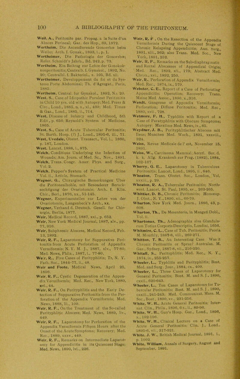 Well, A., Peritonite par. Propag. a la Suite d’un •Absces Perineal; Gaz. des Hop., 89, 1872. Werthelm, Die Ascendierende Gonorrhce beira Weibc; Arch. (. Gynak., 1893, i.,p. 1. Wertheimer, Die Pathologic der Gonorrhoe; Refer. Schmidt’s Jahrb., Bd. 242, p. 73. Wertheim, Eiii Beitrag zur Lehre der Gonokok- kenperitonitis; Ceiitralb. f. Gynakol., 1892, No. 20; Ceutralbl. f. Bakteriol., s. 105, Bd. .\ii. Wertheimer, Developpement du foi et du Sys- teme Porte Abdominal; Th. d’Agregat., Paris, 1885. Wertheim, Central, fur Gynakol., 1892, No. 20. West, S., Case of Idiopathic Purulent Peritonitis in Child 10 yrs. old with .‘\utopsy; Med. Press & Circ., Loud., 1885, n. s., .xl., 409; Med. Times & Gaz., Lond., 1885, ii., 714. West, Disease of Infancy and Childhood, 5th Edit , p. 650; Reynold’s System of Medicine, 1865. West, S., Case of Acute Tubercular Peritonitis; St. Barth. Hosp. (?) J., Lond., 1895-6, iii., 71. West, Uvedale, Obstet. Transact., Vol, i., 1800, p. 187, London. West, Lancet, 1888, i., 875. Welch, Conditions Underlying the Infection of Wounds; Am. Journ. of Med. Sc., Nov., 1891. Welch, Trans. Congr. Amer. Phys. and Surg., Vol. 2. Welch, Pepper’s System of Practical Medicine Vol. ii., .Article, Stomach. Wegner, Q., Chirurgische Bemerkungen Uber die Peritonealhohle, mit Besonderer Beruck- sechtigung der Ovariotomie; Arch. f. Klin. Chir., Berl., 1876, x.x., 51-145. Wegner, Experimentelles zur Lehre von der Ovariotomie, Langenbeck’s Arch., xx. Wegner, Verhand d. Deutsch. Gesell. fur Chir- urgie, Berlin, 1877. Weir, Medical Record, 1887, xxi., p. 052. Weir, New York Medical Journal, 1887, xlv., pp. 77, 316. Weir, Subphrenic Abscess, Medical Record, Feb. 13, 1892. Weir, R. F., Laparotomy for Suppurative Peri- tonitis from Acute Perforation of Appendix Vermiformis; N. Y. M. J., 1887, xlv., 77-80; Med. News, Phila., 1887, i., 77-80. Weir, R., Five Cases of Perityphlitis; Tr, N. Y. Path. Soc., 1844-77, ii., 48. Weir and Foote, Medical News, April 25, 1896. Weir, R. F,, Cystic Degeneration of the Appen- dix Vermiformis; Med. Rec., New York, 1880, xvi., 44. Weir, R. F., On Perityphlitis and the Early De- tection of Suppurative Peritonitis from the Per- foration of the Appendix Vermiformis; Med. News, 1888, lii., 109. Weir, R. F., On the Treatment of the So-called Perityphlitic Abscess; Med. News, 1889, liv., 449. Weir, R. F., Laparotomy for Perforation of the Appendix Vermiformis Fifteen Hours after the Onset of the Acute Symptoms; Recovery; Med. Rec., 1889, x.\xv., 449. Weir, R. F., Remarks on Intermediate Laparot- omy for Appendicitis in its Quiescent Stage; Med. News, 1890, Ivi., 220. Weir, R. F , On the Resection of the Appendix Vermiformis During the Quiescent Stage of Chronic Relapsing Appendicitis; Ann. burg., 1891, xiii., 302; also Trans. Med. Soc., New York, 1891, 252. Weir, R, F., Remarks on the Sub-diaphragmatic and Rectal Abscesses of Appendical Origin; Med. Rec., 1892, xli., 173; Abstract Med. Chron., xvi., 1892, 250. Weir, R., Perforation of Appendix Vermiformis: Med. Rec., 1874, ix., 579. Webster, C. E., Report of a Case of Perforating Appendicitis; Operation; Recovery; Trans. Maine Med. Assoc., 1890, x.,316. Wendt, Gangrene of Appendix V'ermiformis; Perforation; Diffuse Peritonitis; Med. Rec, 1880, .xvii., 728. Wetmore, F. H., Typhlitis with Report of a Case of Paratyphlitis with Obscure Symptoms; Autopsy: Maratime Med. News, iv., 65. Weydner, J. B., Perityphlitischer Abscess mit Ileus; Munchen Med. Woch., 1891, xxxviii., 324. Weiss, Revue Medicale de 1’ est, November 15, 1891. Weiss, W., Carcinoma Mammal; AerztI. Ber. d. k. k. Allg. Krankenh zur Prag. (1882), 1884, 162-167. Wherry, Q. E., Laparotomy in Tuberculous Peritonitis; Lancet, Lond., 1895, ii , 840. Wheaton, Trans. Obstet. Soc., London, Vol. xxxiii., p. 29. Wheaton, R. A., Tubercular Peritonitis; North- west. Lancet, St. Paul, 1895, xv., 262-265. Whittier, D. B., Chronic Peritonitis; Homoeop. J. Obst., N. Y., 1890, xii., 60-70. Wharton, New York Med. Journ., 1886, 43, p. 608. Wharton, Th., De Mesenterio, in Mangeti Dobl., Vol. ii. Whartonus, Th., Adenographia sive Glandula- rum Totius Corporis Descriptio, Londini, 1650. Whitmire, C. L., Case of Tub. Peritonitis: Peoria M. Monthly, 1887-8, viii., 269-271. Whitton, T. B., An Interesting Case Was it Chronic Peritonitis or Sprue? Australas. M. Gaz., Sydney, 1887-8, vii., 216-220. Whitall, S., Perityphlitis; Med. Rec., N. Y., 1874, ix., 255-257. Wheeler, L., Typhlitis and Perityphlitis; Bost. Med. andSurg. Jour., 1884, cx., 409. Wheeler, L., Three Cases of Laparotomy for General Peritonitis; Bost. M. and S. J., 1890, exxii., 620-043. Wheeler, L., Ten Cases of Laparotomy for Tu- bercular Peritonitis; Bost. M. and S. J , 1890, exxiii..241-243; Med. Communicat. Mass. M. Soc., Bost., 1890, XV., 231-250. White, W. H., Acute General Peritonitis: Inter- nat. Clin., Phila., 1800, 0 s., ii., 80-96. White, W. H., Guy’s Hosp. Gaz., Lond., 1890, X., 102-100. White, W. H., Clinical Lecture on a Case of .\cutu General Peritonitis; Clin. J., Lond., 1895-6, vii., 317-321. White, J. W., British Medical Journ.il, 1891. 1., p. 1002. White, William, Annals of Surgery, August and September, 1891.