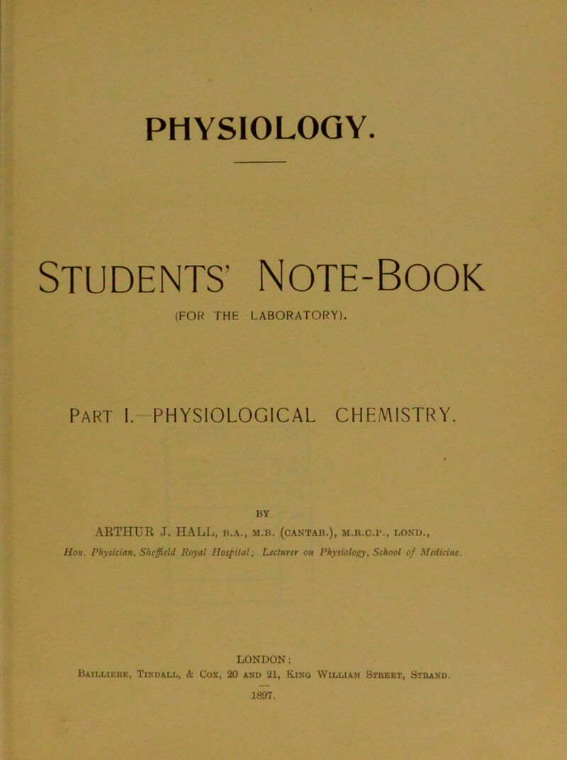 STUDENTS’ Note-Book (FOR THE LABORATORY). Part I.-PHYSIOLOGICAL CHEMISTRY. BY ARTHUK J. HALL, b.a., m.b. (cantab.), m.r.c.b., bond., Hon. Physician, Sheffield Royal Hospital; Lecturer on Physiology, School of Medicine. LONDON: Baillikre, Tikdall, & Cox, 20 and 21, King William Street, Strand. 1897.