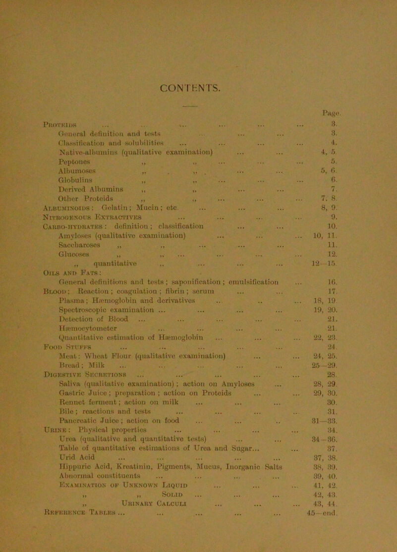 CON THNTS. Fa^''. Fk()Tkii>s ... ... ... ■•. ••• 3. Omieral definition and tests .. ... ... 3. ('la.ssifiealion and solnliilities ... ... ... ... -4. Native-alliiunins (qualitative examination) ... ... 4, 5 Peptones ,, „ ... ... ... 5. All)umoses „ , , ... ... 5, (i. Globulins „ ,, ... .■■ ... C> Derived Albumins „ ... ... 7. Other Proteids „ ,, ... ... ... 7. 3. Albuminoius : Gelatin; ^lucin; etc. ... ... ... 8, 9. NiTROuEXOt.'.s Extractives ... ... ... ... 9. Carbo-hvdratks : dofinitiou; classification ... ... 10. Arayloses (qualitative examination) ... ... ... 10, 11. Saccharoses ,, ,, ... ... ... 11. Glucoses ,, ... ... ... ... 12. ,, quantitative ,, ... ... ... 12 15 On.s ANi> Eats: Gieneral definitions and tests; saponification; emulsification ... lO. Blood: Reaction; coagulation; fibrin; serum ... ... 17. Plasma; Hnmioglobin and derivatives ... .. ... 18, 19. Spectroscopic examination ... ... ... ... 19, 20. Detection of Blood ... ... ... ... ... 21. Ilicmocytoinetcr ... ... ... ... 21. Quantitative estimation of HaBinoglobin ... ... ... 22, 23. Pood Sti fes ... ... ... ... ... 2-1. Meat: Wheat Flour (<[ualitative examination) ... ... 24, 25. Bread; Milk ... ... ... 25 29. Digestive Secretions ... ... ... ... ... 28. Saliva (qualitative examination) ; action on Amyloses ... 28, 29. Gastric Juice; preparation; action on Proteids ... ... 29, 30. Rennet ferment; action on milk ... ... ... 30. Bile; reactions and tests ... ... ... .. 31. Pancreatic Juice; action on food ... ... .. 31- -33. Urine : I’hysical properties ... ... ... ... :!4. Urea (qualitative and quantitative tests) ... ... 34 :36. Table of quantitative estimations of Urea and Sugar... ... 37. Urid Acid ... ... ... ... ... 37, 38. Hippuric Acid, Kreatinin, Pigments, Mucus, Inorganic Salts 38, 3!). Abnormal constituents ... ... ... ... 3i), 40. Examin.atios oe Unknown liiQUin ... ... ... 41, 42. „ ,, Solid ... ... ... 42, 43. ,, Urinary Calculi ... ... ... 43, 44. Reference Tables ... ... ... ... ... 45 end.