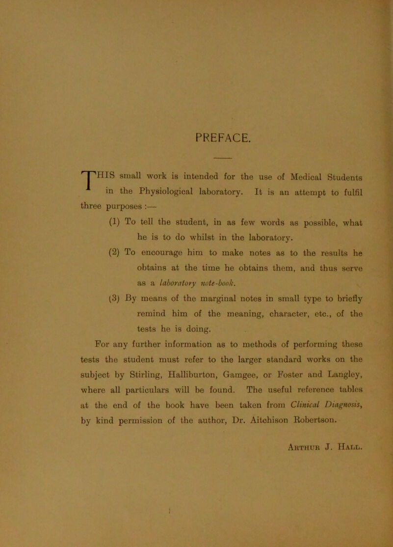 PREFACE. '^HIS small work is intended for the use of Medical Students in the Physiological laboratory. It is an attempt to fulfil three purposes :— (1) To tell the student, in as few words as possible, what he is to do whilst in the laboratory. (2) To encourage him to make notes as to the results he obtains at the time he obtains them, and thus serve as a laboratory note-book. (3j By means of the marginal notes in small type to briefly remind him of the meaning, character, etc., of the tests he is doing. For any further information as to methods of performing these tests the student must refer to the larger standard works on the subject by Stirling, Halliburton, Gamgee, or Foster and Langley, where all particulars will be found. The useful reference tables at the end of the book have been taken from Clinical Diagnosis, by kind permission of the author. Dr. Aitchison Robertson. Arthur J. Haul.