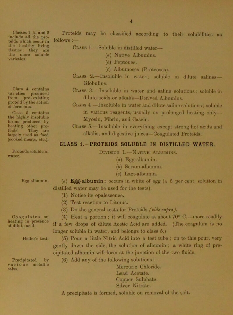 4 Classes 1, 2, and 3 include all the pro- teids which occur in the healthy living tissues; they are the more soluble varieties. Class 4 contains varieties produced from pre-existing proteid by the action of ferments. Class 5 contains the highly insoluble forms produced by heating other pro- teids. They are largely u.sed as food (cooked meats, etc.). Proteids soluble in water. Egg-albumin. Coagulates on heating in presence of dilute acid. Heller’s test. Precipitated by various metallic salts. Proteids may be classified according to their solubilities as follows :— Cl.\bs 1.—Soluble in distilled water— (a) Native Albumins. (b) Peptones. (c) Albumoses (Proteoses). Class 2.—Insoluble in water; soluble in dilute salines— Globulins. Class 3.—Insoluble in water and saline solutions; soluble in dilute acids or alkalis—Derived Albumins. Class 4 —Insoluble iu water and dilute saline solutions; soluble in various reagents, usually on prolonged heating only— Myosin, Fibrin, and Casein. Class 6.—Insoluble in everything except strong hot acids and alkalis, and digestive juices—Coagulated Proteids. CLASS 1.-PROTEIDS SOLUBLE IN DISTILLED WATER. Division 1.—Native Alhumins. (rt) Egg-albumin. (b) Serum-albumin. (c) Lact-albumin. (cl) Egg-albumin: occurs in white of egg (a 5 per cent, solution in distilled w'ater may be used for the tests). (1) Notice its opalescence. (2) Test reaction to Litmus. (3) Do the general tests for Proteids (vide supra). (4) Heat a portion ; it will coagulate at about 70’’ C.—more readily if a few drops of dilute Acetic Acid are added. (The coagulum is no longer soluble in water, and belongs to class 5.) (5) Pour a little Nitric Acid into a test tube ; on to this pour, very gently down the side, the solution of albumin ; a white ring of pre- cipitated albumin will form at the junction of the two fluids. (6) Add any of the following solutions :— Mercuric Chloride. Lead Acetate. Copper Sulphate. Silver Nitrate. A precipitate is formed, soluble on removal of the salt.