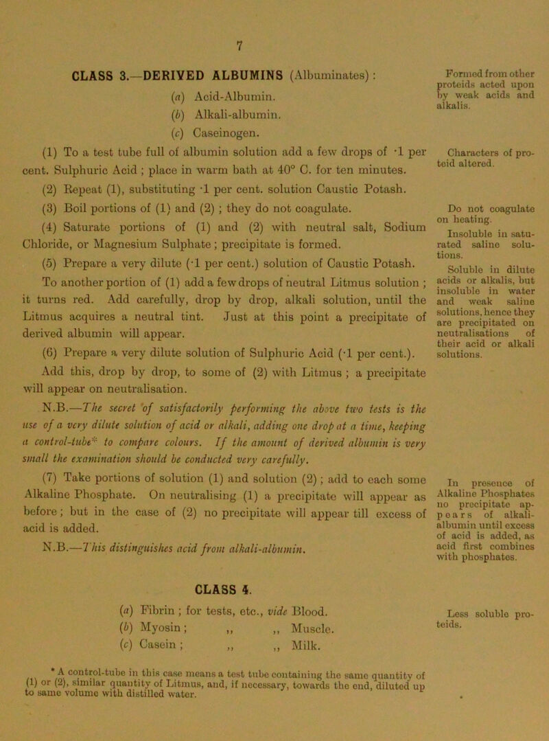 CLASS 3.—DERIVED ALBUMINS (Albuminates): (a) Acid-Albumin. (b) Alkali-albumin. (c) Caseinogen. (1) To a test tube full of albumin solution add a few drops of •! per cent. Sulphuric Acid ; place in warm bath at 40° C. for ten minutes. (2) Repeat (1), substituting -1 per cent, solution Caustic Potash. (3) Boil portions of (1) and (2) ; they do not coagulate. (4) Saturate portions of (1) and (2) with neutral salt, Sodium Chloride, or Magnesium Sulphate; precipitate is formed. (5) Prepare a very dilute (-1 per cent.) solution of Caustic Potash. To another portion of (1) add a few drops of neutral Litmus solution ; it turns red. Add carefully, drop hy drop, alkali solution, until the Litmus acquires a neutral tint. Just at this point a precipitate of derived albumin will appear. (6) Prepare a very dilute solution of Sulphuric Acid (-1 per cent.). Add this, drop by drop, to some of (2) with Litmus ; a precipitate will appear on neutralisation. N.B.—The secret 'of satisfactorily performing the above two tests is the use of a very dilute solution of acid or alkali, adding one drop at a time, keeping a control-tube^'- to compare colours. If the amount of derived albumin is very small the examination should be conducted very carefully. (7) Take portions of solution (1) and solution (2); add to each some Alkaline Phosphate. On neutralising (1) a precipitate will appear as before; but in the case of (2) no precipitate will appear till excess of acid is added. N.B.—7 his distinguishes acid from alkali-albumin. GLASS 4. (fl) Fibrin ; for tests, etc., vide Blood. {b) Myosin; ,, ,, Muscle. (c) Casein; ,, ,, Milk. A control-tube in this case means a test tube containing the same quantity of (1) or (2), similar quantity of Litmus, and, if necessary, towards the end, diluted up to same volume with distilled water. Formed from other proteids acted upon by weak acids and alkalis. Characters of pro- toid altered. Do not coagulate on heating. In.soluble in satu- rated saline solu- tions. Soluble in dilute acids or alkalis, but insoluble in water and weak saline solutions, hence they are precipitated on neutralisations of their acid or alkali solutions. In presence of Alkaline Phosphates no precipitate ap- pears of alkali- albumin until excess of acid is added, as acid first combines with phosphates. Less soluble pro teids.