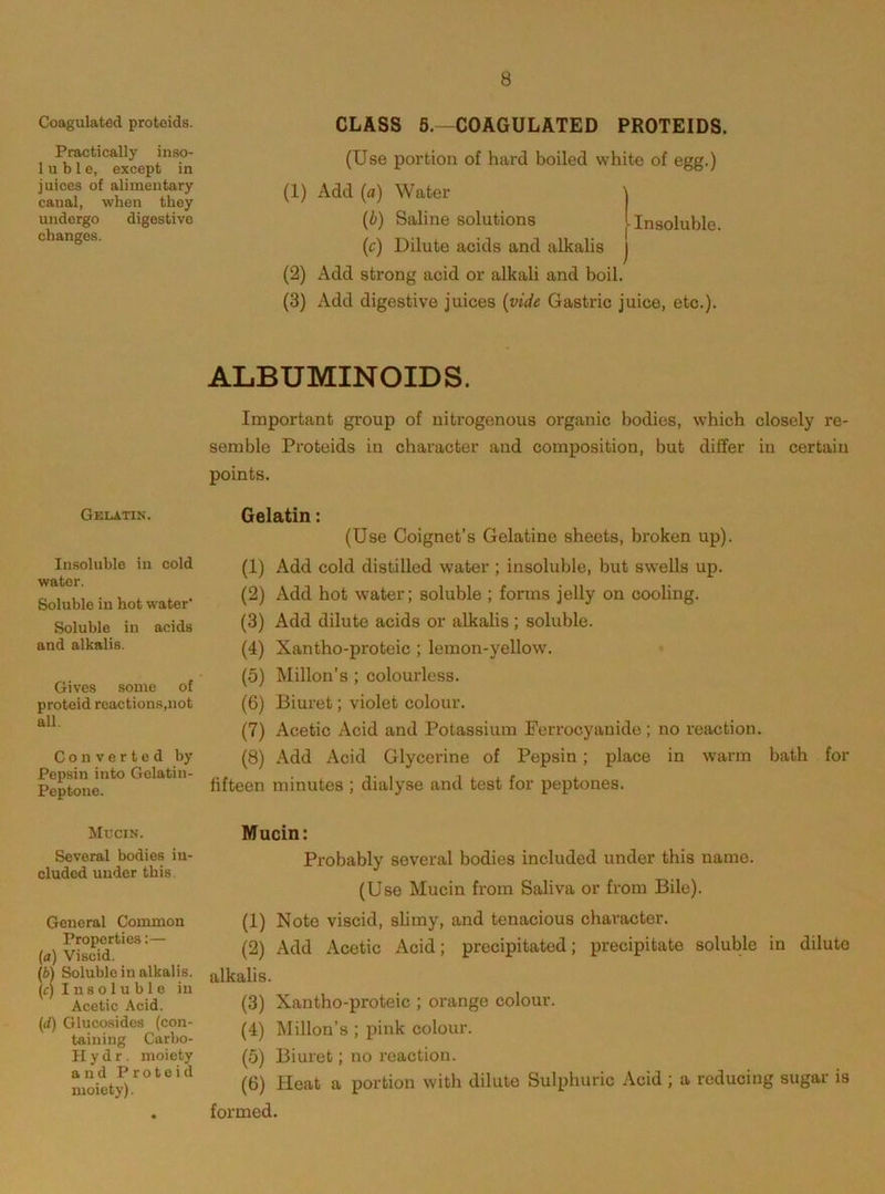 Coagulated protoids. CLASS 5,-COAGULATED PROTEIDS. Practically inso- 1 u b 1 e, except in juices of alimentary canal, when they undergo digestive changes. (Use portion of hard boiled white of egg.) (1) Add (fl) Water (i) Saline solutions Insoluble. (c) Dilute acids and alkalis (2) Add strong acid or alkali and boil. (3) Add digestive juices (vide Gastric juice, etc.). ALBUMINOIDS. Important group of nitrogenous organic bodies, which closely re- semble Proteids in character and composition, but differ in certain points. Gelatin. Insoluble in cold water. Soluble in hot water Soluble in acids and alkalis. Gives some of proteid reactions,not all. Converted by Pepsin into Gelatin- Peptone. Gelatin: (Use Coignet’s Gelatine sheets, broken up). (1) Add cold distilled water ; insoluble, but swells up. (2) Add hot water; soluble ; forms jelly on cooling. (3) Add dilute acids or alkalis; soluble. (4) Xantho-proteic ; lemon-yellow. (5) Millon’s ; colourless. (6) Biuret; violet colour. (7) Acetic Acid and Potassium Ferrocyanide ; no reaction. (8) Add Acid Glycerine of Pepsin; place in warm bath for fifteen minutes ; dialyse and test for peptones. Mucin. Several bodies in- cluded under this General Common Properties:— {a) Viscid. (b) Soluble in alkalis. (c) I n s o 1 u b 1 e in Acetic Acid. (rf) Glucosides (con- taining Carbo- H y d r . moiety and Proteid moiety). Mucin: Probably several bodies included under this name. (Use Mucin from Saliva or from Bile). (1) Note viscid, slimy, and tenacious character. (2) Add Acetic Acid; precipitated; precipitate soluble in dilute alkalis. (3) Xantho-proteic ; orange colour. (4) Millon’s ; pink colour. (5) Biuret; no reaction. (6) Heat a portion with dilute Sulphuric Acid ; a reducing sugar is formed.