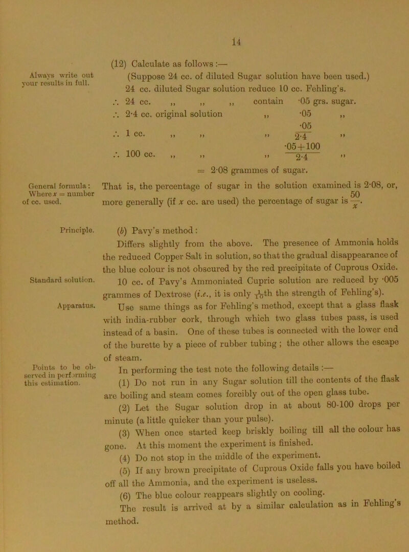 Always write out your results iii full. (12) Calculate as follows :— (Suppose 24 cc. of diluted Sugar solution have been used.) 24 cc. diluted Sugar solution reduce 10 cc. Fehling’s. ■ • 24 CC- )} )) j) contain •05 grs. sugar 2-4 cc. original solution n •05 •05 - • 1 CC. j) )) 2-4 •05+100 100 cc. ,, ,, } i 2-4 = 2-08 grammes of sugar. General formula; Where ;r = number of cc. used. That is, the percentage of sugar in the solution examined is 2-08, or, more generally (if x cc. are used) the percentage of sugar is —. Principle. Standard solution. Apparatus. Points to he ob- served in perfjrmiug this estimation. {b) Pavy’s method: Differs slightly from the above. The presence of Ammonia holds the reduced Copper Salt in solution, so that the gradual disappearance of the blue colour is not obscured by the red precipitate of Cuprous Oxide. 10 cc. of Pavy’s Ammoniated Cupric solution are reduced by -005 grammes of Dextrose (»’.«., it is only ^th the strength of Pehling s). Use same things as for Fehling’s method, except that a glass flask with india-rubber cork, through which two glass tubes pass, is used instead of a basin. One of these tubes is connected with the lower end of the burette by a piece of rubber tubing ; the other allows the escape of steam. In performing the test note the following details : (1) Do not run in any Sugar solution till the contents of the flask are boiling and steam comes forcibly out of the open glass tube. (2) Let the Sugar solution drop in at about 80-100 drops per minute (a little quicker than your pulse). (3) When once started keep briskly boiling till all the colour has gone. At this moment the experiment is finished. (4) Do not stop in the middle of the experiment. (5) If any brown precipitate of Cuprous Oxide falls you have boiled off all the Ammonia, and the experiment is useless. (6) The blue colour reappears slightly on cooling. The result is arrived at by a similar calculation as in Fehling s method.