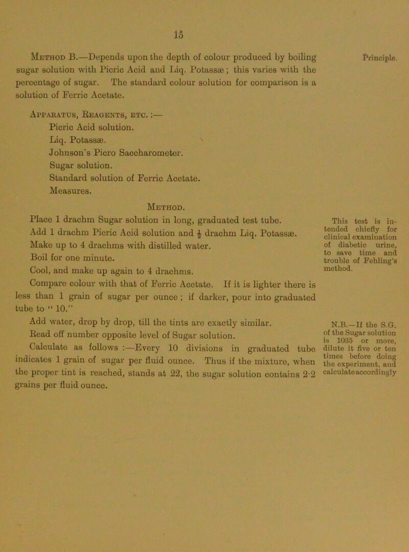 Method B.—Depends upon the depth of colour produced by boiling sugar solution with Picric Acid and Liq. Potassu3; this varies with the percentage of sugar. The standard colour solution for comparison is a solution of Ferric Acetate. Apparatus, Reagents, etc. ;— Picric Acid solution. Liq. Potass®. Johnson’s Piero Saccharometer. Sugar solution. Standard solution of Ferric Acetate. Measures. Method. Place 1 drachm Sugar solution in long, graduated test tube. Add 1 drachm Picric Acid solution and ^ drachm Liq. Potass®. Make up to 4 drachms with distilled water. Boil for one minute. Cool, and make up again to 4 drachms. Compare colour with that of Ferric Acetate. If it is lighter there is less than 1 grain of sugar per ounce ; if darker, pour into graduated tube to “ 10.” Add water, drop Ijy drop, till the tints are exactly similar. Read off number opposite level of Sugar solution. Calculate as follows :—Every 10 divisions in graduated tube indicates 1 grain of sugar per fluid ounce. Thus if the mixture, when the proper tint is reached, stands at 22, the sugar solution contains 2‘2 grains per fluid ounce. Principle. This test is in- tended chiefly for elinical examination of diabetic urine, to save time and trouble of Fohling's method. N.B.—If the S.G. of the Sugar solution is 1035 or more, dilute it five or ton times before doing the experiment, and calculate accordingly