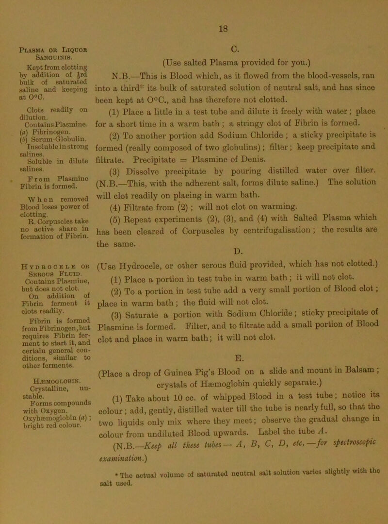 Plasma or Liqdor Sanguinis. Kept from clotting by addition of Jrd bulk of saturated saline aud keeping at 0®C. Clots readily on dilution. Contains Plasmino. (а) Fibrinogen. (б) Serum-Globulin. Insoluble in strong salines. Soluble in dilute salines. From Plasmino Fibrin is formed. When removed Blood loses power of clotting. R. Corpuscles take no active share in formation of Fibrin. Hydrocele or Serous Fluid. Contains Plasmine, but does not clot. On addition of Fibrin ferment it clots readily. Fibrin is formed from Fibrinogen, but requires Fibrin fer- ment to start it, and certain general con- ditions, similar to other ferments. Ha;moglobin. Crystalline, un- stable. Forms compounds with Oxygen. Oxyhsemoglobin (a); bright red colour. c. (Use salted Plasma provided for you.) N.B.—This is Blood which, as it flowed from the blood-vessels, ran into a third''- its bulk of saturated solution of neutral salt, and has since been kept at 0°C., and has therefore not clotted. (1) Place a little in a test tube and dilute it freely with water; place for a short time in a warm bath; a stringy clot of Fibrin is formed. (2) To another portion add Sodium Chloride ; a sticky precipitate is formed (really composed of two globulins); filter; keep precipitate and filtrate. Precipitate = Plasmine of Denis. (3) Dissolve precipitate by pouring distilled water over filter. (N.B.—This, with the adherent salt, forms dilute saline.) The solution will clot readily on placing in warm bath. (4) Filtrate from (2) ; will not clot on warming. (5) Repeat experiments (2), (3), and (4) with Salted Plasma which has been cleared of Corpuscles by centrifugalisation; the results are the same. D. (Use Hydrocele, or other serous fluid provided, which has not clotted.) (1) Place a portion in test tube in warm bath; it will not clot. (2) To a portion in test tube add a very small portion of Blood clot; place in warm bath ; the fluid will not clot. (3) Saturate a portion with Sodium Chloride; sticky precipitate of Plasmine is formed. Filter, and to filtrate add a small portion of Blood clot and place in warm bath; it will not clot. E. (Place a drop of Guinea Pig’s Blood on a slide and mount in Balsam ; crystals of Hffimoglobin quickly separate.) (1) Take about 10 cc. of whipped Blood in a test tube; notice its colour; add, gently, distilled water till the tube is nearly full, so that the two liquids only mix where they meet; observe the gradual change in colour from undiluted Blood upwards. Label the tube A. {N.B.—Keep all these tubes—A, B, C, D, etc.—for spectroscopic examination.) • The actual volume of saturated ueutral salt solution varies slightly with the salt used.