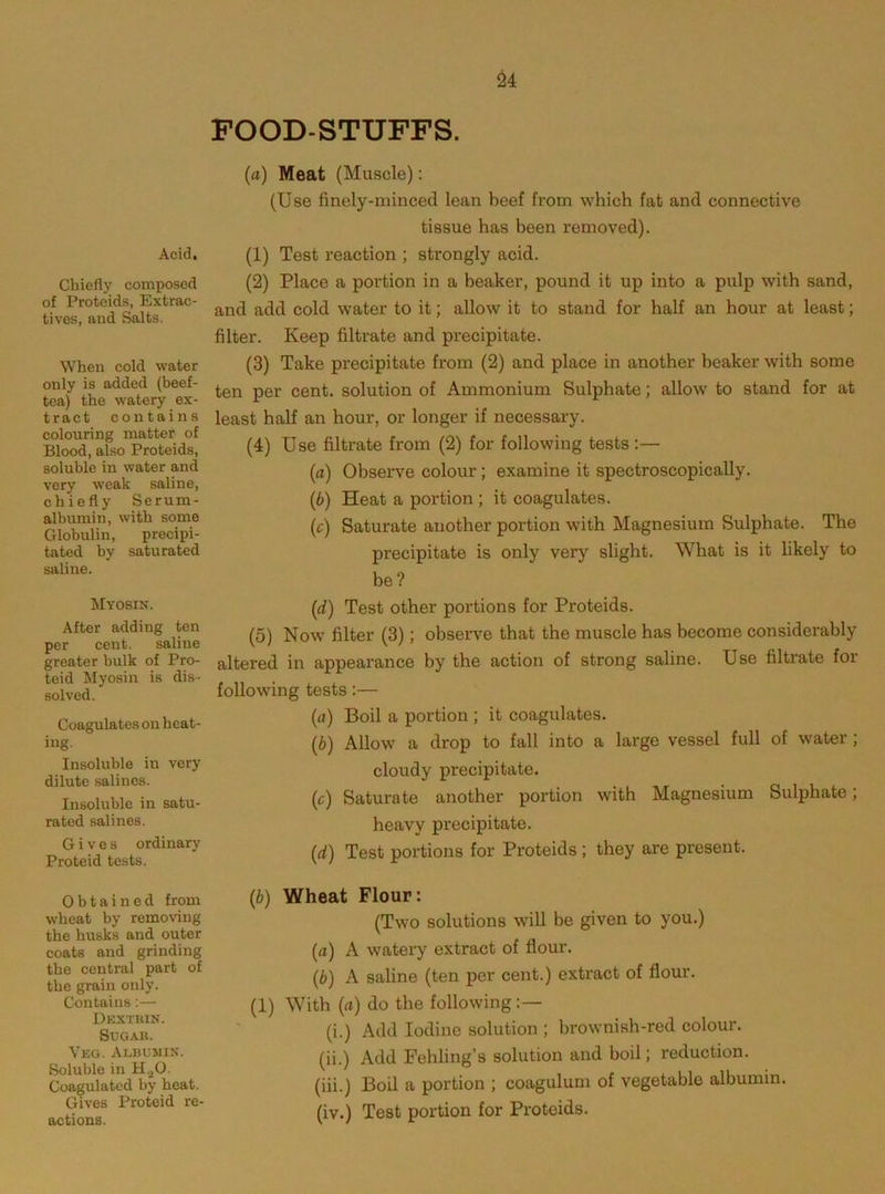 Acid. Chiefly composed of Proteids, Extrac- tives, and Salts. When cold water only is added (beef- tea) the watery ex- tract contains colouring matter of Blood, also Proteids, soluble in water and very weak saline, chiefly Serum- albumin, with some Globulin, precipi- tated by saturated saline. Myosin. After adding ton per cent. saline greater bulk of Pro- teid Myosin is dis- solved. Coagulates on heat- ing. Insoluble in very dilute salines. Insoluble in satu- rated salines. Gives ordinary Proteid tests. Obtained from wheat by removing the husks and outer coats and grinding the central part of the grain only. Contains;— Dkxtuin. Sugar. Veg. Albumin. Soluble in H^O. Coagulated by beat. Gives Proteid re- actions. POOD-STUFFS. (a) Meat (Muscle): (Use finely-minced lean beef from which fat and connective tissue has been removed). (1) Test reaction ; strongly acid. (2) Place a portion in a beaker, pound it up into a pulp with sand, and add cold water to it; allow it to stand for half an hour at least; filter. Keep filtrate and precipitate. (3) Take precipitate from (2) and place in another beaker with some ten per cent, solution of Ammonium Sulphate; allow to stand for at least half an hour, or longer if necessary. (4) Use filtrate from (2) for following tests;— (а) Observe colour; examine it spectroscopically. (б) Heat a portion ; it coagulates. (c) Saturate another portion with Magnesium Sulphate. The precipitate is only very slight. What is it likely to be? (d) Test other portions for Proteids. (5) Now filter (3); observe that the muscle has become considerably altered in appearance by the action of strong saline. Use filtrate for following tests:— (a) Boil a portion ; it coagulates. (b) Allow a drop to fall into a large vessel full of water; cloudy precipitate. (c) Saturate another portion with Magnesium Sulphate; heavy precipitate. (d) Test portions for Proteids ; they are present. (b) Wheat Flour: (Two solutions will be given to you.) (a) A watery extract of flour. (b) A saline (ten per cent.) extract of flour. (1) With (a) do the following:— (i.) Add Iodine solution ; brownish-red colour. (ii.) Add Fehling’s solution and boil; reduction. (iii.) Boil a portion ; coagulum of vegetable albumin. (iv.) Test portion for Proteids.