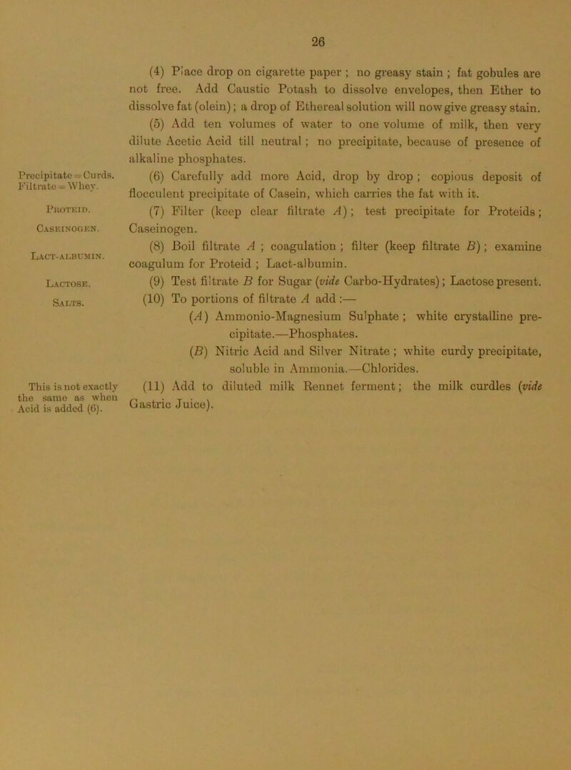 Precipitate = Curds. Filtrate = Whey. Pkotf.iu. Caseinookn. Lact-albumin. Lactose. Salts. This is not exactly the same as when Acid is added (G). (4) Place drop on cigarette paper ; no greasy stain ; fat gobules are not free. Add Caustic Potash to dissolve envelopes, then Ether to dissolve fat (olein); a drop of Ethereal solution will now give greasy stain. (5) Add ten volumes of water to one volume of milk, then very dilute Acetic Acid till neutral ; no precipitate, because of presence of alkaline phosphates. (6) Carefully add more Acid, drop by drop ; copious deposit of flocculent precipitate of Casein, which carries the fat with it. (7) Filter (keep clear filtrate A); test precipitate for Proteids; Caseiuogen. (8) Boil filtrate A ; coagulation ; filter (keep filtrate B); examine coagulum for Proteid ; Lact-albumin. (9) Test filtrate B for Sugar {vide Carbo-Hydrates); Lactose present. (10) To portions of filtrate A add :— (A) Ammonio-Magnesium Sulphate; white crystalline pre- cipitate.—Phosphates. (B) Nitric Acid and Silver Nitrate ; white curdy precipitate, soluble in Ammonia.—Chlorides. (11) Add to diluted milk Eennet ferment; the milk curdles {vide Gastric Juice).