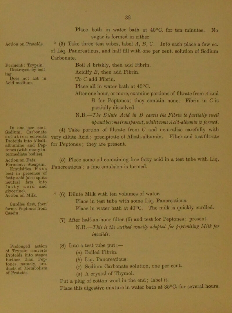 Action on Proteids. Ferment: Trypsin. Destroyed by boil- ing. Does not act in Acid medium. Place both in water bath at 40*^0. for ten minutes. No sugar is formed in either. * (3) Take three test tubes, label A, B, C. Into each place a few cc. of Liq. Pancreaticus, and half fill with one per cent, solution of Sodium Carbonate. Boil A briskly, then add Fibrin. Acidify B, then add Fibrin. To C add Fibrin. Place all in water bath at 40°C. After one hour, or more, examine portions of filtrate from A and B for Peptones; they contain none. Fibrin in C is partially dissolved. In one per cent. Sodium, Carbonate solution converts Proteids into Alkali- albumins and Pep- tones (with many in- termediate bodies). Action on Fats. Fennent: Steapsin. Emulsifies Fats best in pre.sence of fatty acid (also splits neutral fats into fatty acid and glycerine). Action on Milk. Curdles first, then' forms Peptones from Casein. N.B.—The Dilute Acid in B causes the Fibrin to partially swell up and become transparent, whilst some A cid-albumin is formed. (4) Take portion of filtrate from C and neutralise carefully with very dilute Acid ; precipitate of Alkali-albumin. Filter and test filtrate for Peptones ; they are present. (5) Place some oil containing free fatty acid in a test tube with Liq. Pancreaticus ; a fine emulsion is formed. (6) Dilute Milk with ten volumes of water. Place in test tube with some Liq. Pancreaticus. Place in water bath at 40°C. The milk is quickly curdled. (7) After half-an-hour filter (6) and test for Peptones; present. N.B.—This is the method usually adopted for peptonising Milk for invalids. Prolonged action of Trypsin converts Proteids into stages further than Pep- tones, namely, pro- ducts of Metabolism of Proteids. (8) Into a test tube put:— {a) Boiled Fibrin. (b) Liq. Pancreaticus. (c) Sodium Carbonate solution, one per cent. (d) A crystal of Thymol. Put a plug of cotton wool in the end; label it. Place this digestive mixture in water bath at 35°C. for several hours.