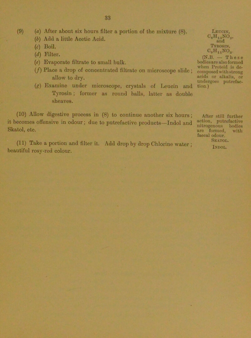 83 (9) (a) After about six hours filter a portion of the mixture (8). (i) Add a little Acetic Acid, (c) Boil. (d) Filter. (e) Evaporate filtrate to small hulk. (/) Place a drop of concentrated filtrate on microscope slide; allow to dry. (g) Examine under microscope, crystals of Leucin and Tyrosin ; former as round halls, latter as double sheaves. Leucin, C,H„NO„ and Tyrosin, CeH^NOa. (N.B. — These bodies are also formed when Proteid is de- composed with strong acids or alkalis, or undergoes putrefac- tion.) (10) Allow digestive process in (8) to continue another six hours; it becomes offensive in odour; due to putrefactive products—Indol and Skatol, etc. (11) Take a portion and filter it. Add drop by drop Chlorine water ; beautiful rosy-red colour. After still further action, putrefactive nitrogenous bodies are formed, with faecal odour. Skatoe. Indol.