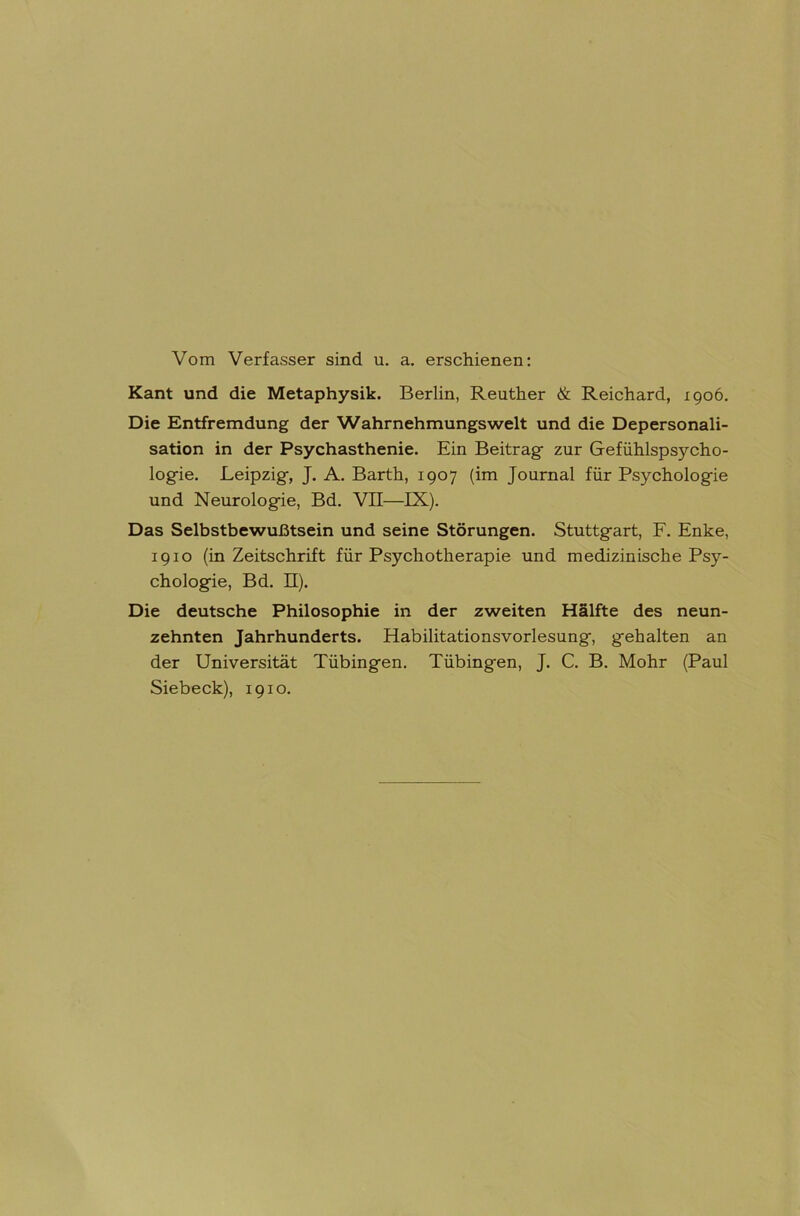 Vom Verfasser sind u. a. erschienen: Kant und die Metaphysik. Berlin, Reuther & Reichard, 1906. Die Entfremdung der Wahrnehmungswelt und die Depersonali- sation in der Psychasthenie. Ein Beitrag- zur Gefühlspsycho- logie. Leipzig, J. A. Barth, 1907 (im Journal für Psychologie und Neurologie, Bd. VII—IX). Das Selbstbewußtsein und seine Störungen. Stuttgart, F. Enke, 1910 (in Zeitschrift für Psychotherapie und medizinische Psy- chologie, Bd. II). Die deutsche Philosophie in der zweiten Hälfte des neun- zehnten Jahrhunderts. Habilitationsvorlesung, gehalten an der Universität Tübingen. Tübingen, J. C. B. Mohr (Paul Siebeck), 1910.