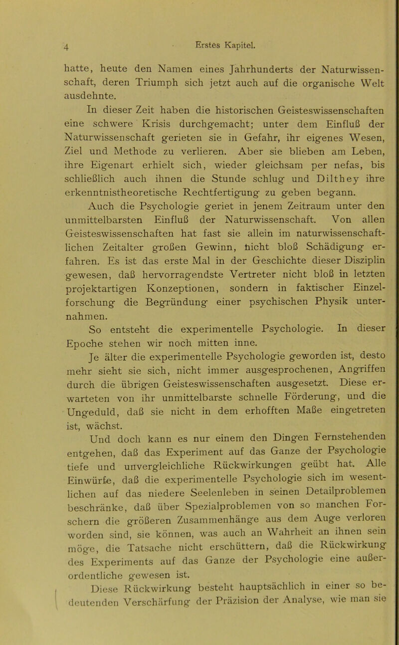 hatte, heute den Namen eines Jahrhunderts der Naturwissen- schaft, deren Triumph sich jetzt auch auf die organische Welt ausdehnte. In dieser Zeit haben die historischen Geisteswissenschaften eine schwere Krisis durchgemacht; unter dem Einfluß der Naturwissenschaft gerieten sie in Gefahr, ihr eigenes Wesen, Ziel und Methode zu verlieren. Aber sie blieben am Leben, ihre Eigenart erhielt sich, wieder gleichsam per nefas, bis schließlich auch ihnen die Stunde schlug und Dilthey ihre erkenntnistheoretische Rechtfertigung zu geben begann. Auch die Psychologie geriet in jenem Zeitraum unter den unmittelbarsten Einfluß der Naturwissenschaft. Von allen Geisteswissenschaften hat fast sie allein im naturwissenschaft- lichen Zeitalter großen Gewinn, hicht bloß Schädigung er- fahren. Es ist das erste Mal in der Geschichte dieser Disziplin gewesen, daß hervorragendste Vertreter nicht bloß in letzten projektartigen Konzeptionen, sondern in faktischer Einzel- forschung die Begründung einer psychischen Physik unter- nahmen. So entsteht die experimentelle Psychologie. In dieser Epoche stehen wir noch mitten inne. Je älter die experimentelle Psychologie geworden ist, desto mehr sieht sie sich, nicht immer ausgesprochenen, Angriffen durch die übrigen Geisteswissenschaften ausgesetzt. Diese er- warteten von ihr unmittelbarste schnelle Förderung, und die Ungeduld, daß sie nicht in dem erhofften Maße eingetreten ist, wächst. Und doch kann es nur einem den Dingen Fernstehenden entgehen, daß das Experiment auf das Ganze der Psychologie tiefe und unvergleichliche Rückwirkungen geübt hat.. Alle Einwürf-e, daß die experimentelle Psychologie sich im wesent- lichen auf das niedere Seelenleben in seinen Detailproblemen beschränke, daß über Spezialproblemen von so manchen For- schern die größeren Zusammenhänge aus dem Auge verloren worden sind, sie können, was auch an Wahrheit an ihnen sein möge, die Tatsache nicht erschüttern, daß die Rückwirkung des Experiments auf das Ganze der Psychologie eine außer- ordentliche gewesen ist. Diese Rückwirkung besteht hauptsächlich in einer so be- deutenden Verschärfung der Präzision der Analyse, wie man sie